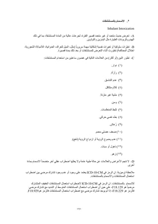 191
2.‫بالمستنشقات‬ ‫االنسمام‬
Inhalant Intoxication
A-‫ذلك‬ ‫في‬ ‫بما‬ ،‫المستنشقة‬ ‫المادة‬ ‫من‬ ‫عالية‬ ‫لجرعات‬ ،‫الفترة‬ ‫قصير‬ ‫متعمد‬ ‫غير‬ ‫أو‬ ‫متعمد‬ ‫حديث‬ ‫تعرض‬
.‫والتولوين‬ ‫البنـزين‬ ‫مثل‬ ‫الطيارة‬ ‫الهيدروكربونات‬
B-‫سلوك‬ ‫ّرات‬‫ي‬‫تغ‬،‫الشعورية‬ ‫الالمباالة‬ ،‫العدوانية‬ ،‫للعراك‬ ‫الميل‬ ،‫(مثل‬ ً‫ا‬‫سريري‬ ‫مهمة‬ ‫إشكالية‬ ‫نفسية‬ ‫تغيرات‬ ‫أو‬ ‫ية‬
.‫قصيرة‬ ‫بمدة‬ ‫ذلك‬ ‫بعد‬ ‫أو‬ ‫للمستنشقات‬ ‫التعرض‬ ‫أثناء‬ ‫تطورت‬ )‫المحاكمة‬ ‫اختالل‬
C-:‫المستنشقات‬ ‫استخدام‬ ‫من‬ ‫ساعتين‬ ‫غضون‬ ‫في‬ ‫التالية‬ ‫العالمات‬ ‫من‬ )‫أكثر‬ ‫(أو‬ ‫اثنين‬ ‫تطور‬
(1).‫دوار‬
(2).‫رأرأة‬
(3).‫التناسق‬ ‫عدم‬
(4).‫متثاقل‬ ‫كالم‬
(5).‫متزنة‬ ‫غير‬ ‫مشية‬
(6).‫وسن‬
(7).‫المنعكسات‬ ‫تثبط‬
(8).‫حركي‬ ‫نفسي‬ ‫بطء‬
(9).‫ُعاش‬‫ر‬
(10.‫معمم‬ ‫عضلي‬ ‫ضعف‬ )
(11.)‫(شفع‬ ‫الرؤية‬ ‫ازدواج‬ ‫أو‬ ‫الرؤية‬ ‫وضوح‬ ‫عدم‬ )
(12.‫سبات‬ ‫أو‬ ‫ذهول‬ )
(13.‫زهو‬ )
D-‫والعالمات‬ ‫األعراض‬ ‫تنجم‬ ‫ال‬‫بمادة‬ ‫االنسمام‬ ً‫ا‬‫متضمن‬ ‫آخر‬ ‫عقلي‬ ‫اضطراب‬ ‫يعللها‬ ‫وال‬ ‫عامة‬ ‫طبية‬ ‫حالة‬ ‫عن‬
.‫أخرى‬
‫في‬ ‫الرمز‬ ‫ان‬ :‫ترميزية‬ ‫مالحظة‬ICD-10-CM‫اضطراب‬ ‫بين‬ ‫مرضي‬ ‫تشارك‬ ‫وجود‬ ‫عدم‬ ‫أو‬ ‫وجود‬ ‫على‬ ‫يعتمد‬
.‫بالمستنشقات‬ ‫واالنسمام‬ ‫المستنشقات‬ ‫استعمال‬
‫لالنسمام‬‫في‬ ‫الرمز‬ ‫ان‬ :‫بالمستنشقات‬ICD-10-CM‫الضطراب‬‫المتشارك‬ ‫الخفيف‬ ‫المستنشقات‬ ‫استعمال‬
‫هو‬ ً‫ا‬‫مرضي‬F18.129‫مرضي‬ ‫تشارك‬ ‫مع‬ ‫الشديد‬ ‫أو‬ ‫المتوسط‬ ‫المستنشقات‬ ‫استعمال‬ ‫اضطراب‬ ‫أن‬ ‫حين‬ ‫على‬ ،
‫هو‬ ‫فالرمز‬F18.229‫هو‬ ‫فالرمز‬ ‫المستنشقات‬ ‫استعمال‬ ‫اضطراب‬ ‫مع‬ ‫مرضي‬ ‫تشارك‬ ‫يوجد‬ ‫لم‬ ‫إذا‬ ،F18.929.
 