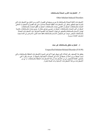 192
3.‫بالمستنشقات‬ ‫المحدثة‬ ‫األخرى‬ ‫االضطرابات‬
Other Inhalant-Induced Disorders
‫التي‬ ‫االضطرابات‬ ‫مع‬ ‫الدليل‬ ‫من‬ ‫األخرى‬ ‫الفصول‬ ‫في‬ ‫وصفها‬ ‫جرى‬ ‫قد‬ ‫بالمستنشقات‬ ‫المحدثة‬ ‫التالية‬ ‫االضطرابات‬
‫الذهاني‬ ‫االضطراب‬ )‫الفصول‬ ‫هذه‬ ‫في‬ ‫بمادة/دواء‬ ‫المحدثة‬ ‫العقلية‬ ‫االضطرابات‬ ‫إلى‬ ‫بالمظهر:(انظر‬ ‫معها‬ ‫تشترك‬
‫اضطراب‬ ،‫بالمستنشقات‬ ‫المحدث‬،‫بالمستنشقات‬ ‫المحدث‬ ‫القلق‬ ‫اضطراب‬ ،‫بالمستنشقات‬ ‫محدث‬ ‫اكتئابـي‬
‫بالنسبة‬ ،‫بالمستنشقات‬ ‫محدث‬ ‫جسيم‬ ‫أو‬ ‫معتدل‬ ‫معرفي‬ ‫عصبـي‬ ‫اضطراب‬ ،‫بالمستنشقات‬ ‫المحدث‬ ‫النوم‬ ‫اضطراب‬
‫المحدثة‬ ‫االضطرابات‬ ‫هذه‬ .‫المعرفية‬ ‫العصبية‬ ‫االضطرابات‬ ‫فصل‬ ‫في‬ ‫فالمعايير‬ ‫بالمستنشقات‬ ‫االنسمام‬ ‫لهذيان‬
‫بالمست‬‫بحيث‬ ‫الشدة‬ ‫من‬ ‫األعراض‬ ‫تكون‬ ‫عندما‬ ‫فقط‬ ‫بالمستنشقات‬ ‫االنسمام‬ ‫تشخيص‬ ‫عن‬ ً‫ا‬‫عوض‬ ‫تشخص‬ ‫نشقات‬
.ً‫ا‬‫سريري‬ ً‫ا‬‫اهتمام‬ ‫تستوجب‬
4.‫محدد‬ ‫غير‬ ‫بالمستنشقات‬ ‫متعلق‬ ‫اضطراب‬
Unspecified Inhalant-Related Disorder (F18.99)
‫لال‬ ‫المميزة‬ ‫األعراض‬ ‫فيها‬ ‫تسيطر‬ ‫التي‬ ‫الحاالت‬ ‫على‬ ‫التصنيف‬ ‫هذا‬ ‫ينطبق‬‫والتي‬ ‫بالمستنشقات‬ ‫المتعلقة‬ ‫ضطرابات‬
‫تفي‬ ‫ال‬ ‫ولكن‬ ،‫غيرها‬ ‫أو‬ ،‫والمهنية‬ ‫االجتماعية‬ ‫المجاالت‬ ‫في‬ ‫األداء‬ ‫في‬ ً‫ا‬‫ضعف‬ ‫أو‬ ً‫ا‬‫هام‬ ً‫ا‬‫سريري‬ ً‫ا‬‫إحباط‬ ‫تسبب‬
‫من‬ ‫أي‬ ‫أو‬ .‫بالمستنشقات‬ ‫المتعلقة‬ ‫االضطرابات‬ ‫فئة‬ ‫من‬ ‫االضطرابات‬ ‫من‬ ‫أي‬ ‫لتشخيص‬ ‫الكاملة‬ ‫بالمعايير‬
‫االضطرابات‬ ‫فئة‬ ‫من‬ ‫االضطرابات‬.‫بالمواد‬ ‫الصلة‬ ‫وذات‬ ‫اإلدمانية‬
 