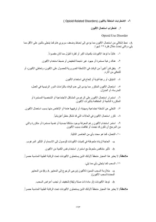 193
6-‫باألفيون‬ ‫المتعلقة‬ ‫االضطرابات‬(Opioid-Related Disorders)
1.‫األفيون‬ ‫استعمال‬ ‫اضطراب‬
Opioid Use Disorder
A-‫مما‬ ‫األقل‬ ‫على‬ ‫باثنين‬ ‫يتجلى‬ ‫كما‬ ‫هام‬ ‫سريري‬ ‫وضعف‬ ‫إحباط‬ ‫إلى‬ ‫يؤدي‬ ‫مما‬ ‫األفيون‬ ‫استعمال‬ ‫من‬ ‫إشكالي‬ ‫نمط‬
‫خالل‬ ‫تحدث‬ ‫والتي‬ ،‫يلي‬‫فترة‬12:‫شهرا‬
1-.ً‫ا‬‫مقصود‬ ‫كان‬ ‫مما‬ ‫أطول‬ ‫لفترة‬ ‫أو‬ ‫أكبر‬ ‫بكميات‬ ‫األفيونات‬ ‫تؤخذ‬ ‫ما‬ ً‫ا‬‫غالب‬
2-.‫األفيون‬ ‫استخدام‬ ‫ضبط‬ ‫أو‬ ‫لتخفيض‬ ‫ناجحة‬ ‫غير‬ ‫جهود‬ ‫أو‬ ‫مستمرة‬ ‫رغبة‬ ‫هناك‬
3-‫أو‬ ،‫األفيون‬ ‫وتعاطي‬ ،‫األفيون‬ ‫على‬ ‫للحصول‬ ‫الضرورية‬ ‫األنشطة‬ ‫في‬ ‫الوقت‬ ‫من‬ ً‫ا‬‫كبير‬ ً‫ا‬‫قدر‬ ‫ينفق‬
‫للتعافي‬.‫آثاره‬ ‫من‬
4-.‫األفيون‬ ‫استخدام‬ ‫في‬ ‫إلحاح‬ ‫أو‬ ‫قوية‬ ‫رغبة‬ ‫أو‬ ،‫اشتياق‬
5-،‫العمل‬ ‫في‬ ‫الرئيسية‬ ‫الدور‬ ‫بالتزامات‬ ‫الوفاء‬ ‫عدم‬ ‫إلى‬ ‫يؤدى‬ ‫مما‬ ‫المتكرر‬ ‫األفيون‬ ‫استعمال‬
.‫المنـزل‬ ‫أو‬ ،‫المدرسة‬
6-‫المستمرة‬ ‫الشخصية‬ ‫أو‬ ‫االجتماعية‬ ‫المشاكل‬ ‫من‬ ‫الرغم‬ ‫على‬ ‫األفيون‬ ‫استعمال‬ ‫استمرار‬‫أو‬
.‫األفيون‬ ‫بتأثيرات‬ ‫المتفاقمة‬ ‫أو‬ ‫الناتجة‬ ‫المتكررة‬
7-.‫األفيون‬ ‫استعمال‬ ‫بسبب‬ ‫منها‬ ‫اإلنقاص‬ ‫أو‬ ‫هامة‬ ‫ترفيهية‬ ‫أو‬ ،‫ومهنية‬ ‫اجتماعية‬ ‫أنشطة‬ ‫عن‬ ‫التخلي‬
8-.ً‫ا‬‫فيزيائي‬ ً‫ا‬‫خطر‬ ‫تشكل‬ ‫قد‬ ‫التي‬ ‫الحاالت‬ ‫في‬ ‫األفيون‬ ‫استعمال‬ ‫تكرر‬
9-‫م‬ ‫بوجود‬ ‫المعرفة‬ ‫رغم‬ ‫األفيون‬ ‫استخدام‬ ‫استمر‬‫والتي‬ ‫متكررة‬ ‫أو‬ ‫مستمرة‬ ‫نفسية‬ ‫أو‬ ‫جسدية‬ ‫شكلة‬
.‫األفيون‬ ‫بسبب‬ ‫تفاقمت‬ ‫أو‬ ‫نجمت‬ ‫قد‬ ‫تكون‬ ‫أن‬ ‫المرجح‬ ‫من‬
10-:‫التالية‬ ‫العناصر‬ ‫من‬ ‫بأي‬ ‫محدد‬ ‫هو‬ ‫كما‬ ،‫التحمل‬
a-.‫المرغوب‬ ‫التأثير‬ ‫أو‬ ‫االنسمام‬ ‫إلى‬ ‫للوصول‬ ‫األفيونات‬ ‫كميات‬ ‫في‬ ‫ملحوظة‬ ‫لزيادة‬ ‫الحاجة‬
b-‫است‬ ‫مع‬ ‫ملحوظ‬ ‫متناقص‬ ‫تأثير‬.‫األفيون‬ ‫من‬ ‫الكمية‬ ‫نفس‬ ‫استخدام‬ ‫مرار‬
:‫مالحظة‬.ً‫ا‬‫حصر‬ ‫المناسبة‬ ‫الطبية‬ ‫الرقابة‬ ‫تحت‬ ‫األفيونات‬ ‫يستعملون‬ ‫الذين‬ ‫ألولئك‬ ً‫ا‬‫متحقق‬ ‫المعيار‬ ‫هذا‬ ‫يعتبر‬ ‫ال‬
11-:‫يلي‬ ‫مما‬ ‫بأي‬ ‫يتجلى‬ ‫كما‬ ‫السحب‬
a-‫المعايير‬ ‫إلى‬ ‫الرجوع‬ ‫(يرجى‬ ‫لألفيون‬ ‫المميزة‬ ‫السحب‬ ‫متالزمة‬A‫و‬B‫المعايير‬ ‫من‬
.)‫األفيون‬ ‫لسحب‬ ‫المحددة‬
b-.‫السحب‬ ‫أعراض‬ ‫تجنب‬ ‫أو‬ ‫لتخفيف‬ )‫وثيقة‬ ‫صلة‬ ‫ذات‬ ‫مادة‬ ‫(أو‬ ‫األفيونات‬ ‫تؤخذ‬
:‫مالحظة‬.ً‫ا‬‫حصر‬ ‫المناسبة‬ ‫الطبية‬ ‫الرقابة‬ ‫تحت‬ ‫األفيونات‬ ‫يستعملون‬ ‫الذين‬ ‫ألولئك‬ ً‫ا‬‫متحقق‬ ‫المعيار‬ ‫هذا‬ ‫يعتبر‬ ‫ال‬
 