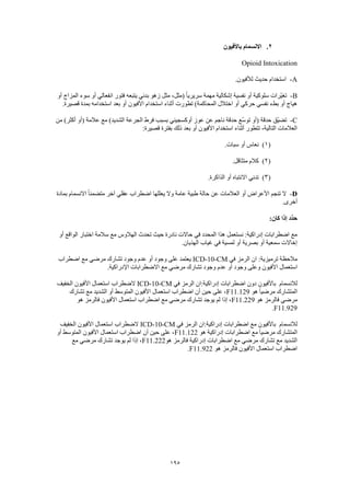 195
2.‫باألفيون‬ ‫االنسمام‬
Opioid Intoxication
A-.‫لألفيون‬ ‫حديث‬ ‫استخدام‬
B-‫نفسية‬ ‫أو‬ ‫سلوكية‬ ‫ّرات‬‫ي‬‫تغ‬‫أو‬ ‫المزاج‬ ‫سوء‬ ‫أو‬ ‫انفعالي‬ ‫فتور‬ ‫يتبعه‬ ‫بدئي‬ ‫زهو‬ ‫مثل‬ ،‫(مثل‬ ً‫ا‬‫سريري‬ ‫مهمة‬ ‫إشكالية‬
.‫قصيرة‬ ‫بمدة‬ ‫استخدامه‬ ‫بعد‬ ‫أو‬ ‫األفيون‬ ‫استخدام‬ ‫أثناء‬ ‫تطورت‬ )‫المحاكمة‬ ‫اختالل‬ ‫أو‬ ‫حركي‬ ‫نفسي‬ ‫بطء‬ ‫أو‬ ‫هياج‬
C-‫عال‬ ‫مع‬ )‫الشديد‬ ‫الجرعة‬ ‫فرط‬ ‫بسبب‬ ‫أوكسجيني‬ ‫عوز‬ ‫عن‬ ‫ناجم‬ ‫حدقة‬ ‫ّع‬‫س‬‫تو‬ ‫(أو‬ ‫حدقة‬ ‫ّق‬‫ي‬‫تض‬‫من‬ )‫أكثر‬ ‫(أو‬ ‫مة‬
:‫قصيرة‬ ‫بفترة‬ ‫ذلك‬ ‫بعد‬ ‫أو‬ ‫األفيون‬ ‫استخدام‬ ‫أثناء‬ ‫تتطور‬ ،‫التالية‬ ‫العالمات‬
(1).‫سبات‬ ‫أو‬ ‫نعاس‬
(2).‫متثاقل‬ ‫كالم‬
(3).‫الذاكرة‬ ‫أو‬ ‫االنتباه‬ ‫تدني‬
D-‫بمادة‬ ‫االنسمام‬ ً‫ا‬‫متضمن‬ ‫آخر‬ ‫عقلي‬ ‫اضطراب‬ ‫يعللها‬ ‫وال‬ ‫عامة‬ ‫طبية‬ ‫حالة‬ ‫عن‬ ‫العالمات‬ ‫أو‬ ‫األعراض‬ ‫تنجم‬ ‫ال‬
.‫أخرى‬
:‫كان‬ ‫إذا‬ ‫ِّد‬‫د‬‫ح‬
‫أو‬ ‫الواقع‬ ‫اختبار‬ ‫سالمة‬ ‫مع‬ ‫الهالوس‬ ‫تحدث‬ ‫حيث‬ ‫نادرة‬ ‫حاالت‬ ‫في‬ ‫المحدد‬ ‫هذا‬ ‫نستعمل‬ :‫إدراكية‬ ‫اضطرابات‬ ‫مع‬
.‫الهذيان‬ ‫غياب‬ ‫في‬ ‫لمسية‬ ‫أو‬ ‫بصرية‬ ‫أو‬ ‫سمعية‬ ‫إخاالت‬
‫في‬ ‫الرمز‬ ‫ان‬ :‫ترميزية‬ ‫مالحظة‬ICD-10-CM‫اضطراب‬ ‫مع‬ ‫مرضي‬ ‫تشارك‬ ‫وجود‬ ‫عدم‬ ‫أو‬ ‫وجود‬ ‫على‬ ‫يعتمد‬
‫استع‬.‫اإلدراكية‬ ‫االضطرابات‬ ‫مع‬ ‫مرضي‬ ‫تشارك‬ ‫وجود‬ ‫عدم‬ ‫أو‬ ‫وجود‬ ‫وعلى‬ ‫األفيون‬ ‫مال‬
‫لالنسمام‬‫في‬ ‫الرمز‬ ‫إدراكية:ان‬ ‫اضطرابات‬ ‫دون‬ ‫باألفيون‬ICD-10-CM‫الخفيف‬ ‫األفيون‬ ‫استعمال‬ ‫الضطراب‬
‫هو‬ ً‫ا‬‫مرضي‬ ‫المتشارك‬F11.129‫تشارك‬ ‫مع‬ ‫الشديد‬ ‫أو‬ ‫المتوسط‬ ‫األفيون‬ ‫استعمال‬ ‫اضطراب‬ ‫أن‬ ‫حين‬ ‫على‬ ،
‫مرضي‬‫هو‬ ‫فالرمز‬F11.229‫هو‬ ‫فالرمز‬ ‫األفيون‬ ‫استعمال‬ ‫اضطراب‬ ‫مع‬ ‫مرضي‬ ‫تشارك‬ ‫يوجد‬ ‫لم‬ ‫إذا‬ ،
F11.929.
‫لالنسمام‬‫في‬ ‫الرمز‬ ‫إدراكية:ان‬ ‫اضطرابات‬ ‫مع‬ ‫باألفيون‬ICD-10-CM‫الخفيف‬ ‫األفيون‬ ‫استعمال‬ ‫الضطراب‬
‫هو‬ ‫إدراكية‬ ‫اضطرابات‬ ‫مع‬ ً‫ا‬‫مرضي‬ ‫المتشارك‬F11.122‫استعمال‬ ‫اضطراب‬ ‫أن‬ ‫حين‬ ‫على‬ ،‫أو‬ ‫المتوسط‬ ‫األفيون‬
‫هو‬ ‫فالرمز‬ ‫إدراكية‬ ‫اضطرابات‬ ‫مع‬ ‫مرضي‬ ‫تشارك‬ ‫مع‬ ‫الشديد‬F11.222‫مع‬ ‫مرضي‬ ‫تشارك‬ ‫يوجد‬ ‫لم‬ ‫إذا‬ ،
‫هو‬ ‫فالرمز‬ ‫األفيون‬ ‫استعمال‬ ‫اضطراب‬F11.922.
 