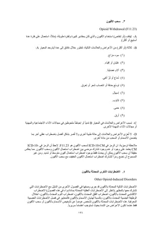 196
3.‫األفيون‬ ‫سحب‬
Opioid Withdrawal (F11.23)
A-‫ولفترة‬ ‫كبيرة‬ ‫بمقادير‬ ‫كان‬ ‫والذي‬ ‫األفيون‬ ‫استخدام‬ )‫إنقاص‬ ‫(أو‬ ‫إيقاف‬‫عدة‬ ‫فترة‬ ‫على‬ ‫استعمال‬ ،ً‫ال‬‫(مث‬ ،‫طويلة‬
.)‫أكثر‬ ‫أو‬ ‫أسابيع‬
B-‫المعيار‬ ‫بعد‬ ‫أيام‬ ‫عدة‬ ‫إلى‬ ‫دقائق‬ ‫خالل‬ ‫تتطور‬ ،‫التالية‬ ‫والعالمات‬ ‫األعراض‬ ‫من‬ )‫أكثر‬ ‫(أو‬ ‫ثالثة‬A:
(1).‫مزاج‬ ‫سوء‬
(2).‫إقياء‬ ‫أو‬ ‫غثيان‬
(3).‫عضلية‬ ‫آالم‬
(4).‫أنفي‬ ّ‫ر‬َ‫ث‬ ‫أو‬ ‫ُماع‬‫د‬
(5)‫شعر‬ ‫انتصاب‬ ‫أو‬ ‫حدقة‬ ‫ّع‬‫س‬‫تو‬.‫تعرق‬ ‫أو‬
(6).‫إسهال‬
(7).‫تثاؤب‬
(8).‫حمى‬
(9).‫أرق‬
C-‫المعيار‬ ‫في‬ ‫والعالمات‬ ‫األعراض‬ ‫تسبب‬B‫والمهنية‬ ‫االجتماعية‬ ‫األداء‬ ‫مجاالت‬ ‫في‬ ‫ملحوظين‬ ً‫ا‬‫إحباط‬ ‫أو‬ ً‫ا‬‫تدني‬
.‫األخرى‬ ‫المهمة‬ ‫األداء‬ ‫مجاالت‬ ‫أو‬
D-ٍ‫ل‬‫بشك‬ ‫فسر‬ُ‫ت‬ ‫وال‬ ‫أخرى‬ ‫طبية‬ ‫حالة‬ ‫إلى‬ ‫والعالمات‬ ‫األعراض‬ ‫عزى‬ُ‫ت‬ ‫ال‬‫بما‬ ‫آخر‬ ‫عقلي‬ ‫باضطراب‬ ‫أفضل‬
.‫أخرى‬ ‫مادة‬ ‫من‬ ‫السحب‬ ‫أو‬ ‫االنسمام‬ ‫يتضمن‬
‫في‬ ‫الرمز‬ ‫ان‬ :‫ترميزية‬ ‫مالحظة‬ICD-10-CM‫هو‬ ‫األفيون‬ ‫لسحب‬F11.23‫في‬ ‫الرمز‬ ‫أن‬ ‫الحظ‬ .ICD-10-
CM‫يعكس‬ ‫مما‬ .‫األفيون‬ ‫وسحب‬ ‫األفيون‬ ‫استعمال‬ ‫اضطراب‬ ‫بين‬ ‫مرضي‬ ‫تشارك‬ ‫وجود‬ ‫عدم‬ ‫أو‬ ‫وجود‬ ‫على‬ ‫يعتمد‬
‫األ‬ ‫سحب‬ ‫أن‬ ‫حقيقة‬‫غير‬ ‫ومن‬ .‫شديد‬ ‫أو‬ ‫متوسط‬ ‫أفيون‬ ‫استعمال‬ ‫اضطراب‬ ‫بوجود‬ ‫فقط‬ ‫يحدث‬ ‫أن‬ ‫يمكن‬ ‫فيون‬
.‫األفيون‬ ‫سحب‬ ‫مع‬ ‫الخفيف‬ ‫األفيون‬ ‫استعمال‬ ‫اضطراب‬ ‫لتشارك‬ ً‫ا‬‫رمز‬ ‫نضع‬ ‫أن‬ ‫المسموح‬
4.‫باألفيون‬ ‫المحدثة‬ ‫األخرى‬ ‫االضطرابات‬
Other Opioid-Induced Disorders
‫جرى‬ ‫قد‬ ‫باألفيون‬ ‫المحدثة‬ ‫التالية‬ ‫االضطرابات‬‫التي‬ ‫االضطرابات‬ ‫مع‬ ‫الدليل‬ ‫من‬ ‫األخرى‬ ‫الفصول‬ ‫في‬ ‫وصفها‬
‫االضطراب‬ )‫الفصول‬ ‫هذه‬ ‫في‬ ‫بمادة/دواء‬ ‫المحدثة‬ ‫العقلية‬ ‫االضطرابات‬ ‫إلى‬ ‫بالمظهر:(انظر‬ ‫معها‬ ‫تشترك‬
‫اختالل‬ ،‫باألفيون‬ ‫المحدث‬ ‫النوم‬ ‫اضطراب‬ ،‫باألفيون‬ ‫المحدث‬ ‫القلق‬ ‫اضطراب‬ ،‫باألفيون‬ ‫المحدث‬ ‫االكتئابـي‬
‫ا‬ ‫الجنسية‬ ‫الوظيفة‬‫العصبية‬ ‫االضطرابات‬ ‫فصل‬ ‫في‬ ‫فالمعايير‬ ‫باألفيون‬ ‫االنسمام‬ ‫لهذيان‬ ‫بالنسبة‬ ،‫باألفيون‬ ‫لمحدث‬
‫األفيون‬ ‫سحب‬ ‫أو‬ ‫باألفيون‬ ‫االنسمام‬ ‫تشخيص‬ ‫عن‬ ً‫ا‬‫عوض‬ ‫تشخص‬ ‫باألفيون‬ ‫المحدثة‬ ‫االضطرابات‬ ‫هذه‬ .‫المعرفية‬
.ً‫ا‬‫سريري‬ ً‫ا‬‫اهتمام‬ ‫تستوجب‬ ‫بحيث‬ ‫الشدة‬ ‫من‬ ‫األعراض‬ ‫تكون‬ ‫عندما‬ ‫فقط‬
 