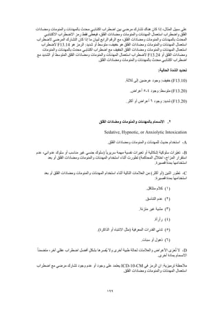 199
‫ومضادات‬ ‫والمنومات‬ ‫بالمهدئات‬ ‫محدث‬ ‫اكتئابـي‬ ‫اضطراب‬ ‫بين‬ ‫مرضي‬ ‫تشارك‬ ‫هناك‬ ‫كان‬ ‫إذا‬ ،‫المثال‬ ‫سبيل‬ ‫على‬
‫االكتئابـي‬ ‫االضطراب‬ ‫رمز‬ ‫فقط‬ ‫فيعطى‬ ،‫القلق‬ ‫ومضادات‬ ‫والمنومات‬ ‫المهدئات‬ ‫استعمال‬ ‫واضطراب‬ ‫القلق‬
‫بالم‬ ‫المحدث‬‫الضطراب‬ ‫المرضي‬ ‫التشارك‬ ‫كان‬ ‫إذا‬ ‫ما‬ ‫لبيان‬ ‫الرابع‬ ‫الرقم‬ ‫مع‬ ،‫القلق‬ ‫ومضادات‬ ‫والمنومات‬ ‫هدئات‬
‫هو‬ ‫الرمز‬ :‫شديد‬ ‫أو‬ ‫متوسط‬ ،‫خفيف‬ ‫هو‬ ‫القلق‬ ‫ومضادات‬ ‫والمنومات‬ ‫المهدئات‬ ‫استعمال‬F13.14‫الضطراب‬
‫بالمهدئا‬ ‫محدث‬ ‫اكتئابـي‬ ‫اضطراب‬ ‫مع‬ ‫الخفيف‬ ‫القلق‬ ‫ومضادات‬ ‫والمنومات‬ ‫المهدئات‬ ‫استعمال‬‫والمنومات‬ ‫ت‬
‫أو‬ ‫القلق‬ ‫ومضادات‬F13.24‫مع‬ ‫الشديد‬ ‫أو‬ ‫المتوسط‬ ‫القلق‬ ‫ومضادات‬ ‫والمنومات‬ ‫المهدئات‬ ‫استعمال‬ ‫الضطراب‬
.‫القلق‬ ‫ومضادات‬ ‫والمنومات‬ ‫بالمهدئات‬ ‫محدث‬ ‫اكتئابـي‬ ‫اضطراب‬
:‫الحالية‬ ‫الشدة‬ ‫تحديد‬
(F13.10.‫ثالثة‬ ‫إلى‬ ‫عرضين‬ ‫وجود‬ :‫خفيف‬ )
(F13.20‫وجود‬ :‫متوسط‬ )4-5.‫أعراض‬
(F13.20‫وجود‬ :‫شديد‬ )6.‫أكثر‬ ‫أو‬ ‫أعراض‬
2.‫القلق‬ ‫ومضادات‬ ‫والمنومات‬ ‫بالمهدئات‬ ‫االنسمام‬
Sedative, Hypnotic, or Anxiolytic Intoxication
A-.‫القلق‬ ‫ومضادات‬ ‫والمنومات‬ ‫للمهدئات‬ ‫حديث‬ ‫استخدام‬
B-‫س‬ ‫أو‬ ‫مناسب‬ ‫غير‬ ‫جنسي‬ ‫(سلوك‬ ً‫ا‬‫سريري‬ ‫مهمة‬ ‫نفسية‬ ‫تغيرات‬ ‫أو‬ ‫إشكالية‬ ‫سلوكية‬ ‫ّرات‬‫ي‬‫تغ‬‫عدم‬ ،‫عدواني‬ ‫لوك‬
‫بعد‬ ‫أو‬ ‫القلق‬ ‫ومضادات‬ ‫والمنومات‬ ‫المهدئات‬ ‫استخدام‬ ‫أثناء‬ ‫تطورت‬ )‫المحاكمة‬ ‫اختالل‬ ،‫المزاج‬ ‫استقرار‬
.‫قصيرة‬ ‫بمدة‬ ‫استخدامها‬
C-‫بعد‬ ‫أو‬ ‫القلق‬ ‫ومضادات‬ ‫والمنومات‬ ‫المهدئات‬ ‫استخدام‬ ‫أثناء‬ ‫التالية‬ ‫العالمات‬ ‫من‬ )‫أكثر‬ ‫(أو‬ ‫اثنين‬ ‫تطور‬
:‫قصيرة‬ ‫بمدة‬ ‫استخدامها‬
(1).‫متثاقل‬ ‫كالم‬
(2).‫التناسق‬ ‫عدم‬
(3).‫متزنة‬ ‫غير‬ ‫مشية‬
(4).‫رأرأة‬
(5).)‫الذاكرة‬ ‫أو‬ ‫االنتباه‬ ‫(مثل‬ ‫المعرفية‬ ‫القدرات‬ ‫تدني‬
(6).‫سبات‬ ‫أو‬ ‫ذهول‬
D-ً‫ا‬‫متضمن‬ ،‫آخر‬ ‫عقلي‬ ‫اضطراب‬ ‫أفضل‬ ٍ‫ل‬‫بشك‬ ‫ُفسرها‬‫ي‬ ‫وال‬ ‫أخرى‬ ‫طبية‬ ‫لحالة‬ ‫والعالمات‬ ‫األعراض‬ ‫عزى‬ُ‫ت‬ ‫ال‬
.‫أخرى‬ ‫بمادة‬ ‫االنسمام‬
‫مال‬‫في‬ ‫الرمز‬ ‫ان‬ :‫ترميزية‬ ‫حظة‬ICD-10-CM‫اضطراب‬ ‫مع‬ ‫مرضي‬ ‫تشارك‬ ‫وجود‬ ‫عدم‬ ‫أو‬ ‫وجود‬ ‫على‬ ‫يعتمد‬
.‫القلق‬ ‫ومضادات‬ ‫والمنومات‬ ‫المهدئات‬ ‫استعمال‬
 