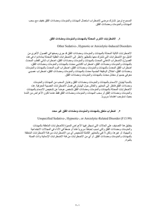 201
‫سحب‬ ‫مع‬ ‫خفيف‬ ‫القلق‬ ‫ومضادات‬ ‫والمنومات‬ ‫المهدئات‬ ‫استعمال‬ ‫الضطراب‬ ‫مرضي‬ ‫تشارك‬ ‫ترميز‬ ‫المسموح‬
.‫القلق‬ ‫ومضادات‬ ‫والمنومات‬ ‫المهدئات‬
4.‫با‬ ‫المحدثة‬ ‫األخرى‬ ‫االضطرابات‬‫القلق‬ ‫ومضادات‬ ‫والمنومات‬ ‫لمهدئات‬
Other Sedative-, Hypnotic or Anxiolytic-Induced Disorders
‫من‬ ‫األخرى‬ ‫الفصول‬ ‫في‬ ‫وصفها‬ ‫جرى‬ ‫قد‬ ‫القلق‬ ‫ومضادات‬ ‫والمنومات‬ ‫بالمهدئات‬ ‫المحدثة‬ ‫التالية‬ ‫االضطرابات‬
‫العقلي‬ ‫االضطرابات‬ ‫إلى‬ ‫بالمظهر:(انظر‬ ‫معها‬ ‫تشترك‬ ‫التي‬ ‫االضطرابات‬ ‫مع‬ ‫الدليل‬‫هذه‬ ‫في‬ ‫بمادة/دواء‬ ‫المحدثة‬ ‫ة‬
‫المحدث‬ ‫القطب‬ ‫ثنائي‬ ‫اضطراب‬ ،‫القلق‬ ‫ومضادات‬ ‫والمنومات‬ ‫بالمهدئات‬ ‫المحدث‬ ‫الذهاني‬ ‫االضطراب‬ )‫الفصول‬
،‫القلق‬ ‫ومضادات‬ ‫والمنومات‬ ‫بالمهدئات‬ ‫محدث‬ ‫اكتئابـي‬ ‫اضطراب‬ ،‫القلق‬ ‫ومضادات‬ ‫والمنومات‬ ‫بالمهدئات‬
‫ومضا‬ ‫والمنومات‬ ‫بالمهدئات‬ ‫المحدث‬ ‫القلق‬ ‫اضطراب‬‫والمنومات‬ ‫بالمهدئات‬ ‫المحدث‬ ‫النوم‬ ‫اضطراب‬ ،‫القلق‬ ‫دات‬
‫عصبـي‬ ‫اضطراب‬ ،‫القلق‬ ‫ومضادات‬ ‫والمنومات‬ ‫بالمهدئات‬ ‫محدث‬ ‫الجنسية‬ ‫الوظيفة‬ ‫اختالل‬ ،‫القلق‬ ‫ومضادات‬
.‫القلق‬ ‫ومضادات‬ ‫والمنومات‬ ‫بالمهدئات‬ ‫محدث‬ ‫معتدل‬ ‫أو‬ ‫جسيم‬ ‫معرفي‬
‫ال‬ ‫ومضادات‬ ‫والمنومات‬ ‫بالمهدئات‬ ‫االنسمام‬ ‫لهذيان‬ ‫بالنسبة‬‫والمنومات‬ ‫المهدئات‬ ‫من‬ ‫السحب‬ ‫وهذيان‬ ‫قلق‬
‫هذه‬ .‫المعرفية‬ ‫العصبية‬ ‫االضطرابات‬ ‫فصل‬ ‫في‬ ‫الهذيان‬ ‫حول‬ ‫والنقاش‬ ‫المعايير‬ ‫إلى‬ ‫فانظر‬ ‫القلق‬ ‫ومضادات‬
‫بالمهدئات‬ ‫االنسمام‬ ‫تشخيص‬ ‫عن‬ ً‫ا‬‫عوض‬ ‫تشخص‬ ‫القلق‬ ‫ومضادات‬ ‫والمنومات‬ ‫بالمهدئات‬ ‫المحدثة‬ ‫االضطرابات‬
‫ا‬ ‫سحب‬ ‫أو‬ ‫القلق‬ ‫ومضادات‬ ‫والمنومات‬‫الشدة‬ ‫من‬ ‫األعراض‬ ‫تكون‬ ‫عندما‬ ‫فقط‬ ‫القلق‬ ‫ومضادات‬ ‫والمنومات‬ ‫لمهدئات‬
.ً‫ا‬‫سريري‬ ً‫ا‬‫اهتمام‬ ‫تستوجب‬ ‫بحيث‬
5.‫محدد‬ ‫غير‬ ‫القلق‬ ‫ومضادات‬ ‫والمنومات‬ ‫بالمهدئات‬ ‫متعلق‬ ‫اضطراب‬
Unspecified Sedative-, Hypnotic-, or Anxiolytic-Related Disorder (F13.99)
‫الحاالت‬ ‫على‬ ‫التصنيف‬ ‫هذا‬ ‫ينطبق‬‫بالمهدئات‬ ‫المتعلقة‬ ‫لالضطرابات‬ ‫المميزة‬ ‫األعراض‬ ‫فيها‬ ‫تسيطر‬ ‫التي‬
‫االجتماعية‬ ‫المجاالت‬ ‫في‬ ‫األداء‬ ‫في‬ ً‫ا‬‫ضعف‬ ‫أو‬ ً‫ا‬‫هام‬ ً‫ا‬‫سريري‬ ً‫ا‬‫إحباط‬ ‫تسبب‬ ‫والتي‬ ‫القلق‬ ‫ومضادات‬ ‫والمنومات‬
‫الم‬ ‫االضطرابات‬ ‫فئة‬ ‫من‬ ‫االضطرابات‬ ‫من‬ ‫أي‬ ‫لتشخيص‬ ‫الكاملة‬ ‫بالمعايير‬ ‫تفي‬ ‫ال‬ ‫ولكن‬ ،‫غيرها‬ ‫أو‬ ،‫والمهنية‬‫تعلقة‬
‫الصلة‬ ‫وذات‬ ‫اإلدمانية‬ ‫االضطرابات‬ ‫فئة‬ ‫من‬ ‫االضطرابات‬ ‫من‬ ‫أي‬ ‫أو‬ .‫القلق‬ ‫ومضادات‬ ‫والمنومات‬ ‫بالمهدئات‬
.‫بالمواد‬
 