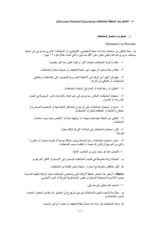 202
8-‫بالمنشطات‬ ‫المتعلقة‬ ‫االضطرابات‬(Stimulant-Related Disorders)
1.‫المنشطات‬ ‫استعمال‬ ‫اضطراب‬
Stimulant Use Disorder
A-‫ذات‬ ‫مادة‬ ‫استعمال‬ ‫من‬ ‫إشكالي‬ ‫نمط‬‫إحباط‬ ‫إلى‬ ‫يؤدي‬ ‫مما‬ ‫األخرى‬ ‫المنشطات‬ ‫أو‬ ،‫الكوكايين‬ ،‫األمفيتامين‬ ‫نمط‬
‫فترة‬ ‫خالل‬ ‫تحدث‬ ‫والتي‬ ،‫يلي‬ ‫مما‬ ‫األقل‬ ‫على‬ ‫باثنين‬ ‫يتجلى‬ ‫كما‬ ‫هام‬ ‫سريري‬ ‫وضعف‬12:‫شهرا‬
1-.ً‫ا‬‫مقصود‬ ‫كان‬ ‫مما‬ ‫أطول‬ ‫لفترة‬ ‫أو‬ ‫أكبر‬ ‫بكميات‬ ‫المنشطات‬ ‫تؤخذ‬ ‫ما‬ ً‫ا‬‫غالب‬
2-‫ناج‬ ‫غير‬ ‫جهود‬ ‫أو‬ ‫مستمرة‬ ‫رغبة‬ ‫هناك‬.‫المنشطات‬ ‫استخدام‬ ‫ضبط‬ ‫أو‬ ‫لتخفيض‬ ‫حة‬
3-‫وتعاطي‬ ،‫المنشطات‬ ‫على‬ ‫للحصول‬ ‫الضرورية‬ ‫األنشطة‬ ‫في‬ ‫الوقت‬ ‫من‬ ً‫ا‬‫كبير‬ ً‫ا‬‫قدر‬ ‫ينفق‬
.‫آثارها‬ ‫من‬ ‫للتعافي‬ ‫أو‬ ،‫المنشطات‬
4-.‫المنشطات‬ ‫استخدام‬ ‫في‬ ‫إلحاح‬ ‫أو‬ ‫قوية‬ ‫رغبة‬ ‫أو‬ ،‫اشتياق‬
5-‫الوفاء‬ ‫عدم‬ ‫إلى‬ ‫يؤدى‬ ‫مما‬ ‫المتكرر‬ ‫المنشطات‬ ‫استعمال‬،‫العمل‬ ‫في‬ ‫الرئيسية‬ ‫الدور‬ ‫بالتزامات‬
.‫المنـزل‬ ‫أو‬ ،‫المدرسة‬
6-‫أو‬ ‫المستمرة‬ ‫الشخصية‬ ‫أو‬ ‫االجتماعية‬ ‫المشاكل‬ ‫من‬ ‫الرغم‬ ‫على‬ ‫المنشطات‬ ‫استعمال‬ ‫استمرار‬
.‫المنشطات‬ ‫بتأثيرات‬ ‫المتفاقمة‬ ‫أو‬ ‫الناتجة‬ ‫المتكررة‬
7-‫اإلنقاص‬ ‫أو‬ ‫هامة‬ ‫ترفيهية‬ ‫أو‬ ،‫ومهنية‬ ‫اجتماعية‬ ‫أنشطة‬ ‫عن‬ ‫التخلي‬‫استعمال‬ ‫بسبب‬ ‫منها‬
.‫المنشطات‬
8-ً‫ا‬‫خطر‬ ‫تشكل‬ ‫قد‬ ‫التي‬ ‫الحاالت‬ ‫في‬ ‫المنشطات‬ ‫استعمال‬ ‫تكرر‬
.ً‫ا‬‫فيزيائي‬
9-‫متكررة‬ ‫أو‬ ‫مستمرة‬ ‫نفسية‬ ‫أو‬ ‫جسدية‬ ‫مشكلة‬ ‫بوجود‬ ‫المعرفة‬ ‫رغم‬ ‫المنشطات‬ ‫استخدام‬ ‫استمر‬
.‫المنشطات‬ ‫بسبب‬ ‫تفاقمت‬ ‫أو‬ ‫نجمت‬ ‫قد‬ ‫تكون‬ ‫أن‬ ‫المرجح‬ ‫من‬ ‫والتي‬
10-‫هو‬ ‫كما‬ ،‫التحمل‬:‫التالية‬ ‫العناصر‬ ‫من‬ ‫بأي‬ ‫محدد‬
a-.‫المرغوب‬ ‫التأثير‬ ‫أو‬ ‫االنسمام‬ ‫إلى‬ ‫للوصول‬ ‫المنشطات‬ ‫كميات‬ ‫في‬ ‫ملحوظة‬ ‫لزيادة‬ ‫الحاجة‬
b-.‫المنشطات‬ ‫من‬ ‫الكمية‬ ‫نفس‬ ‫استخدام‬ ‫استمرار‬ ‫مع‬ ‫ملحوظ‬ ‫متناقص‬ ‫تأثير‬
:‫مالحظة‬‫المناسبة‬ ‫الطبية‬ ‫الرقابة‬ ‫تحت‬ ‫المنشطات‬ ‫يستعملون‬ ‫الذين‬ ‫ألولئك‬ ً‫ا‬‫متحقق‬ ‫المعيار‬ ‫هذا‬ ‫يعتبر‬ ‫ال‬
.‫االنتيابـي‬ ‫النوم‬ ‫أو‬ ‫الحركة‬ ‫االنتباه/فرط‬ ‫نقص‬ ‫الضطراب‬ ‫المستعملة‬ ‫كاألدوية‬ ً‫ا‬‫حصر‬
11-:‫يلي‬ ‫مما‬ ‫بأي‬ ‫يتجلى‬ ‫كما‬ ‫السحب‬
a-‫الم‬ ‫إلى‬ ‫الرجوع‬ ‫(يرجى‬ ‫للمنشطات‬ ‫المميزة‬ ‫السحب‬ ‫متالزمة‬‫عايير‬A‫و‬B‫المحددة‬ ‫المعايير‬ ‫من‬
.)‫المنشطات‬ ‫لسحب‬
b-.‫السحب‬ ‫أعراض‬ ‫تجنب‬ ‫أو‬ ‫لتخفيف‬ )‫وثيقة‬ ‫صلة‬ ‫ذات‬ ‫مادة‬ ‫(أو‬ ‫المنشطات‬ ‫تؤخذ‬
 