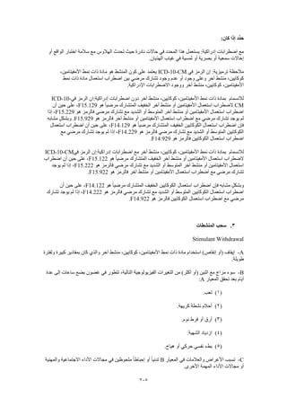 205
:‫كان‬ ‫إذا‬ ‫ِّد‬‫د‬‫ح‬
‫إ‬ ‫اضطرابات‬ ‫مع‬‫أو‬ ‫الواقع‬ ‫اختبار‬ ‫سالمة‬ ‫مع‬ ‫الهالوس‬ ‫تحدث‬ ‫حيث‬ ‫نادرة‬ ‫حاالت‬ ‫في‬ ‫المحدد‬ ‫هذا‬ ‫يستعمل‬ :‫دراكية‬
.‫الهذيان‬ ‫غياب‬ ‫في‬ ‫لمسية‬ ‫أو‬ ‫بصرية‬ ‫أو‬ ‫سمعية‬ ‫إخاالت‬
‫في‬ ‫الرمز‬ ‫إن‬ :‫ترميزية‬ ‫مالحظة‬ICD-10-CM،‫األمفيتامين‬ ‫نمط‬ ‫ذات‬ ‫مادة‬ ‫هو‬ ‫المنشط‬ ‫كون‬ ‫على‬ ‫يعتمد‬
‫و‬ ‫عدم‬ ‫أو‬ ‫وجود‬ ‫وعلى‬ ‫آخر‬ ‫منشط‬ ،‫كوكايين‬‫نمط‬ ‫ذات‬ ‫مادة‬ ‫استعمال‬ ‫اضطراب‬ ‫بين‬ ‫مرضي‬ ‫تشارك‬ ‫جود‬
.‫اإلدراكية‬ ‫االضطرابات‬ ‫ووجود‬ ‫آخر‬ ‫منشط‬ ،‫كوكايين‬ ،‫األمفيتامين‬
‫لالنسمام‬‫في‬ ‫الرمز‬ ‫إدراكية:ان‬ ‫اضطرابات‬ ‫دون‬ ‫آخر‬ ‫منشط‬ ،‫كوكايين‬ ،‫األمفيتامين‬ ‫نمط‬ ‫ذات‬ ‫بمادة‬ICD-10-
CM‫المتشا‬ ‫الخفيف‬ ‫آخر‬ ‫منشط‬ ‫أو‬ ‫األمفيتامين‬ ‫استعمال‬ ‫الضطراب‬‫هو‬ ً‫ا‬‫مرضي‬ ‫رك‬F15.129‫أن‬ ‫حين‬ ‫على‬ ،
‫هو‬ ‫فالرمز‬ ‫مرضي‬ ‫تشارك‬ ‫مع‬ ‫الشديد‬ ‫أو‬ ‫المتوسط‬ ‫آخر‬ ‫منشط‬ ‫أو‬ ‫األمفيتامين‬ ‫استعمال‬ ‫اضطراب‬F15.229‫إذا‬ ،
‫هو‬ ‫فالرمز‬ ‫آخر‬ ‫منشط‬ ‫أو‬ ‫األمفيتامين‬ ‫استعمال‬ ‫اضطراب‬ ‫مع‬ ‫مرضي‬ ‫تشارك‬ ‫يوجد‬ ‫لم‬F15.929‫مشابه‬ ٍ‫وبشكل‬ .
‫الخفيف‬ ‫الكوكايين‬ ‫استعمال‬ ‫اضطراب‬ ‫فإن‬‫هو‬ ً‫ا‬‫مرضي‬ ‫المتشارك‬F14.129‫استعمال‬ ‫اضطراب‬ ‫أن‬ ‫حين‬ ‫على‬ ،
‫هو‬ ‫فالرمز‬ ‫مرضي‬ ‫تشارك‬ ‫مع‬ ‫الشديد‬ ‫أو‬ ‫المتوسط‬ ‫الكوكايين‬F14.229‫مع‬ ‫مرضي‬ ‫تشارك‬ ‫يوجد‬ ‫لم‬ ‫إذا‬ ،
‫هو‬ ‫فالرمز‬ ‫الكوكايين‬ ‫استعمال‬ ‫اضطراب‬F14.929.
‫لالنسمام‬‫إدرا‬ ‫اضطرابات‬ ‫مع‬ ‫آخر‬ ‫منشط‬ ،‫كوكايين‬ ،‫األمفيتامين‬ ‫نمط‬ ‫ذات‬ ‫بمادة‬‫في‬ ‫الرمز‬ ‫كية:إن‬ICD-10-CM
‫هو‬ ً‫ا‬‫مرضي‬ ‫المتشارك‬ ‫الخفيف‬ ‫آخر‬ ‫منشط‬ ‫أو‬ ‫األمفيتامين‬ ‫استعمال‬ ‫الضطراب‬F15.122‫اضطراب‬ ‫أن‬ ‫حين‬ ‫على‬ ،
‫هو‬ ‫فالرمز‬ ‫مرضي‬ ‫تشارك‬ ‫مع‬ ‫الشديد‬ ‫أو‬ ‫المتوسط‬ ‫آخر‬ ‫منشط‬ ‫أو‬ ‫األمفيتامين‬ ‫استعمال‬F15.222‫يوجد‬ ‫لم‬ ‫إذا‬ ،
‫أو‬ ‫األمفيتامين‬ ‫استعمال‬ ‫اضطراب‬ ‫مع‬ ‫مرضي‬ ‫تشارك‬‫هو‬ ‫فالرمز‬ ‫آخر‬ ‫منشط‬F15.922.
‫هو‬ ً‫ا‬‫مرضي‬ ‫المتشارك‬ ‫الخفيف‬ ‫الكوكايين‬ ‫استعمال‬ ‫اضطراب‬ ‫فإن‬ ‫مشابه‬ ٍ‫ل‬‫وبشك‬F14.122‫أن‬ ‫حين‬ ‫على‬ ،
‫هو‬ ‫فالرمز‬ ‫مرضي‬ ‫تشارك‬ ‫مع‬ ‫الشديد‬ ‫أو‬ ‫المتوسط‬ ‫الكوكايين‬ ‫استعمال‬ ‫اضطراب‬F14.222‫تشارك‬ ‫يوجد‬ ‫لم‬ ‫إذا‬ ،
‫هو‬ ‫فالرمز‬ ‫الكوكايين‬ ‫استعمال‬ ‫اضطراب‬ ‫مع‬ ‫مرضي‬F14.922.
3.‫المنشطات‬ ‫سحب‬
Stimulant Withdrawal
A-‫ولفترة‬ ‫كبيرة‬ ‫بمقادير‬ ‫كان‬ ‫والذي‬ ‫آخر‬ ‫منشط‬ ،‫كوكايين‬ ،‫األمفيتامين‬ ‫نمط‬ ‫ذات‬ ‫مادة‬ ‫استخدام‬ )‫إنقاص‬ ‫(أو‬ ‫إيقاف‬
.‫طويلة‬
B-‫عدة‬ ‫إلى‬ ‫ساعات‬ ‫بضع‬ ‫غضون‬ ‫في‬ ‫تتطور‬ ،‫التالية‬ ‫الفيزيولوجية‬ ‫التغيرات‬ ‫من‬ )‫أكثر‬ ‫(أو‬ ‫اثنين‬ ‫مع‬ ‫مزاج‬ ‫سوء‬
‫المعيار‬ ‫تحقق‬ ‫بعد‬ ‫أيام‬A:
(1).‫تعب‬
(2).‫كريهة‬ ‫نشطة‬ ‫أحالم‬
(3).‫نوم‬ ‫فرط‬ ‫أو‬ ‫أرق‬
(4).‫الشهية‬ ‫ازدياد‬
(5).‫هياج‬ ‫أو‬ ‫حركي‬ ‫نفسي‬ ‫بطء‬
C-‫المعيار‬ ‫في‬ ‫والعالمات‬ ‫األعراض‬ ‫تسبب‬B‫والمهنية‬ ‫االجتماعية‬ ‫األداء‬ ‫مجاالت‬ ‫في‬ ‫ملحوظين‬ ً‫ا‬‫إحباط‬ ‫أو‬ ً‫ا‬‫تدني‬
.‫األخرى‬ ‫المهمة‬ ‫األداء‬ ‫مجاالت‬ ‫أو‬
 