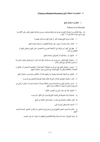 207
9-‫بالتبغ‬ ‫المتعلقة‬ ‫االضطرابات‬(Tobacco-Related Disorders)
1.‫التبغ‬ ‫استعمال‬ ‫اضطراب‬
Tobacco Use Disorder
A-‫نمط‬‫مما‬ ‫األقل‬ ‫على‬ ‫باثنين‬ ‫يتجلى‬ ‫كما‬ ‫هام‬ ‫سريري‬ ‫وضعف‬ ‫إحباط‬ ‫إلى‬ ‫يؤدي‬ ‫مما‬ ‫التبغ‬ ‫استعمال‬ ‫من‬ ‫إشكالي‬
‫فترة‬ ‫خالل‬ ‫تحدث‬ ‫والتي‬ ،‫يلي‬12:‫شهرا‬
1-.ً‫ا‬‫مقصود‬ ‫كان‬ ‫مما‬ ‫أطول‬ ‫لفترة‬ ‫أو‬ ‫أكبر‬ ‫بكميات‬ ‫التبغ‬ ‫يؤخذ‬ ‫ما‬ ً‫ا‬‫غالب‬
2-‫ا‬ ‫استخدام‬ ‫ضبط‬ ‫أو‬ ‫لتخفيض‬ ‫ناجحة‬ ‫غير‬ ‫جهود‬ ‫أو‬ ‫مستمرة‬ ‫رغبة‬ ‫هناك‬.‫لتبغ‬
3-‫أو‬ ،‫التبغ‬ ‫وتعاطي‬ ،‫التبغ‬ ‫على‬ ‫للحصول‬ ‫الضرورية‬ ‫األنشطة‬ ‫في‬ ‫الوقت‬ ‫من‬ ً‫ا‬‫كبير‬ ً‫ا‬‫قدر‬ ‫ينفق‬
.‫آثاره‬ ‫من‬ ‫للتعافي‬
4-.‫التبغ‬ ‫استخدام‬ ‫في‬ ‫إلحاح‬ ‫أو‬ ‫قوية‬ ‫رغبة‬ ‫أو‬ ،‫اشتياق‬
5-‫المدرس‬ ،‫العمل‬ ‫في‬ ‫الرئيسية‬ ‫الدور‬ ‫بالتزامات‬ ‫الوفاء‬ ‫عدم‬ ‫إلى‬ ‫يؤدى‬ ‫مما‬ ‫المتكرر‬ ‫التبغ‬ ‫استعمال‬،‫ة‬
.)ً‫ال‬‫مث‬ ‫العمل‬ ‫مع‬ ‫(التداخل‬ ‫المنـزل‬ ‫أو‬
6-‫المتكررة‬ ‫أو‬ ‫المستمرة‬ ‫الشخصية‬ ‫أو‬ ‫االجتماعية‬ ‫المشاكل‬ ‫من‬ ‫الرغم‬ ‫على‬ ‫التبغ‬ ‫استعمال‬ ‫استمرار‬
.)‫التبغ‬ ‫استعمال‬ ‫حول‬ ‫اآلخرين‬ ‫مع‬ ‫(الجدل‬ ‫التبغ‬ ‫بتأثيرات‬ ‫المتفاقمة‬ ‫أو‬ ‫الناتجة‬
7-‫ها‬ ‫ترفيهية‬ ‫أو‬ ،‫ومهنية‬ ‫اجتماعية‬ ‫أنشطة‬ ‫عن‬ ‫التخلي‬.‫التبغ‬ ‫استعمال‬ ‫بسبب‬ ‫منها‬ ‫اإلنقاص‬ ‫أو‬ ‫مة‬
8-.)‫السرير‬ ‫في‬ ‫(التدخين‬ ً‫ا‬‫فيزيائي‬ ً‫ا‬‫خطر‬ ‫تشكل‬ ‫قد‬ ‫التي‬ ‫الحاالت‬ ‫في‬ ‫التبغ‬ ‫استعمال‬ ‫تكرر‬
9-‫من‬ ‫والتي‬ ‫متكررة‬ ‫أو‬ ‫مستمرة‬ ‫نفسية‬ ‫أو‬ ‫جسدية‬ ‫مشكلة‬ ‫بوجود‬ ‫المعرفة‬ ‫رغم‬ ‫التبغ‬ ‫استخدام‬ ‫استمر‬
‫التب‬ ‫بسبب‬ ‫تفاقمت‬ ‫أو‬ ‫نجمت‬ ‫قد‬ ‫تكون‬ ‫أن‬ ‫المرجح‬.‫غ‬
10-:‫التالية‬ ‫العناصر‬ ‫من‬ ‫بأي‬ ‫محدد‬ ‫هو‬ ‫كما‬ ،‫التحمل‬
a-.‫المرغوب‬ ‫التأثير‬ ‫إلى‬ ‫للوصول‬ ‫التبغ‬ ‫كميات‬ ‫في‬ ‫ملحوظة‬ ‫لزيادة‬ ‫الحاجة‬
b-.‫التبغ‬ ‫من‬ ‫الكمية‬ ‫نفس‬ ‫استخدام‬ ‫استمرار‬ ‫مع‬ ‫ملحوظ‬ ‫متناقص‬ ‫تأثير‬
11-:‫يلي‬ ‫مما‬ ‫بأي‬ ‫يتجلى‬ ‫كما‬ ‫السحب‬
a-‫المعايير‬ ‫إلى‬ ‫الرجوع‬ ‫(يرجى‬ ‫للتبغ‬ ‫المميزة‬ ‫السحب‬ ‫متالزمة‬A‫و‬B‫لسحب‬ ‫المحددة‬ ‫المعايير‬ ‫من‬
.)‫التبغ‬
b-.‫السحب‬ ‫أعراض‬ ‫تجنب‬ ‫أو‬ ‫لتخفيف‬ )‫كالنيكوتين‬ ‫وثيقة‬ ‫صلة‬ ‫ذات‬ ‫مادة‬ ‫(أو‬ ‫التبغ‬ ‫يؤخذ‬
 