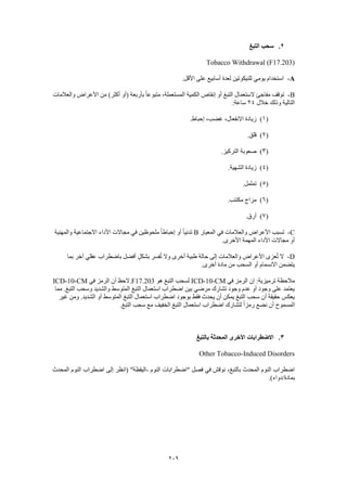 209
2.‫التبغ‬ ‫سحب‬
Tobacco Withdrawal (F17.203)
A-.‫األقل‬ ‫على‬ ‫أسابيع‬ ‫لعدة‬ ‫للنيكوتين‬ ‫يومي‬ ‫استخدام‬
B-،‫المستعملة‬ ‫الكمية‬ ‫إنقاص‬ ‫أو‬ ‫التبغ‬ ‫الستعمال‬ ‫مفاجئ‬ ‫توقف‬‫والعالمات‬ ‫األعراض‬ ‫من‬ )‫أكثر‬ ‫(أو‬ ‫بأربعة‬ ً‫ا‬‫متبوع‬
‫خالل‬ ‫وذلك‬ ‫التالية‬24:‫ساعة‬
(1).‫إحباط‬ ،‫غضب‬ ،‫االنفعال‬ ‫زيادة‬
(2).‫قلق‬
(3).‫التركيز‬ ‫صعوبة‬
(4).‫الشهية‬ ‫زيادة‬
(5).‫تململ‬
(6).‫مكتئب‬ ‫مزاج‬
(7).‫أرق‬
C-‫المعيار‬ ‫في‬ ‫والعالمات‬ ‫األعراض‬ ‫تسبب‬B‫والمهنية‬ ‫االجتماعية‬ ‫األداء‬ ‫مجاالت‬ ‫في‬ ‫ملحوظين‬ ً‫ا‬‫إحباط‬ ‫أو‬ ً‫ا‬‫تدني‬
.‫األخرى‬ ‫المهمة‬ ‫األداء‬ ‫مجاالت‬ ‫أو‬
D-‫بما‬ ‫آخر‬ ‫عقلي‬ ‫باضطراب‬ ‫أفضل‬ ٍ‫ل‬‫بشك‬ ‫فسر‬ُ‫ت‬ ‫وال‬ ‫أخرى‬ ‫طبية‬ ‫حالة‬ ‫إلى‬ ‫والعالمات‬ ‫األعراض‬ ‫عزى‬ُ‫ت‬ ‫ال‬
.‫أخرى‬ ‫مادة‬ ‫من‬ ‫السحب‬ ‫أو‬ ‫االنسمام‬ ‫يتضمن‬
‫في‬ ‫الرمز‬ ‫إن‬ :‫ترميزية‬ ‫مالحظة‬ICD-10-CM‫هو‬ ‫التبغ‬ ‫لسحب‬F17.203‫في‬ ‫الرمز‬ ‫أن‬ ‫.الحظ‬ICD-10-CM
‫مما‬ .‫التبغ‬ ‫وسحب‬ ‫والشديد‬ ‫المتوسط‬ ‫التبغ‬ ‫استعمال‬ ‫اضطراب‬ ‫بين‬ ‫مرضي‬ ‫تشارك‬ ‫وجود‬ ‫عدم‬ ‫أو‬ ‫وجود‬ ‫على‬ ‫يعتمد‬
‫غير‬ ‫ومن‬ .‫الشديد‬ ‫أو‬ ‫المتوسط‬ ‫التبغ‬ ‫استعمال‬ ‫اضطراب‬ ‫بوجود‬ ‫فقط‬ ‫يحدث‬ ‫أن‬ ‫يمكن‬ ‫التبغ‬ ‫سحب‬ ‫أن‬ ‫حقيقة‬ ‫يعكس‬
‫ال‬ ‫سحب‬ ‫مع‬ ‫الخفيف‬ ‫التبغ‬ ‫استعمال‬ ‫اضطراب‬ ‫لتشارك‬ ً‫ا‬‫رمز‬ ‫نضع‬ ‫أن‬ ‫المسموح‬.‫تبغ‬
3.‫بالتبغ‬ ‫المحدثة‬ ‫األخرى‬ ‫االضطرابات‬
Other Tobacco-Induced Disorders
‫النوم‬ ‫"اضطرابات‬ ‫فصل‬ ‫في‬ ‫نوقش‬ ،‫بالتبغ‬ ‫المحدث‬ ‫النوم‬ ‫اضطراب‬-‫المحدث‬ ‫النوم‬ ‫اضطراب‬ ‫إلى‬ ‫(انظر‬ "‫اليقظة‬
.)‫بمادة/دواء‬
 