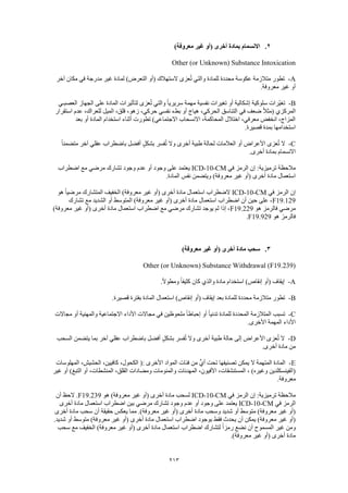 213
2.)‫معروفة‬ ‫غير‬ ‫(أو‬ ‫أخرى‬ ‫بمادة‬ ‫االنسمام‬
Other (or Unknown) Substance Intoxication
A-‫آخر‬ ‫مكان‬ ‫في‬ ‫مدرجة‬ ‫غير‬ ‫لمادة‬ )‫التعرض‬ ‫(أو‬ ‫الستهالك‬ ‫عزى‬ُ‫ت‬ ‫والتي‬ ‫للمادة‬ ‫محددة‬ ‫عكوسة‬ ‫متالزمة‬ ‫تطور‬
.‫معروفة‬ ‫غير‬ ‫أو‬
B-‫العصبـي‬ ‫الجهاز‬ ‫على‬ ‫المادة‬ ‫لتأثيرات‬ ‫عزى‬ُ‫ت‬ ‫والتي‬ ً‫ا‬‫سريري‬ ‫مهمة‬ ‫نفسية‬ ‫تغيرات‬ ‫أو‬ ‫إشكالية‬ ‫سلوكية‬ ‫ّرات‬‫ي‬‫تغ‬
‫في‬ ‫ضعف‬ ً‫ال‬‫(مث‬ ‫المركزي‬‫استقرار‬ ‫عدم‬ ،‫للعراك‬ ‫الميل‬ ،‫قلق‬ ،‫زهو‬ ،‫حركي‬ ‫نفسي‬ ‫بطء‬ ‫أو‬ ‫هياج‬ ،‫الحركي‬ ‫التناسق‬
‫بعد‬ ‫أو‬ ‫المادة‬ ‫استخدام‬ ‫أثناء‬ ‫تطورت‬ )‫االجتماعي‬ ‫االنسحاب‬ ،‫المحاكمة‬ ‫اختالل‬ ،‫معرفي‬ ‫انخفض‬ ،‫المزاج‬
.‫قصيرة‬ ‫بمدة‬ ‫استخدامها‬
C-‫أف‬ ٍ‫بشكل‬ ‫فسر‬ُ‫ت‬ ‫وال‬ ‫أخرى‬ ‫طبية‬ ‫لحالة‬ ‫العالمات‬ ‫أو‬ ‫األعراض‬ ‫عزى‬ُ‫ت‬ ‫ال‬ً‫ا‬‫متضمن‬ ‫آخر‬ ‫عقلي‬ ‫باضطراب‬ ‫ضل‬
.‫أخرى‬ ‫بمادة‬ ‫االنسمام‬
‫في‬ ‫الرمز‬ ‫إن‬ :‫ترميزية‬ ‫مالحظة‬ICD-10-CM‫اضطراب‬ ‫مع‬ ‫مرضي‬ ‫تشارك‬ ‫وجود‬ ‫عدم‬ ‫أو‬ ‫وجود‬ ‫على‬ ‫يعتمد‬
.‫المادة‬ ‫نفس‬ ‫ويتضمن‬ )‫معروفة‬ ‫غير‬ ‫(أو‬ ‫أخرى‬ ‫مادة‬ ‫استعمال‬
‫في‬ ‫الرمز‬ ‫إن‬ICD-10-CM‫الخف‬ )‫معروفة‬ ‫غير‬ ‫(أو‬ ‫أخرى‬ ‫مادة‬ ‫استعمال‬ ‫الضطراب‬‫هو‬ ً‫ا‬‫مرضي‬ ‫المتشارك‬ ‫يف‬
F19.129‫تشارك‬ ‫مع‬ ‫الشديد‬ ‫أو‬ ‫المتوسط‬ )‫معروفة‬ ‫غير‬ ‫(أو‬ ‫أخرى‬ ‫مادة‬ ‫استعمال‬ ‫اضطراب‬ ‫أن‬ ‫حين‬ ‫على‬ ،
‫هو‬ ‫فالرمز‬ ‫مرضي‬F19.229)‫معروفة‬ ‫غير‬ ‫(أو‬ ‫أخرى‬ ‫مادة‬ ‫استعمال‬ ‫اضطراب‬ ‫مع‬ ‫مرضي‬ ‫تشارك‬ ‫يوجد‬ ‫لم‬ ‫إذا‬ ،
‫هو‬ ‫فالرمز‬F19.929.
3.)‫معروفة‬ ‫غير‬ ‫(أو‬ ‫أخرى‬ ‫مادة‬ ‫سحب‬
Other (or Unknown) Substance Withdrawal (F19.239)
A-.ً‫ال‬‫ومطو‬ ً‫ا‬‫كثيف‬ ‫كان‬ ‫والذي‬ ‫مادة‬ ‫استخدام‬ )‫إنقاص‬ ‫(أو‬ ‫إيقاف‬
B-.‫قصيرة‬ ‫بفترة‬ ‫المادة‬ ‫استعمال‬ )‫إنقاص‬ ‫(أو‬ ‫إيقاف‬ ‫بعد‬ ‫للمادة‬ ‫محددة‬ ‫متالزمة‬ ‫تطور‬
C-‫األ‬ ‫مجاالت‬ ‫في‬ ‫ملحوظين‬ ً‫ا‬‫إحباط‬ ‫أو‬ ً‫ا‬‫تدني‬ ‫للمادة‬ ‫المحددة‬ ‫المتالزمة‬ ‫تسبب‬‫مجاالت‬ ‫أو‬ ‫والمهنية‬ ‫االجتماعية‬ ‫داء‬
.‫األخرى‬ ‫المهمة‬ ‫األداء‬
D-‫السحب‬ ‫يتضمن‬ ‫بما‬ ‫آخر‬ ‫عقلي‬ ‫باضطراب‬ ‫أفضل‬ ٍ‫ل‬‫بشك‬ ‫فسر‬ُ‫ت‬ ‫وال‬ ‫أخرى‬ ‫طبية‬ ‫حالة‬ ‫إلى‬ ‫األعراض‬ ‫عزى‬ُ‫ت‬ ‫ال‬
.‫أخرى‬ ‫مادة‬ ‫من‬
E-‫الحشيش‬ ،‫كافيين‬ ،‫الكحول‬ (: ‫األخرى‬ ‫المواد‬ ‫فئات‬ ‫من‬ ٍّ‫ي‬‫أ‬ ‫تحت‬ ‫تصنيفها‬ ‫يمكن‬ ‫ال‬ ‫المتهمة‬ ‫المادة‬‫المهلوسات‬ ،
‫غير‬ ‫أو‬ )‫التبغ‬ ‫أو‬ ،‫المنشطات‬ ،‫القلق‬ ‫ومضادات‬ ‫والمنومات‬ ‫المهدئات‬ ،‫األفيون‬ ،‫المستنشقات‬ ، )‫وغيره‬ ‫(الفينسكلدين‬
.‫معروفة‬
‫في‬ ‫الرمز‬ ‫إن‬ :‫ترميزية‬ ‫مالحظة‬ICD-10-CM‫هو‬ )‫معروفة‬ ‫غير‬ ‫(أو‬ ‫أخرى‬ ‫مادة‬ ‫لسحب‬F19.239‫أن‬ ‫الحظ‬ .
‫في‬ ‫الرمز‬ICD-10-CM‫وج‬ ‫عدم‬ ‫أو‬ ‫وجود‬ ‫على‬ ‫يعتمد‬‫أخرى‬ ‫مادة‬ ‫استعمال‬ ‫اضطراب‬ ‫بين‬ ‫مرضي‬ ‫تشارك‬ ‫ود‬
‫أخرى‬ ‫مادة‬ ‫سحب‬ ‫أن‬ ‫حقيقة‬ ‫يعكس‬ ‫مما‬ .)‫معروفة‬ ‫غير‬ ‫(أو‬ ‫أخرى‬ ‫مادة‬ ‫وسحب‬ ‫شديد‬ ‫أو‬ ‫متوسط‬ )‫معروفة‬ ‫غير‬ ‫(أو‬
.‫شديد‬ ‫أو‬ ‫متوسط‬ )‫معروفة‬ ‫غير‬ ‫(أو‬ ‫أخرى‬ ‫مادة‬ ‫استعمال‬ ‫اضطراب‬ ‫بوجود‬ ‫فقط‬ ‫يحدث‬ ‫أن‬ ‫يمكن‬ )‫معروفة‬ ‫غير‬ ‫(أو‬
‫ر‬ ‫نضع‬ ‫أن‬ ‫المسموح‬ ‫غير‬ ‫ومن‬‫سحب‬ ‫مع‬ ‫الخفيف‬ )‫معروفة‬ ‫غير‬ ‫(أو‬ ‫أخرى‬ ‫مادة‬ ‫استعمال‬ ‫اضطراب‬ ‫لتشارك‬ ً‫ا‬‫مز‬
.)‫معروفة‬ ‫غير‬ ‫(أو‬ ‫أخرى‬ ‫مادة‬
 