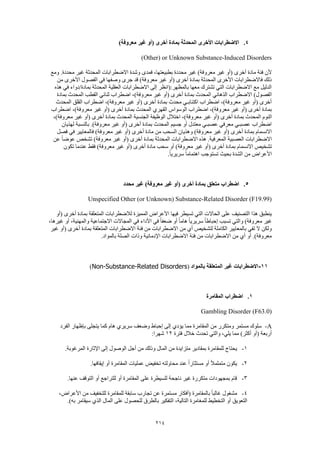 214
4.)‫معروفة‬ ‫غير‬ ‫(أو‬ ‫أخرى‬ ‫بمادة‬ ‫المحدثة‬ ‫األخرى‬ ‫االضطرابات‬
Other) or Unknown Substance-Induced Disorders)
‫فمدى‬ ،‫بطبيعتها‬ ‫محددة‬ ‫غير‬ )‫معروفة‬ ‫غير‬ ‫(أو‬ ‫أخرى‬ ‫مادة‬ ‫فئة‬ ‫ألن‬‫ومع‬ .‫محددة‬ ‫غير‬ ‫المحدثة‬ ‫االضطرابات‬ ‫وشدة‬
‫من‬ ‫األخرى‬ ‫الفصول‬ ‫في‬ ‫وصفها‬ ‫جرى‬ ‫قد‬ )‫معروفة‬ ‫غير‬ ‫(أو‬ ‫أخرى‬ ‫بمادة‬ ‫المحدثة‬ ‫األخرى‬ ‫فاالضطرابات‬ ‫ذلك‬
‫هذه‬ ‫في‬ ‫بمادة/دواء‬ ‫المحدثة‬ ‫العقلية‬ ‫االضطرابات‬ ‫إلى‬ ‫بالمظهر:(انظر‬ ‫معها‬ ‫تشترك‬ ‫التي‬ ‫االضطرابات‬ ‫مع‬ ‫الدليل‬
‫ا‬ ‫الذهاني‬ ‫االضطراب‬ )‫الفصول‬‫بمادة‬ ‫المحدث‬ ‫القطب‬ ‫ثنائي‬ ‫اضطراب‬ ،)‫معروفة‬ ‫غير‬ ‫(أو‬ ‫أخرى‬ ‫بمادة‬ ‫لمحدث‬
‫المحدث‬ ‫القلق‬ ‫اضطراب‬ ،)‫معروفة‬ ‫غير‬ ‫(أو‬ ‫أخرى‬ ‫بمادة‬ ‫محدث‬ ‫اكتئابـي‬ ‫اضطراب‬ ،)‫معروفة‬ ‫غير‬ ‫(أو‬ ‫أخرى‬
‫اضطراب‬ ،)‫معروفة‬ ‫غير‬ ‫(أو‬ ‫أخرى‬ ‫بمادة‬ ‫المحدث‬ ‫القهري‬ ‫الوسواس‬ ‫اضطراب‬ ،)‫معروفة‬ ‫غير‬ ‫(أو‬ ‫أخرى‬ ‫بمادة‬
‫ا‬ ‫النوم‬،)‫معروفة‬ ‫غير‬ ‫(أو‬ ‫أخرى‬ ‫بمادة‬ ‫المحدث‬ ‫الجنسية‬ ‫الوظيفة‬ ‫اختالل‬ ،)‫معروفة‬ ‫غير‬ ‫(أو‬ ‫أخرى‬ ‫بمادة‬ ‫لمحدث‬
‫لهذيان‬ ‫بالنسبة‬ .)‫معروفة‬ ‫غير‬ ‫(أو‬ ‫أخرى‬ ‫بمادة‬ ‫المحدث‬ ‫جسيم‬ ‫أو‬ ‫معتدل‬ ‫عصبـي‬ ‫معرفي‬ ‫عصبـي‬ ‫اضطراب‬
‫معروف‬ ‫غير‬ ‫(أو‬ ‫أخرى‬ ‫مادة‬ ‫من‬ ‫السحب‬ ‫وهذيان‬ )‫معروفة‬ ‫غير‬ ‫(أو‬ ‫أخرى‬ ‫بمادة‬ ‫االنسمام‬‫فصل‬ ‫في‬ ‫فالمعايير‬ )‫ة‬
‫عن‬ ً‫ا‬‫عوض‬ ‫تشخص‬ )‫معروفة‬ ‫غير‬ ‫(أو‬ ‫أخرى‬ ‫بمادة‬ ‫المحدثة‬ ‫االضطرابات‬ ‫هذه‬ .‫المعرفية‬ ‫العصبية‬ ‫االضطرابات‬
‫تكون‬ ‫عندما‬ ‫فقط‬ )‫معروفة‬ ‫غير‬ ‫(أو‬ ‫أخرى‬ ‫مادة‬ ‫سحب‬ ‫أو‬ )‫معروفة‬ ‫غير‬ ‫(أو‬ ‫أخرى‬ ‫بمادة‬ ‫االنسمام‬ ‫تشخيص‬
.ً‫ا‬‫سريري‬ ً‫ا‬‫اهتمام‬ ‫تستوجب‬ ‫بحيث‬ ‫الشدة‬ ‫من‬ ‫األعراض‬
5.‫اضطرا‬‫محدد‬ ‫غير‬ )‫معروفة‬ ‫غير‬ ‫(أو‬ ‫أخرى‬ ‫بمادة‬ ‫متعلق‬ ‫ب‬
Unspecified Other (or Unknown) Substance-Related Disorder (F19.99)
‫(أو‬ ‫أخرى‬ ‫بمادة‬ ‫المتعلقة‬ ‫لالضطرابات‬ ‫المميزة‬ ‫األعراض‬ ‫فيها‬ ‫تسيطر‬ ‫التي‬ ‫الحاالت‬ ‫على‬ ‫التصنيف‬ ‫هذا‬ ‫ينطبق‬
‫أو‬ ً‫ا‬‫هام‬ ً‫ا‬‫سريري‬ ً‫ا‬‫إحباط‬ ‫تسبب‬ ‫والتي‬ )‫معروفة‬ ‫غير‬،‫غيرها‬ ‫أو‬ ،‫والمهنية‬ ‫االجتماعية‬ ‫المجاالت‬ ‫في‬ ‫األداء‬ ‫في‬ ً‫ا‬‫ضعف‬
‫غير‬ ‫(أو‬ ‫أخرى‬ ‫بمادة‬ ‫المتعلقة‬ ‫االضطرابات‬ ‫فئة‬ ‫من‬ ‫االضطرابات‬ ‫من‬ ‫أي‬ ‫لتشخيص‬ ‫الكاملة‬ ‫بالمعايير‬ ‫تفي‬ ‫ال‬ ‫ولكن‬
.‫بالمواد‬ ‫الصلة‬ ‫وذات‬ ‫اإلدمانية‬ ‫االضطرابات‬ ‫فئة‬ ‫من‬ ‫االضطرابات‬ ‫من‬ ‫أي‬ ‫أو‬ .)‫معروفة‬
11-‫المت‬ ‫غير‬ ‫االضطرابات‬‫بالمواد‬ ‫علقة‬(Non-Substance-Related Disorders)
1.‫المقامرة‬ ‫اضطراب‬
Gambling Disorder (F63.0)
A-‫الفرد‬ ‫بإظهار‬ ‫يتجلى‬ ‫كما‬ ‫هام‬ ‫سريري‬ ‫وضعف‬ ‫إحباط‬ ‫إلى‬ ‫يؤدي‬ ‫مما‬ ‫المقامرة‬ ‫من‬ ‫ومتكرر‬ ‫مستمر‬ ‫سلوك‬
‫فترة‬ ‫خالل‬ ‫تحدث‬ ‫والتي‬ ،‫يلي‬ ‫مما‬ )‫أكثر‬ ‫(أو‬ ‫أربعة‬12:‫شهرا‬
1-‫للمقامرة‬ ‫يحتاج‬.‫المرغوبة‬ ‫اإلثارة‬ ‫إلى‬ ‫الوصول‬ ‫أجل‬ ‫من‬ ‫وذلك‬ ‫المال‬ ‫من‬ ‫متزايدة‬ ‫بمقادير‬
2-.‫إيقافها‬ ‫أو‬ ‫المقامرة‬ ‫عمليات‬ ‫تخفيض‬ ‫محاولته‬ ‫عند‬ ً‫ا‬‫مستثار‬ ‫أو‬ ً‫ال‬‫متملم‬ ‫يكون‬
3-.‫عنها‬ ‫التوقف‬ ‫أو‬ ‫للتراجع‬ ‫أو‬ ‫المقامرة‬ ‫على‬ ‫للسيطرة‬ ‫ناجحة‬ ‫غير‬ ‫متكررة‬ ‫بمجهودات‬ ‫قام‬
4-‫بالمقامرة‬ ً‫ا‬‫غالب‬ ‫مشغول‬،‫األعراض‬ ‫من‬ ‫للتخفيف‬ ‫للمقامرة‬ ‫سابقة‬ ‫تجارب‬ ‫عن‬ ‫مستمرة‬ ‫(أفكار‬
.)‫به‬ ‫سيقامر‬ ‫الذي‬ ‫المال‬ ‫على‬ ‫للحصول‬ ‫بالطرق‬ ‫التفكير‬ ،‫التالية‬ ‫للمغامرة‬ ‫التخطيط‬ ‫أو‬ ‫التعويق‬
 