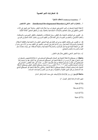22
‫العصبية‬ ‫النمو‬ ‫اضطرابات‬
1-Intellectual Disabilities‫الذهنية‬ ‫اإلعاقات‬
1.( )‫الذهني‬ ‫النمو‬ ‫(اضطراب‬Intellectual Developmental Disorder)‫التشخيص‬ ‫معايير‬
‫(اضطراب‬ ‫الذهنية‬ ‫اإلعاقة‬‫األداء‬ ‫في‬ ‫العجز‬ ‫على‬ ً‫ال‬‫مشتم‬ ‫التطور‬ ‫فترة‬ ‫خالل‬ ‫يبدأ‬ ،‫اضطراب‬ ‫الذهني)هي‬ ‫النمو‬
:‫التالية‬ ‫الثالثة‬ ‫المعايير‬ ‫تتحقق‬ ‫أن‬ ‫يجب‬ .‫والعملية‬ ‫االجتماعية‬ ‫والمجاالت‬ ‫المفاهيم‬ ‫مجال‬ ‫في‬ ‫والتكيفي‬ ‫الذهني‬
A-‫والتفكير‬ ،‫والتخطيط‬ ،‫المشكالت‬ ‫وحل‬ ،‫التفكير‬ ‫مثل‬ ،‫الذهنية‬ ‫الوظائف‬ ‫في‬ ‫القصور‬،‫والمحاكمة‬ ،‫التجريدي‬
.‫الفردي‬ ‫المعياري‬ ‫الذكاء‬ ‫واختبار‬ ‫السريري‬ ‫التقييم‬ ‫من‬ ٌّ‫ل‬‫ك‬ ‫أكدها‬ ‫والتي‬ ،‫التجربة‬ ‫من‬ ‫والتعلم‬ ،‫األكاديمي‬ ‫والتعلم‬
B-‫الستقالل‬ ‫والثقافية‬ ‫واالجتماعية‬ ‫التطورية‬ ‫المعايير‬ ‫تلبية‬ ‫في‬ ‫الفشل‬ ‫إلى‬ ‫يؤدي‬ ‫التكيف‬ ‫وظائف‬ ‫في‬ ‫القصور‬ ‫إن‬
‫االجتم‬ ‫والمسؤولية‬ ‫الشخصية‬‫أو‬ ‫واحد‬ ‫في‬ ‫األداء‬ ‫من‬ ‫يحد‬ ‫التكيف‬ ‫في‬ ‫فالعجز‬ ،‫المستمر‬ ‫الخارجي‬ ‫الدعم‬ ‫ودون‬ .‫اعية‬
‫مثل‬ ،‫متعددة‬ ‫بيئات‬ ‫عبر‬ ،‫المستقلة‬ ‫والحياة‬ ،‫االجتماعية‬ ‫والمشاركة‬ ،‫التواصل‬ ‫مثل‬ ‫اليومية‬ ‫الحياة‬ ‫أنشطة‬ ‫من‬ ‫أكثر‬
.‫والمجتمع‬ ‫والعمل‬ ‫والمدرسة‬ ‫البيت‬
C-‫ال‬ ‫فترة‬ ‫خالل‬ ‫والتكيفي‬ ‫الذهني‬ ‫العجز‬ ‫بداية‬.‫تطور‬
:‫مالحظة‬‫في‬ ‫المستخدم‬ ‫للمصطلح‬ ‫المعادل‬ ‫هو‬ )‫الذهنية‬ ‫(اإلعاقة‬ ‫مصطلح‬ ‫إن‬ICD-11‫(اضطراب‬ ‫لتشخيص‬
‫كال‬ ‫استخدام‬ ‫تم‬ ‫فقد‬ ،‫الدليل‬ ‫هذا‬ ‫في‬ ‫المستخدم‬ ‫المصطلح‬ ‫هي‬ ‫الذهنية‬ ‫اإلعاقة‬ ‫أن‬ ‫من‬ ‫الرغم‬ ‫فعلى‬ .)‫الذهني‬ ‫النمو‬
‫ع‬ .‫األخرى‬ ‫التصنيف‬ ‫نظم‬ ‫مع‬ ‫العالقة‬ ‫لتوضيح‬ ‫العنوان‬ ‫في‬ ‫المصطلحين‬‫في‬ ‫االتحادي‬ ‫فالقانون‬ ،‫ذلك‬ ‫على‬ ً‫ة‬‫الو‬
‫العام‬ ‫(القانون‬ ‫المتحدة‬ ‫الواليات‬111-256‫اإلعاقة‬ ‫بمصطلح‬ ‫العقلي‬ ‫التخلف‬ ‫مصطلح‬ ‫استبدل‬ )‫روزا‬ ‫القانون‬ ،
‫الشائع‬ ‫المصطلح‬ ‫هو‬ ‫الذهنية‬ ‫فاإلعاقة‬ ،‫وبالتالي‬ .‫الذهنية‬ ‫اإلعاقة‬ ‫مصطلح‬ ‫البحثية‬ ‫المجالت‬ ‫تستخدم‬ ‫كما‬ ،‫الذهنية‬
‫ق‬ ‫من‬ ‫االستعمال‬ ‫عند‬.‫المساندة‬ ‫والجماعات‬ ‫العموم‬ ‫ومن‬ ‫وغيرها‬ ،‫والتعليمية‬ ،‫الطبية‬ ‫المهن‬ ‫بل‬
:‫للترميز‬ ‫مالحظة‬‫رمز‬ ‫إن‬ICD-10-CM.)‫أدناه‬ ‫(انظر‬ ‫الشدة‬ ‫محدد‬ ‫على‬ ‫يعتمد‬
‫الجدول‬ ‫(انظر‬ ‫الراهنة‬ ‫الشدة‬ ‫تعيين‬1:)
(F70‫خفيفة‬ )
(F71‫متوسطة‬ )
(F72‫شديدة‬ )
(F73‫عميقة‬ )
 