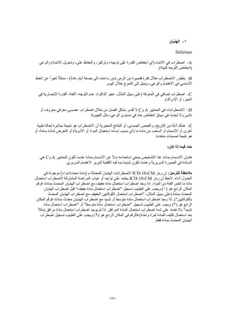 221
1-‫الهذيان‬
Delirium
A-‫والوعي‬ )‫االنتباه‬ ‫وتحويل‬ ،‫على‬ ‫والحفاظ‬ ،‫وتركيز‬ ،‫توجيه‬ ‫على‬ ‫القدرة‬ ‫انخفاض‬ ‫(أي‬ ‫االنتباه‬ ‫في‬ ‫اضطراب‬
.)‫للبيئة‬ ‫التوجه‬ ‫(انخفاض‬
B-‫الخط‬ ‫عن‬ ً‫ا‬‫تغير‬ ً‫ال‬‫ممث‬ ، )ً‫ة‬‫عاد‬ ‫أيام‬ ‫بضعة‬ ‫إلى‬ ‫ساعات‬ ‫(من‬ ‫الزمن‬ ‫من‬ ‫قصيرة‬ ‫فترة‬ ‫خالل‬ ‫االضطراب‬ ‫يتطور‬
‫االهتمام‬ ‫في‬ ‫األساسي‬.‫اليوم‬ ‫خالل‬ ‫التموج‬ ‫إلى‬ ‫ويميل‬ ،‫والوعي‬
C-‫في‬ ‫اإلبصارية‬ ‫القدرة‬ ،‫اللغة‬ ،‫التوجه‬ ‫عدم‬ ،‫الذاكرة‬ ‫عجز‬ ،‫المثال‬ ‫سبيل‬ ‫(على‬ ‫المعرفة‬ ‫في‬ ‫إضافي‬ ‫اضطراب‬
.)‫اإلدراك‬ ‫أو‬ ،‫الحيز‬
D-‫المعايير‬ ‫في‬ ‫االضطرابات‬A‫و‬C‫أو‬ ‫معروف‬ ‫معرفي‬ ‫عصبـي‬ ‫اضطراب‬ ‫خالل‬ ‫من‬ ‫أفضل‬ ٍ‫ل‬‫بشك‬ ‫فسر‬ُ‫ت‬ ‫ال‬
‫تحدث‬ ‫وال‬ ‫ناشئ‬.‫الغيبوبة‬ ‫مثل‬ ،‫الوعي‬ ‫مستوى‬ ‫في‬ ‫حاد‬ ‫انخفاض‬ ‫سياق‬ ‫في‬
E-‫طبية‬ ‫لحالة‬ ‫مباشرة‬ ‫نتيجة‬ ‫هو‬ ‫االضطراب‬ ‫أن‬ ‫المخبرية‬ ‫النتائج‬ ‫أو‬ ،‫الجسدي‬ ‫والفحص‬ ،‫التاريخ‬ ‫من‬ ‫أدلة‬ ‫هناك‬
‫أو‬ ،‫سامة‬ ‫لمادة‬ ‫التعرض‬ ‫أو‬ )‫األدوية‬ ‫أو‬ ‫المواد‬ ‫استعمال‬ ‫إساءة‬ ‫بسبب‬ ‫(أي‬ ‫ما‬ ‫مادة‬ ‫من‬ ‫السحب‬ ‫أو‬ ‫االنسمام‬ ‫أو‬ ‫أخرى‬
‫هو‬.‫متعددة‬ ‫لمسببات‬ ‫نتيجة‬
:‫كان‬ ‫إذا‬ ‫فيما‬ ‫حدد‬
‫المعايير‬ ‫تكون‬ ‫عندما‬ ‫بمادة‬ ‫االنسمام‬ ‫عن‬ ً‫ال‬‫بد‬ ‫استخدامه‬ ‫ينبغي‬ ‫التشخيص‬ ‫هذا‬ :‫بمادة‬ ‫االنسمام‬ ‫هذيان‬A‫و‬C‫هي‬
.‫السريري‬ ‫االهتمام‬ ‫لتبرير‬ ‫الكفاية‬ ‫فيه‬ ‫بما‬ ‫شديدة‬ ‫تكون‬ ‫وعندما‬ ‫السريرية‬ ‫الصورة‬ ‫في‬ ‫السائدة‬
:‫للترميز‬ ‫مالحظة‬‫رمز‬ ‫إن‬ICD-10-CM‫بـ‬ ‫المحدثة‬ ‫الهذيان‬ ‫الضطرابات‬‫في‬ ‫موجودة‬ ]‫محددة/دواء‬ ‫[مادة‬
‫رمز‬ ‫أن‬ ‫الحظ‬ .‫أدناه‬ ‫الجدول‬ICD-10-CM‫استعمال‬ ‫الضطراب‬ ‫المشتركة‬ ‫المراضة‬ ‫غياب‬ ‫أو‬ ‫تواجد‬ ‫على‬ ‫يعتمد‬
‫فرقم‬ ،‫بمادة‬ ‫المحدث‬ ‫الهذيان‬ ‫اضطراب‬ ‫مع‬ ‫خفيف‬ ‫مادة‬ ‫استعمال‬ ‫اضطراب‬ ‫وجد‬ ‫إذا‬ .‫المواد‬ ‫من‬ ‫الفئة‬ ‫لنفس‬ ‫ما‬ ‫مادة‬
‫ا‬( ‫هو‬ ‫الرابع‬ ‫لمكان‬1‫الهذيان‬ ‫اضطراب‬ ‫قبل‬ "‫خفيف‬ ‫مادة‬ ‫استعمال‬ ‫"اضطراب‬ ‫تسجيل‬ ‫الطبيب‬ ‫على‬ ‫ويجب‬ )
‫المحدث‬ ‫الهذيان‬ ‫اضطراب‬ ‫مع‬ ‫الخفيف‬ ‫الكوكايين‬ ‫استعمال‬ ‫"اضطراب‬ ،‫المثال‬ ‫سبيل‬ ‫(على‬ ‫بمادة‬ ‫المحدث‬
‫محدث‬ ‫الهذيان‬ ‫اضطراب‬ ‫مع‬ ‫شديد‬ ‫أو‬ ‫متوسط‬ ‫مادة‬ ‫استعمال‬ ‫اضطراب‬ ‫وجد‬ ‫إذا‬ .)"‫بالكوكايين‬‫المكان‬ ‫فرقم‬ ،‫بمادة‬
( ‫هو‬ ‫الرابع‬2‫مادة‬ ‫استعمال‬ ‫"اضطراب‬ ‫أو‬ "‫متوسط‬ ‫مادة‬ ‫استعمال‬ ‫"اضطراب‬ ‫تسجيل‬ ‫الطبيب‬ ‫على‬ ‫ويجب‬ )
ً‫ال‬‫(مث‬ ‫مرافق‬ ‫مادة‬ ‫استعمال‬ ‫اضطراب‬ ‫يوجد‬ ‫لم‬ ‫إذا‬ .‫المرافق‬ ‫المادة‬ ‫استعمال‬ ‫اضطراب‬ ‫شدة‬ ‫على‬ ‫باالعتماد‬ "‫شديد‬
‫الم‬ ‫في‬ ‫فالرقم‬ )‫واحدة‬ ‫لمرة‬ ‫للمادة‬ ‫كثيف‬ ‫استعمال‬ ‫بعد‬( ‫هو‬ ‫الرابع‬ ‫كان‬9‫اضطراب‬ ‫تسجيل‬ ‫الطبيب‬ ‫على‬ ‫ويجب‬ )
.‫فقط‬ ‫بمادة‬ ‫المحدث‬ ‫الهذيان‬
 