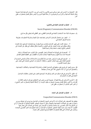 27
D-‫عصبية‬ ‫بأذية‬ ‫المرتبط‬ ‫االنسياب‬ ‫سوء‬ ‫إلى‬ ‫ُنسب‬‫ي‬ ‫وال‬ ،‫كالمي‬ ‫حسي‬ ‫حركي‬ ‫عجز‬ ‫إلى‬ ‫ُنسب‬‫ي‬ ‫ال‬ ‫االضطراب‬
‫عقلي‬ ‫باضطراب‬ ‫أفضل‬ ٍ‫بشكل‬ ‫ُفسر‬‫ي‬ ‫وال‬ ‫أخرى‬ ‫طبية‬ ‫حالة‬ ‫أو‬ ، )‫والرضوض‬ ،‫واألورام‬ ،‫الدماغية‬ ‫السكتة‬ ‫(مثل‬
.‫آخر‬
4.‫(ا‬ ‫االجتماعي‬ ‫التواصل‬ ‫اضطراب‬)‫لعملي‬
Social (Pragmatic) Communication Disorder (F80.89)
A-:‫يلي‬ ‫مما‬ ٍ‫بكل‬ ‫يتجلى‬ ‫كما‬ ‫اللفظي‬ ‫وغير‬ ‫اللفظي‬ ‫للتواصل‬ ‫االجتماعي‬ ‫االستخدام‬ ‫عند‬ ‫ثابتة‬ ‫صعوبات‬
1-‫بطريقة‬ ،‫المعلومات‬ ‫ومشاركة‬ ‫التحية‬ ‫مثل‬ ،‫اجتماعيه‬ ‫ألغراض‬ ‫التواصل‬ ‫استعمال‬ ‫عن‬ ‫العجز‬
‫االجتماع‬ ‫للسياق‬ ‫مناسبة‬.‫ي‬
2-‫التحدث‬ ‫مثل‬ ،‫المستمع‬ ‫احتياجات‬ ‫مع‬ ‫أو‬ ‫السياق‬ ‫مع‬ ‫ليتناسب‬ ‫التواصل‬ ‫تغيير‬ ‫على‬ ‫القدرة‬ ‫ضعف‬
‫إلى‬ ‫التحدث‬ ‫عن‬ ‫طفل‬ ‫إلى‬ ‫مختلف‬ ٍ‫ل‬‫بشك‬ ‫والحديث‬ ،‫الملعب‬ ‫في‬ ‫عنه‬ ‫الصف‬ ‫غرف‬ ‫في‬ ‫مختلف‬ ٍ‫بشكل‬
.‫للغاية‬ ‫رسمية‬ ‫لغة‬ ‫استخدام‬ ‫وتجنب‬ ،‫البالغ‬ ‫الشخص‬
3-‫وإ‬ ‫المحادثة‬ ‫قواعد‬ ‫تتبع‬ ‫في‬ ‫الصعوبات‬‫وإعادة‬ ،‫المحادثة‬ ‫عند‬ ‫التناوب‬ ‫مثل‬ ،‫القصص‬ ‫خبار‬
.‫التفاعل‬ ‫لتنظيم‬ ‫اللفظية‬ ‫وغير‬ ‫اللفظية‬ ‫اإلشارات‬ ‫استخدام‬ ‫كيفية‬ ‫ومعرفة‬ ،‫الفهم‬ ‫إساءة‬ ‫عند‬ ‫الصياغة‬
4-‫أو‬ ‫المجازية‬ ‫والمعاني‬ )ً‫ال‬‫مث‬ ‫لالستدالالت‬ ‫(كالوصول‬ ً‫ة‬‫صراح‬ ‫عليه‬ ‫ُنص‬‫ي‬ ‫لم‬ ‫ما‬ ‫فهم‬ ‫في‬ ‫الصعوبة‬
‫المث‬ ‫سبيل‬ ‫(على‬ ‫للغة‬ ‫الغامضة‬‫على‬ ‫تعتمد‬ ‫التي‬ ‫المتعددة‬ ‫المعاني‬ ،‫االستعارات‬ ،‫والنكتة‬ ،‫التعابير‬ :‫ال‬
.)‫للتفسير‬ ‫الحديث‬ ‫سياق‬
B-،‫االجتماعية‬ ‫والعالقات‬ ،‫االجتماعية‬ ‫والمشاركة‬ ،‫الفعال‬ ‫التواصل‬ ‫في‬ ‫وظيفية‬ ‫قيود‬ ‫فرض‬ ‫إلى‬ ‫العجز‬ ‫يؤدي‬
.‫مجتمعة‬ ‫أو‬ ‫حدة‬ ‫على‬ ً‫ال‬‫ك‬ ،‫المهني‬ ‫األداء‬ ‫أو‬ ،‫الدراسي‬ ‫والتحصيل‬
C-‫تظهر‬‫التواصل‬ ‫متطلبات‬ ‫تتجاوز‬ ‫حتى‬ ‫العجز‬ ‫يتوضح‬ ‫ال‬ ‫قد‬ ‫(ولكن‬ ‫النمو‬ ‫من‬ ‫مبكرة‬ ‫فترة‬ ‫في‬ ‫األعراض‬
.)‫المحدودة‬ ‫القدرات‬ ‫االجتماعي‬
D-‫أو‬ ‫الكالم‬ ‫تركيب‬ ‫قدرة‬ ‫في‬ ‫االنخفاض‬ ‫إلى‬ ‫وليس‬ ،‫أخرى‬ ‫عصبية‬ ‫أو‬ ‫طبية‬ ‫حالة‬ ‫إلى‬ ‫األعراض‬ ‫عزى‬ُ‫ت‬ ‫ال‬
‫التوحد‬ ‫طيف‬ ‫اضطراب‬ ‫بحصول‬ ‫أفضل‬ ٍ‫ل‬‫بشك‬ ‫فسر‬ُ‫ت‬ ‫وال‬ ،‫القواعد‬، )‫الذهني‬ ‫النمو‬ ‫(اضطراب‬ ‫الذهنية‬ ‫اإلعاقة‬ ‫أو‬ ،
.‫آخر‬ ‫عقلي‬ ‫اضطراب‬ ‫أو‬ ،‫الشامل‬ ‫النمو‬ ‫تأخر‬ ‫أو‬
5.‫المحدد‬ ‫غير‬ ‫التواصل‬ ‫اضطراب‬
Unspecified Communication Disorder (F80.9)
‫سريري‬ ‫إحباط‬ ‫إلى‬ ‫يؤدي‬ ‫مما‬ ‫التواصل‬ ‫الضطراب‬ ‫المميزة‬ ‫األعراض‬ ‫ذات‬ ‫الحاالت‬ ‫على‬ ‫التصنيف‬ ‫هذا‬ ‫ينطبق‬
‫أو‬ ‫واضح‬‫أي‬ ‫أو‬ ،‫التواصل‬ ‫الضطراب‬ ‫الكاملة‬ ‫المعايير‬ ِ‫تستوف‬ ‫ال‬ ‫ولكن‬ ،‫والمهنية‬ ‫االجتماعية‬ ‫المجاالت‬ ‫في‬ ‫نقص‬
‫فيها‬ ‫يختار‬ ‫التي‬ ‫الحاالت‬ ‫في‬ ‫المحدد‬ ‫غير‬ ‫التواصل‬ ‫اضطراب‬ ‫استخدام‬ ‫يتم‬ .‫العصبـي‬ ‫النمو‬ ‫اضطرابات‬ ‫من‬
‫اضطراب‬ ‫ألحد‬ ‫أو‬ ‫التواصل‬ ‫الضطراب‬ ‫المعايير‬ ‫استيفاء‬ ‫عدم‬ ‫سبب‬ ‫يحدد‬ ‫أال‬ ،‫الطبيب‬،‫المحددة‬ ‫العصبـي‬ ‫النمو‬ ‫ات‬
.ً‫ا‬‫تحديد‬ ‫أكثر‬ ‫تشخيص‬ ‫لوضع‬ ‫الكافية‬ ‫للمعلومات‬ ‫تفتقد‬ ‫التي‬ ‫الحاالت‬ ‫على‬ ‫ويشتمل‬
 