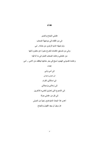3
‫هداء‬
‫والصبر‬ ‫النجاح‬ ‫علمني‬
‫الصعاب‬ ‫مواجهة‬ ‫في‬ ‫افتقده‬ ‫من‬ ‫إلى‬
‫أبي‬ ..‫حنانه‬ ‫من‬ ‫ألرتوي‬ ‫الدنيا‬ ‫تمهله‬ ‫ولم‬
‫ذاتها‬ ‫مكنون‬ ‫عن‬ ‫معبرة‬ ‫لتخرج‬ ‫الكلمات‬ ‫تتسابق‬ ‫من‬ ‫وإلى‬
‫من‬‫فيه‬ ‫أنا‬ ‫ما‬ ‫إلى‬ ‫ألصل‬ ‫الصعاب‬ ‫وعانت‬ ‫علمتني‬
‫أمي‬ .. ‫آالمي‬ ‫من‬ ‫ليخفف‬ ‫حنانها‬ ‫بحر‬ ‫في‬ ‫أسبح‬ ‫الهموم‬ ‫تكسوني‬ ‫وعندما‬
‫إهداء‬
‫وأبي‬ ‫أمي‬ ‫إلى‬
‫واخواتي‬ ‫اخوتي‬ ‫الي‬
‫ا‬‫الكرام‬ ‫اساتذتي‬ ‫لي‬
‫وزميالتي‬ ‫زمالئي‬ ‫إلى‬
‫لآلخرين‬ ‫لتضيء‬ ‫تحترق‬ ‫التي‬ ‫الشموع‬ ‫إلى‬
‫حرفا‬ ‫علمني‬ ‫من‬ ‫كل‬ ‫إلى‬
‫المتوا‬ ‫البحث‬ ‫هذا‬ ‫أهدي‬‫المولى‬ ‫من‬ ً‫ا‬‫راجي‬ ‫ضع‬
‫والنجاح‬ ‫القبول‬ ‫يجد‬ ‫أن‬ ‫وجل‬ ‫عز‬
 