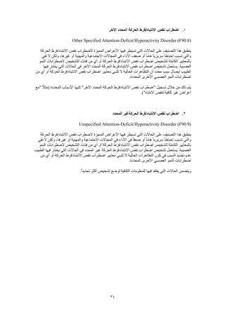 34
1.‫اآلخر‬ ‫المحدد‬ ‫الحركة‬ ‫االنتباه/فرط‬ ‫نقص‬ ‫اضطراب‬
Other Specified Attention-Deficit/Hyperactivity Disorder (F90.8)
‫فيها‬ ‫تسيطر‬ ‫التي‬ ‫الحاالت‬ ‫على‬ ‫التصنيف‬ ‫هذا‬ ‫ينطبق‬‫الحركة‬ ‫االنتباه/فرط‬ ‫نقص‬ ‫الضطراب‬ ‫المميزة‬ ‫األعراض‬
‫تفي‬ ‫ال‬ ‫ولكن‬ ،‫غيرها‬ ‫أو‬ ‫والمهنية‬ ‫االجتماعية‬ ‫المجاالت‬ ‫في‬ ‫األداء‬ ‫ضعف‬ ‫أو‬ ً‫ا‬‫هام‬ ً‫ا‬‫سريري‬ ً‫ا‬‫إحباط‬ ‫تسبب‬ ‫والتي‬
‫النمو‬ ‫الضطرابات‬ ‫التشخيص‬ ‫فئات‬ ‫من‬ ‫أي‬ ‫أو‬ ‫الحركة‬ ‫االنتباه/فرط‬ ‫نقص‬ ‫اضطراب‬ ‫لتشخيص‬ ‫الكاملة‬ ‫بالمعايير‬
‫يستع‬ .‫العصبية‬‫فيها‬ ‫يختار‬ ‫التي‬ ‫الحاالت‬ ‫في‬ ‫اآلخر‬ ‫المحدد‬ ‫الحركة‬ ‫االنتباه/فرط‬ ‫نقص‬ ‫اضطراب‬ ‫تشخيص‬ ‫مل‬
‫من‬ ‫أي‬ ‫أو‬ ‫الحركة‬ ‫االنتباه/فرط‬ ‫نقص‬ ‫اضطراب‬ ‫معايير‬ ‫تلبـي‬ ‫ال‬ ‫الحالية‬ ‫التظاهرات‬ ‫أن‬ ‫محدد‬ ‫سبب‬ ‫إيصال‬ ‫الطبيب‬
.‫المحددة‬ ‫األخرى‬ ‫العصبـي‬ ‫النمو‬ ‫اضطرابات‬
‫االن‬ ‫نقص‬ ‫"اضطراب‬ ‫تسجيل‬ ‫خالل‬ ‫من‬ ‫ذلك‬ ‫يتم‬‫"مع‬ ً‫ال‬‫(مث‬ ‫المحددة‬ ‫األسباب‬ ‫تليها‬ "‫اآلخر‬ ‫المحدد‬ ‫الحركة‬ ‫تباه/فرط‬
.)"‫االنتباه‬ ‫لنقص‬ ‫كافية‬ ‫غير‬ ‫أعراض‬
2.‫المحدد‬ ‫الحركةغير‬ ‫االنتباه/فرط‬ ‫نقص‬ ‫اضطراب‬
Unspecified Attention-Deficit/Hyperactivity Disorder (F90.9)
‫الم‬ ‫األعراض‬ ‫فيها‬ ‫تسيطر‬ ‫التي‬ ‫الحاالت‬ ‫على‬ ‫التصنيف‬ ‫هذا‬ ‫ينطبق‬‫الحركة‬ ‫االنتباه/فرط‬ ‫نقص‬ ‫الضطراب‬ ‫ميزة‬
‫تفي‬ ‫ال‬ ‫ولكن‬ ،‫غيرها‬ ‫أو‬ ‫والمهنية‬ ‫االجتماعية‬ ‫المجاالت‬ ‫في‬ ‫األداء‬ ‫في‬ ً‫ا‬‫ضعف‬ ‫أو‬ ً‫ا‬‫هام‬ ً‫ا‬‫سريري‬ ً‫ا‬‫إحباط‬ ‫تسبب‬ ‫والتي‬
‫النمو‬ ‫الضطرابات‬ ‫التشخيص‬ ‫فئات‬ ‫من‬ ‫أي‬ ‫أو‬ ‫الحركة‬ ‫االنتباه/فرط‬ ‫نقص‬ ‫اضطراب‬ ‫لتشخيص‬ ‫الكاملة‬ ‫بالمعايير‬
‫تشخ‬ ‫يستعمل‬ .‫العصبية‬‫الطبيب‬ ‫فيها‬ ‫يختار‬ ‫التي‬ ‫الحاالت‬ ‫في‬ ‫المحدد‬ ‫غير‬ ‫الحركة‬ ‫االنتباه/فرط‬ ‫نقص‬ ‫اضطراب‬ ‫يص‬
‫من‬ ‫أي‬ ‫أو‬ ‫الحركة‬ ‫االنتباه/فرط‬ ‫نقص‬ ‫اضطراب‬ ‫معايير‬ ‫تلبـي‬ ‫ال‬ ‫الحالية‬ ‫التظاهرات‬ ‫كون‬ ‫في‬ ‫السبب‬ ‫تحديد‬ ‫عدم‬
.‫المحددة‬ ‫األخرى‬ ‫العصبـي‬ ‫النمو‬ ‫اضطرابات‬
‫للمعلومات‬ ‫فيها‬ ‫يفتقد‬ ‫التي‬ ‫الحاالت‬ ‫ويتضمن‬.ً‫ا‬‫تحديد‬ ‫أكثر‬ ‫تشخيص‬ ‫لوضع‬ ‫الكافية‬
 