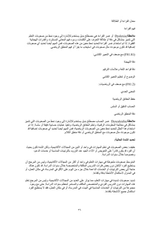 36
‫الطالقة‬ ‫أو‬ ‫القراءة‬ ‫معدل‬
‫القراءة‬ ‫فهم‬
:‫مالحظة‬Dyslexia‫التعلم‬ ‫صعوبات‬ ‫من‬ ‫نمط‬ ‫وجود‬ ‫إلى‬ ‫لإلشارة‬ ‫يستخدم‬ ‫بديل‬ ‫مصطلح‬ ‫هي‬ ‫القراءة‬ ‫عسر‬ ‫أو‬
‫الهجائية‬ ‫والقدرات‬ ،‫المستترة‬ ‫المعاني‬ ‫فهم‬ ‫وسوء‬ ،‫الكلمات‬ ‫على‬ ‫التعرف‬ ‫طالقة‬ ‫أو‬ ‫دقة‬ ‫في‬ ‫بمشاكل‬ ‫تتميز‬ ‫التي‬
‫أيض‬ ‫المهم‬ ‫فمن‬ ،‫الصعوبات‬ ‫هذه‬ ‫من‬ ‫معين‬ ‫نمط‬ ‫لتحديد‬ ‫القراءة‬ ‫عسر‬ ‫استخدام‬ ‫تم‬ ‫إذا‬ .‫الفقيرة‬‫صعوبات‬ ‫أي‬ ‫تحديد‬ ً‫ا‬
.‫الرياضي‬ ‫المنطق‬ ‫فهم‬ ‫أو‬ ‫يقرأ‬ ‫ما‬ ‫استيعاب‬ ‫في‬ ‫صعوبات‬ ‫مثل‬ ،‫موجودة‬ ‫تكون‬ ‫قد‬ ‫إضافية‬
(F81.81):‫الكتابـي‬ ‫التعبير‬ ‫في‬ ‫ضعف‬ ‫مع‬
‫التهجئة‬ ‫دقة‬
‫الترقيم‬ ‫وعالمات‬ ‫اللغة‬ ‫قواعد‬ ‫دقة‬
‫الكتابي‬ ‫التعبير‬ ‫تنظيم‬ ‫أو‬ ‫الوضوح‬
(F81.2:‫الرياضيات‬ ‫في‬ ‫ضعف‬ ‫مع‬ )
‫العددي‬ ‫المعنى‬
‫ا‬ ‫حفظ‬‫الرياضية‬ ‫لحقائق‬
‫السلس‬ ‫أو‬ ‫الدقيق‬ ‫الحساب‬
‫الرياضي‬ ‫المنطق‬ ‫دقة‬
:‫مالحظة‬Dyscalculia‫تتميز‬ ‫التي‬ ‫الصعوبات‬ ‫من‬ ‫نمط‬ ‫وجود‬ ‫إلى‬ ‫لإلشارة‬ ‫يستخدم‬ ‫بديل‬ ‫مصطلح‬ ‫الحساب‬ ‫عسر‬
‫تم‬ ‫إذا‬ .‫سلسة‬ ‫أو‬ ‫دقيقة‬ ‫حسابية‬ ‫عمليات‬ ‫وتنفيذ‬ ،‫الرياضية‬ ‫الحقائق‬ ‫وتعلم‬ ،‫الرقمية‬ ‫المعلومات‬ ‫معالجة‬ ‫في‬ ‫بمشاكل‬
‫اس‬‫قد‬ ‫إضافية‬ ‫صعوبات‬ ‫أي‬ ‫تحديد‬ ً‫ا‬‫أيض‬ ‫المهم‬ ‫فمن‬ ،‫الرياضية‬ ‫الصعوبات‬ ‫من‬ ‫معين‬ ‫نمط‬ ‫لتحديد‬ ‫الخلل‬ ‫هذا‬ ‫تخدام‬
.‫الكالم‬ ‫منطق‬ ‫دقة‬ ‫أو‬ ‫الرياضي‬ ‫المنطق‬ ‫مع‬ ‫صعوبات‬ ‫مثل‬ ،‫موجودة‬ ‫تكون‬
:‫الحالية‬ ‫الشدة‬ ‫تحديد‬
،‫األكاديمية‬ ‫المجاالت‬ ‫من‬ ‫اثنين‬ ‫أو‬ ‫واحد‬ ‫في‬ ‫المهارات‬ ‫تعلم‬ ‫في‬ ‫الصعوبات‬ ‫بعض‬ :‫خفيف‬‫بحيث‬ ‫تكون‬ ‫الشدة‬ ‫ولكن‬
،‫الدعم‬ ‫خدمات‬ ‫أو‬ ‫المناسبة‬ ‫بالترتيبات‬ ‫التزويد‬ ‫عند‬ ‫الجيد‬ ‫األداء‬ ‫أو‬ ‫التعويض‬ ‫على‬ ً‫ا‬‫قادر‬ ‫يكون‬ ‫قد‬ ‫الفرد‬ ‫أن‬
.‫الدراسة‬ ‫سنوات‬ ‫خالل‬ ً‫ا‬‫وخصوص‬
‫أن‬ ‫المرجح‬ ‫من‬ ‫وليس‬ ،‫األكاديمية‬ ‫المجاالت‬ ‫من‬ ‫أكثر‬ ‫أو‬ ‫واحد‬ ‫في‬ ‫التعلم‬ ‫مهارات‬ ‫في‬ ‫ملحوظة‬ ‫صعوبات‬ :‫المتوسط‬
‫ال‬ ‫يستطيع‬‫هناك‬ ‫تكون‬ ‫قد‬ .‫الدراسة‬ ‫سنوات‬ ‫خالل‬ ‫والمتخصصة‬ ‫المكثفة‬ ‫التدريس‬ ‫فترات‬ ‫بعض‬ ‫دون‬ ‫اإلتقان‬ ‫فرد‬
‫أو‬ ،‫العمل‬ ‫مكان‬ ‫في‬ ،‫المدرسة‬ ‫في‬ ‫األقل‬ ‫على‬ ‫اليوم‬ ‫من‬ ‫جزء‬ ‫خالل‬ ‫الداعمة‬ ‫الخدمات‬ ‫أو‬ ‫الترتيبات‬ ‫بعض‬ ‫إلى‬ ‫حاجة‬
.‫وكفاءة‬ ‫بدقة‬ ‫األنشطة‬ ‫الستكمال‬ ‫المنـزل‬ ‫في‬
‫ا‬ ‫مهارات‬ ‫في‬ ‫شديدة‬ ‫صعوبات‬ :‫شديد‬‫تعلم‬ ‫المرجح‬ ‫من‬ ‫وليس‬ ،‫األكاديمية‬ ‫المجاالت‬ ‫من‬ ‫العديد‬ ‫على‬ ‫يؤثر‬ ‫مما‬ ،‫لتعلم‬
‫وجود‬ ‫مع‬ ‫حتى‬ .‫الدراسة‬ ‫سنوات‬ ‫لمعظم‬ ‫والمستمر‬ ‫المكثف‬ ‫والمتخصص‬ ‫الفردي‬ ‫التدريس‬ ‫دون‬ ‫المهارات‬ ‫هذه‬
‫ا‬ ‫يستطيع‬ ‫ال‬ ‫فقد‬ ،‫العمل‬ ‫مكان‬ ‫في‬ ‫أو‬ ،‫المدرسة‬ ‫في‬ ،‫البيت‬ ‫في‬ ‫المناسبة‬ ‫الخدمات‬ ‫أو‬ ‫الترتيبات‬ ‫من‬ ‫مجموعة‬‫لفرد‬
.‫بكفاءة‬ ‫األنشطة‬ ‫جميع‬ ‫استكمال‬
 
