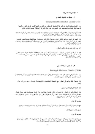 37
6-‫الحركية‬ ‫االضطرابات‬
1.‫التطوري‬ ‫التناسق‬ ‫اضطراب‬
Developmental Coordination Disorder (F82)
A-‫وبالنسبة‬ ‫للفرد‬ ‫الزمني‬ ‫للعمر‬ ‫بالنسبة‬ ‫المتوقع‬ ‫من‬ ‫بكثير‬ ‫أقل‬ ‫المتناسقة‬ ‫الحركية‬ ‫المهارات‬ ‫وتنفيذ‬ ‫اكتساب‬
‫تبد‬ .‫واستخدامها‬ ‫المهارة‬ ‫تعلم‬ ‫لفرصة‬.)ً‫ال‬‫مث‬ ،‫األشياء‬ ‫صدم‬ ‫أو‬ ‫(إسقاط‬ ‫الخراقة‬ ‫شكل‬ ‫على‬ ‫الصعوبات‬ ‫و‬
،‫المائدة‬ ‫أدوات‬ ‫أو‬ ‫المقص‬ ‫باستخدام‬ ‫األشياء‬ ‫إمساك‬ ً‫ال‬‫(مث‬ ‫الحركية‬ ‫المهارات‬ ‫أداء‬ ‫في‬ ‫الدقة‬ ‫وعدم‬ ‫البطء‬ ‫عن‬ ً‫ال‬‫فض‬
.)‫الرياضية‬ ‫األلعاب‬ ‫في‬ ‫المشاركة‬ ‫أو‬ ،‫الدراجة‬ ‫وركوب‬ ،‫اليد‬ ‫وخط‬
B-‫ا‬ ‫في‬ ‫الحركية‬ ‫المهارات‬ ‫في‬ ‫العجز‬‫لبند‬A‫المناسبة‬ ‫اليومية‬ ‫الحياة‬ ‫أنشطة‬ ‫مع‬ ‫وباستمرار‬ ‫كبير‬ ٍ‫ل‬‫بشك‬ ‫يتداخل‬
‫واألنشطة‬ ،‫األكاديمية/المدرسية‬ ‫اإلنتاجية‬ ‫على‬ ‫ويؤثر‬ )‫النفس‬ ‫ورعاية‬ ‫االهتمام‬ ،‫المثال‬ ‫سبيل‬ ‫(على‬ ‫الزمني‬ ‫للعمر‬
.‫واللعب‬ ،‫والترفيه‬ ،‫المهنية‬
C-.‫المبكر‬ ‫النمو‬ ‫فترة‬ ‫في‬ ‫األعراض‬ ‫بدء‬
D-‫تفسير‬ ‫يتم‬ ‫ال‬)‫الذهني‬ ‫النمو‬ ‫(اضطراب‬ ‫الذهنية‬ ‫اإلعاقة‬ ‫خالل‬ ‫من‬ ‫أفضل‬ ٍ‫ل‬‫بشك‬ ‫الحركية‬ ‫المهارات‬ ‫في‬ ‫العجز‬
،‫العضالت‬ ‫ضمور‬ ،‫الدماغي‬ ‫الشلل‬ ،ً‫ال‬‫(مث‬ ‫الحركة‬ ‫على‬ ‫تؤثر‬ ‫عصبية‬ ‫حالة‬ ‫إلى‬ ‫عزى‬ُ‫ت‬ ‫وال‬ ‫البصر‬ ‫ضعف‬ ‫أو‬
.)‫التنكسية‬ ‫واالضطرابات‬
2.‫النمطي‬ ‫الحركة‬ ‫اضطراب‬
Stereotypic Movement Disorder (F98.4)
A-،‫الجسم‬ ‫أرجحة‬ ،‫باليد‬ ‫التلويح‬ ‫أو‬ ‫المصافحة‬ ،‫المثال‬ ‫سبيل‬ ‫(على‬ ‫دافع‬ ‫ذا‬ ‫يبدو‬ ‫هادف‬ ‫غير‬ ‫متكرر‬ ‫حركي‬ ‫سلوك‬
.)‫الجسد‬ ‫ضرب‬ ،‫الذات‬ ‫عض‬ ،‫الرأس‬ ‫أرجحة‬
B-‫إيذاء‬ ‫إلى‬ ‫يؤدي‬ ‫وربما‬ ،‫غيرها‬ ‫أو‬ ،‫واألكاديمية‬ ‫االجتماعية‬ ‫األنشطة‬ ‫مع‬ ‫المتكرر‬ ‫الحركي‬ ‫السلوك‬ ‫يتداخل‬
.‫النفس‬
C-‫في‬ ‫البداية‬.‫المبكر‬ ‫النمو‬ ‫فترة‬
D-‫أفضل‬ ٍ‫بشكل‬ ‫ُفسر‬‫ي‬ ‫وال‬ ‫عصبية‬ ‫لحالة‬ ‫أو‬ ‫ما‬ ‫لمادة‬ ‫الفيزيولوجية‬ ‫اآلثار‬ ‫إلى‬ ‫ُنسب‬‫ي‬ ‫ال‬ ‫المتكرر‬ ‫الحركي‬ ‫السلوك‬
‫نتف‬ ‫[اضطراب‬ ‫الشعر‬ ‫نتف‬ ‫هوس‬ ‫(مثل‬ ‫آخر‬ ‫عقلي‬ ‫اضطراب‬ ‫أو‬ ‫العصبـي‬ ‫النمو‬ ‫اضطرابات‬ ‫من‬ ‫آخر‬ ‫باضطراب‬
.)‫القهري‬ ‫الوسواس‬ ‫واضطراب‬ ، ]‫الشعر‬
‫إذا‬ ‫ما‬ ‫حدد‬:‫كان‬
.)‫وقائية‬ ‫إجراءات‬ ‫تستخدم‬ ‫لم‬ ‫لو‬ ‫جسدي‬ ‫أذى‬ ‫عنه‬ ‫ينشأ‬ ‫أن‬ ‫الممكن‬ ‫من‬ ‫كان‬ ‫سلوك‬ ‫(أو‬ ‫للذات‬ ‫مؤذي‬ ‫سلوك‬ ‫مع‬
.‫للذات‬ ‫مؤذي‬ ‫سلوك‬ ‫دون‬
:‫كان‬ ‫إذا‬ ‫ما‬ ‫حدد‬
،‫نيهان‬ ‫ليش‬ ‫متالزمة‬ ،ً‫ال‬‫(مث‬ ‫بيئي‬ ‫عامل‬ ‫أو‬ ،‫العصبـي‬ ‫النمو‬ ‫اضطراب‬ ،‫معروفة‬ ‫وراثية‬ ‫أو‬ ‫طبية‬ ‫حالة‬ ‫مع‬ ‫يرتبط‬
‫الذهنية‬ ‫واإلعاقة‬.)‫الرحم‬ ‫داخل‬ ‫للكحول‬ ‫التعرض‬ ،]‫الذهني‬ ‫النمو‬ ‫[اضطراب‬
 