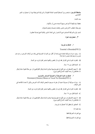 38
:‫للترميز‬ ‫مالحظة‬‫النمو‬ ‫اضطراب‬ ‫أو‬ ،‫بها‬ ‫المرتبطة‬ ‫الوراثية‬ ‫أو‬ ‫الطبية‬ ‫الحالة‬ ‫لتحديد‬ ً‫ا‬‫إضافي‬ ً‫ا‬‫رمز‬ ‫استخدم‬
.‫العصبـي‬
:‫الشدة‬ ‫حدد‬
.‫باإللهاء‬ ‫أو‬ ‫حسي‬ ‫بمنبه‬ ‫بسهولة‬ ‫األعراض‬ ‫تثبيط‬ ‫يتم‬ :‫خفيفة‬
‫وق‬ ‫تدابير‬ ‫األعراض‬ ‫تتطلب‬ :‫متوسطة‬.‫للسلوك‬ ‫وتعديل‬ ‫واضحة‬ ‫ائية‬
.‫خطيرة‬ ‫إصابة‬ ‫لمنع‬ ‫وقائية‬ ‫تدابير‬ ‫اتخاذ‬ ‫في‬ ‫االستمرار‬ ‫مع‬ ‫المستمرة‬ ‫المراقبة‬ ‫يلزم‬ :‫شديد‬
3.‫ة‬ّ‫العر‬ ‫اضطرابات‬
1.‫توريت‬ ‫اضطراب‬
Tourette’s Disorder(F95.2)
A-‫ع‬ ‫رغم‬ ،‫المرض‬ ‫أوقات‬ ‫من‬ ‫وقت‬ ‫في‬ ‫الصوتية‬ ‫العرات‬ ‫من‬ ‫أكثر‬ ‫أو‬ ‫واحدة‬ ‫مع‬ ‫متعددة‬ ‫حركية‬ ‫عرات‬ ‫وجود‬‫دم‬
.‫متزامنة‬ ‫بصورة‬ ‫وجودهما‬ ‫ضرورة‬
B-.‫السنة‬ ‫عن‬ ‫تزيد‬ ‫لفترة‬ ‫تستمر‬ ‫ولكنها‬ ‫تنقص‬ ‫أو‬ ‫تزيد‬ ‫فقد‬ ‫التواتر‬ ‫في‬ ‫العرات‬ ‫تتفاوت‬
C-‫سن‬ ‫قبل‬ ‫البداية‬18.‫سنة‬
D-‫(مثل‬ ‫عامة‬ ‫طبية‬ ‫حالة‬ ‫عن‬ ‫أو‬ )‫الكوكايين‬ ‫(مثل‬ ‫لمادة‬ ‫مباشرة‬ ‫فيزيولوجية‬ ‫تأثيرات‬ ‫عن‬ ‫االضطراب‬ ‫ينجم‬ ‫ال‬
‫بعد‬ ‫أو‬ ‫هنتنغتون‬ ‫داء‬.)‫الفيروسي‬ ‫الدماغ‬ ‫التهاب‬
2.)‫(المزمن‬ ‫المستمر‬ ‫الصوتية‬ ‫أو‬ ‫الحركية‬ ‫العرة‬ ‫اضطراب‬
Persistent (Chronic) Motor or Vocal Tic Disorder(F95.1)
A-‫في‬ ‫كلتاهما‬ ‫تحدث‬ ‫ال‬ ‫ولكن‬ ‫المرض‬ ‫أثناء‬ ‫الوقت‬ ‫لبعض‬ ‫موجودة‬ ،‫مفردة‬ ‫أو‬ ‫عديدة‬ ‫صوتية‬ ‫أو‬ ‫حركية‬ ‫عرات‬
.‫الوقت‬ ‫نفس‬
B-‫في‬ ‫العرات‬ ‫تتفاوت‬.‫السنة‬ ‫عن‬ ‫تزيد‬ ‫فترة‬ ‫لفترة‬ ‫تستمر‬ ‫ولكنها‬ ‫تنقص‬ ‫أو‬ ‫تزيد‬ ‫فقد‬ ‫التواتر‬
C-‫سن‬ ‫قبل‬ ‫البداية‬18.‫سنة‬
D-‫(مثل‬ ‫عامة‬ ‫طبية‬ ‫حالة‬ ‫عن‬ ‫أو‬ )‫الكوكايين‬ ‫(مثل‬ ‫لمادة‬ ‫مباشرة‬ ‫فيزيولوجية‬ ‫تأثيرات‬ ‫عن‬ ‫االضطراب‬ ‫ينجم‬ ‫ال‬
.)‫الفيروسي‬ ‫الدماغ‬ ‫التهاب‬ ‫بعد‬ ‫أو‬ ‫هنتنغتون‬ ‫داء‬
E-‫تحقق‬ ‫لم‬ ‫المعايير‬.‫توريت‬ ‫اضطراب‬ ً‫ا‬‫أبد‬
:‫إذا‬ ‫فيما‬ ‫حدد‬
‫فقط‬ ‫الحركية‬ ‫العرات‬ ‫مع‬
‫فقط‬ ‫الصوتية‬ ‫العرات‬ ‫مع‬
 