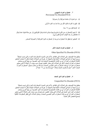 39
3.‫التمهيدي‬ ‫العرات‬ ‫اضطراب‬
Provisional Tic Disorder(F95.0)
A-.‫صوتية‬ ‫و/أو‬ ‫حركية‬ ‫متعددة‬ ‫أو‬ ‫مفردة‬ ‫عرة‬
B-.‫األولى‬ ‫العرة‬ ‫بدء‬ ‫منذ‬ ‫سنة‬ ‫من‬ ‫أقل‬ ‫لفترة‬ ‫العرات‬ ‫ظهرت‬
C-‫سن‬ ‫قبل‬ ‫البداية‬18.‫سنة‬
D-‫(مثل‬ ‫عامة‬ ‫طبية‬ ‫حالة‬ ‫عن‬ ‫أو‬ )‫الكوكايين‬ ‫(مثل‬ ‫لمادة‬ ‫مباشرة‬ ‫فيزيولوجية‬ ‫تأثيرات‬ ‫عن‬ ‫االضطراب‬ ‫ينجم‬ ‫ال‬
.)‫الفيروسي‬ ‫الدماغ‬ ‫التهاب‬ ‫بعد‬ ‫أو‬ ‫هنتنغتون‬ ‫داء‬
E-.‫المستمر‬ ‫الصوتية‬ ‫أو‬ ‫الحركية‬ ‫العرة‬ ‫اضطراب‬ ‫أو‬ ‫توريت‬ ‫اضطراب‬ ً‫ا‬‫أبد‬ ‫تحقق‬ ‫لم‬ ‫المعايير‬
4.‫اآلخر‬ ‫المحدد‬ ‫العرات‬ ‫اضطراب‬
Other Specified Tic Disorder (F95.8)
ً‫ا‬‫إحباط‬ ‫تسبب‬ ‫والتي‬ ،‫العرة‬ ‫الضطرابات‬ ‫المميزة‬ ‫باألعراض‬ ‫تتظاهر‬ ‫التي‬ ‫الحاالت‬ ‫على‬ ‫التصنيف‬ ‫هذا‬ ‫ينطبق‬
‫المعايير‬ ِ‫تستوف‬ ‫ال‬ ‫ولكن‬ ‫الهامة‬ ‫المجاالت‬ ‫من‬ ‫غيرها‬ ‫أو‬ ،‫والمهنية‬ ‫االجتماعية‬ ‫المجاالت‬ ‫في‬ ً‫ا‬‫تدني‬ ‫أو‬ ً‫ا‬‫مهم‬ ً‫ا‬‫سريري‬
‫الضطراب‬ ‫الكاملة‬‫يستخدم‬ ‫أخرى‬ ‫جهة‬ ‫من‬ .‫العصبية‬ ‫النمو‬ ‫الضطرابات‬ ‫التشخيصية‬ ‫الفئات‬ ‫من‬ ‫أي‬ ‫أو‬ ‫العرة‬
‫معايير‬ ‫تلبـي‬ ‫ال‬ ‫الحالة‬ ‫أن‬ ،‫محدد‬ ‫سبب‬ ‫إيصال‬ ‫الطبيب‬ ‫يختار‬ ‫التي‬ ‫الحاالت‬ ‫في‬ ‫اآلخر‬ ‫المحدد‬ ‫العرات‬ ‫اضطراب‬
‫"اضطر‬ ‫تسجيل‬ ‫خالل‬ ‫من‬ ‫ذلك‬ ‫يتم‬ .‫المحددة‬ ‫العصبـي‬ ‫النمو‬ ‫اضطراب‬ ‫فئات‬ ‫أي‬ ‫أو‬ ‫العرة‬ ‫اضطراب‬‫العرات‬ ‫اب‬
‫سن‬ ‫بعد‬ ‫بداية‬ ‫"مع‬ ،ً‫ال‬‫(مث‬ ‫المحدد‬ ‫بالسبب‬ ً‫ا‬‫متبوع‬ "‫اآلخر‬ ‫المحدد‬18.)"‫عاما‬
5.‫المحدد‬ ‫غير‬ ‫العرة‬ ‫اضطراب‬
Unspecified Tic Disorder (F95.9)
ً‫ا‬‫إحباط‬ ‫تسبب‬ ‫والتي‬ ‫العرة‬ ‫الضطرابات‬ ‫المميزة‬ ‫باألعراض‬ ‫تتظاهر‬ ‫التي‬ ‫الحاالت‬ ‫على‬ ‫التصنيف‬ ‫هذا‬ ‫ينطبق‬
ً‫ا‬‫تدني‬ ‫أو‬ ً‫ا‬‫مهم‬ ً‫ا‬‫سريري‬‫المعايير‬ ِ‫تستوف‬ ‫ال‬ ‫ولكن‬ ‫الهامة‬ ‫المجاالت‬ ‫من‬ ‫غيرها‬ ‫أو‬ ،‫والمهنية‬ ‫االجتماعية‬ ‫المجاالت‬ ‫في‬
‫يستخدم‬ ‫أخرى‬ ‫جهة‬ ‫من‬ .‫العصبية‬ ‫النمو‬ ‫الضطرابات‬ ‫التشخيصية‬ ‫الفئات‬ ‫من‬ ‫أي‬ ‫أو‬ ‫العرة‬ ‫الضطراب‬ ‫الكاملة‬
‫كون‬ ،‫محدد‬ ‫سبب‬ ‫إيصال‬ ‫عدم‬ ‫الطبيب‬ ‫يختار‬ ‫التي‬ ‫الحاالت‬ ‫في‬ ‫المحدد‬ ‫غير‬ ‫العرة‬ ‫اضطراب‬‫معايير‬ ‫تلبـي‬ ‫ال‬ ‫الحالة‬
‫الكافية‬ ‫للمعلومات‬ ‫تفتقر‬ ‫التي‬ ‫الحاالت‬ ‫ويشمل‬ .‫المحددة‬ ‫العصبـي‬ ‫النمو‬ ‫اضطراب‬ ‫فئات‬ ‫من‬ ‫أي‬ ‫أو‬ ‫العرة‬ ‫اضطراب‬
.ً‫ا‬‫تحديد‬ ‫أكثر‬ ‫تشخيص‬ ‫لوضع‬
 