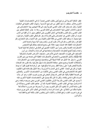 4
‫المترجــم‬ ‫مقدمــة‬
‫الطبية‬ ‫االختصاصات‬ ‫في‬ ‫أما‬ ،ً‫ا‬‫تحديد‬ ‫النفسي‬ ‫بالطب‬ ‫عنى‬ُ‫ت‬ ‫مراجع‬ ‫إلى‬ ‫العربية‬ ‫المكتبة‬ ‫تفتقر‬
‫األساسية‬ ‫المراجع‬ ‫من‬ ‫الكثير‬ ‫تجد‬ ‫إذ‬ ،‫مختلف‬ ‫فاألمر‬ ‫األخرى‬‫المكتبات‬ ‫في‬ ‫الطبية‬ ‫الكتب‬ ‫وأمهات‬
.‫الطبية‬‫في‬ ‫االختصاص‬ ‫بهذا‬ ‫المهتمين‬ ‫قلة‬ ‫إلى‬ ‫يعود‬ ‫العربية‬ ‫النفسي‬ ‫الطب‬ ‫كتب‬ ‫توفر‬ ‫عدم‬ ‫ولعل‬
‫ما‬ ‫وهذا‬ .‫العربي‬ ‫العالم‬ ‫في‬ ‫االختصاص‬ ‫لهذا‬ ‫البطيء‬ ‫واالنتشار‬ ‫السابق‬‫بين‬ ‫الخطير‬ ‫الخلط‬ ‫ِّر‬‫س‬‫يف‬
‫م‬ ‫أقلية‬ ‫أن‬ ‫إذ‬ .‫منهم‬ ‫المثقفين‬ ‫حتى‬ ‫الكثيرين‬ ‫أذهان‬ ‫في‬ ‫والفلسفة‬ ‫النفس‬ ‫وعلم‬ ‫النفسي‬ ‫الطب‬‫الناس‬ ‫ن‬
‫هو‬ ‫النفسي‬ ‫الطب‬ ‫أن‬ ‫تعرف‬‫ّزه‬‫ي‬‫تم‬ ‫رغم‬ ‫الطبية‬ ‫العلوم‬ ‫كباقي‬ ‫علم‬ ‫وهو‬ ‫بذاته‬ ‫قائم‬ ‫طبي‬ ‫اختصاص‬
‫وعلم‬ ‫األحياء‬ ‫علم‬ ‫ومن‬ ‫الطبية‬ ‫العلوم‬ ‫كافة‬ ‫من‬ ‫النفسي‬ ‫الطب‬ ‫يستفيد‬ ‫إذ‬ .ً‫ا‬‫جميع‬ ‫عنها‬‫وعلم‬ ‫االجتماع‬
.‫أخرى‬ ‫وعلوم‬ ‫الوراثة‬ ‫وعلم‬ ‫النفس‬ ‫وعلم‬ ‫الظواهر‬‫واضحة‬ ‫سببية‬ ‫آلية‬ ‫وجود‬ ‫ولعدم‬‫تفسر‬
‫لتشخيص‬ ‫إليها‬ ‫يحتكم‬ ‫تصانيف‬ ‫وضع‬ ‫على‬ ‫هائلة‬ ‫جهود‬ ‫ّت‬‫ب‬‫انص‬ ‫فقد‬ ،‫العقلية‬ ‫االضطرابات‬
‫وتكون‬ ‫النفسية‬ ‫االضطرابات‬‫نفسية‬ ‫طبية‬ ‫لغة‬ ‫استعمال‬ ‫في‬ ‫العالم‬ ‫في‬ ‫النفسيين‬ ‫األطباء‬ ‫بين‬ ً‫ا‬‫جسر‬
.‫واألبحاث‬ ‫الدراسات‬ ‫في‬ ‫واستخدامها‬ ‫اإلحصائية‬ ‫المعلومات‬ ‫لجمع‬ ً‫ا‬‫وأيض‬ ،‫واحدة‬‫أبرز‬ ‫من‬
‫التصاني‬‫والسلوكية‬ ‫النفسية‬ ‫األمراض‬ ‫تصنيف‬ ‫ـ‬ ‫لألمراض‬ ‫الدولي‬ ‫التصنيف‬ ،‫ظهرت‬ ‫التي‬ ‫ف‬
ICD-10‫لالضطرابات‬ ‫واإلحصائي‬ ‫التشخيصي‬ ‫والدليل‬ ،‫القارئ‬ ‫يدي‬ ‫بين‬ ‫نضعه‬ ‫الذي‬ ‫العقلية‬
.‫العربي‬‫االضطرابات‬ ‫بين‬ ‫الحدود‬ ‫وتوضيح‬ ‫يستخدمها‬ ‫التي‬ ‫السهلة‬ ‫اللغة‬ ‫هو‬ ‫الدليل‬ ‫هذا‬ ‫ّز‬‫ي‬‫يم‬ ‫ما‬
‫وو‬ ‫النفسية‬ ‫والمشكالت‬‫الصفات‬ ‫هذه‬ ‫تكون‬ ‫وقد‬ ،‫مقاربتها‬ ‫ّل‬‫ه‬‫تس‬ ‫لالضطرابات‬ ‫محكمة‬ ‫معايير‬ ‫ضع‬
‫يؤخذ‬ ‫ما‬ ً‫ا‬‫كثير‬ ‫تفوق‬ ‫فوائدها‬ ‫أن‬ ‫غير‬ ،‫فيها‬ ‫مبالغ‬ ‫وصرامة‬ ‫الفكر‬ ‫رحابة‬ ‫على‬ ً‫ا‬‫قيود‬ ‫للبعض‬ ‫بالنسبة‬
‫البحث‬ ‫في‬ ‫كان‬ ‫إن‬ ‫عليها‬‫للطبيب‬ ‫كبيرة‬ ‫فائدة‬ ‫م‬ّ‫د‬‫يق‬ ‫الدليل‬ ‫وهذا‬ .‫السريرية‬ ‫الممارسة‬ ‫في‬ ‫أم‬ ‫العلمي‬
‫كما‬ ‫المقيم‬‫األخرى‬ ‫االختصاصات‬ ‫من‬ ‫لألطباء‬ ‫وحتى‬ ‫النفسي‬ ‫الطب‬ ‫في‬ ‫لالختصاصي‬‫وللعاملين‬
‫في‬.‫النفس‬ ‫علم‬ ‫وكلية‬ ‫العقلية‬ ‫الصحة‬‫بدأت‬ ‫أمر‬ ‫وهو‬ ،‫الطب‬ ‫تعريب‬ ‫جدوى‬ ‫في‬ ‫البعض‬ ‫يجادل‬ ‫قد‬
‫فإنه‬ ،‫األخرى‬ ‫الطبية‬ ‫االختصاصات‬ ‫على‬ ّ‫ح‬‫يص‬ ‫ذلك‬ ‫كان‬ ‫إذا‬ ‫ولكن‬ .‫بإلغائه‬ ‫تنادي‬ ‫كثيرة‬ ‫أصوات‬
‫ال‬‫الطب‬ ‫على‬ ‫يصح‬‫وهي‬ ،‫ولغته‬ ‫بمريضه‬ ‫معني‬ ‫العربي‬ ‫النفسي‬ ‫فالطبيب‬ ،‫األولى‬ ‫بالدرجة‬ ‫النفسي‬
‫أن‬ ‫كما‬ ،‫النفسية‬ ‫والمقابلة‬ ‫النفسي‬ ‫الطب‬ ‫في‬ ‫مهمة‬ ‫تواصل‬ ‫أداة‬‫لن‬ ‫ومجاالته‬ ‫النفسي‬ ‫الطب‬ ‫مفاهيم‬
‫لغة‬ ‫امتالك‬ ‫ضرورة‬ ‫عن‬ ‫يصرفنا‬ ‫ال‬ ‫أن‬ ‫يجب‬ ‫التعريب‬ ‫لكن‬ ،‫األم‬ ‫بلغتهم‬ ‫إال‬ ‫للناس‬ ‫متاحة‬ ‫تكون‬
‫م‬ ‫ننا‬ّ‫ك‬‫تم‬ ‫عالمية‬‫االطالع‬ ‫ن‬‫نسيانه‬ ‫جرى‬ ‫الذي‬ ‫األمر‬ ،‫العالم‬ ‫في‬ ‫واألبحاث‬ ‫الدراسات‬ ‫أحدث‬ ‫على‬
‫فقط‬ ‫العربية‬ ‫باللغة‬ ‫الطب‬ ‫يتعلمون‬ ‫الذين‬ ‫واألطباء‬ ‫الطالب‬ ‫ودفع‬ ،‫الطب‬ ‫تعريب‬ ‫فورة‬ ‫في‬‫ثمنه‬
.‫واليزالون‬
 