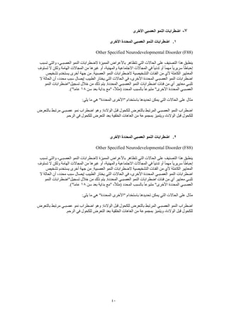 40
7-‫األخرى‬ ‫العصبي‬ ‫النمو‬ ‫اضطرابات‬
1.‫األخرى‬ ‫المحددة‬ ‫العصبي‬ ‫النمو‬ ‫اضطرابات‬
Other Specified Neurodevelopmental Disorder (F88)
‫تسبب‬ ‫والتي‬ ،‫العصبـي‬ ‫النمو‬ ‫الضطرابات‬ ‫المميزة‬ ‫باألعراض‬ ‫تتظاهر‬ ‫التي‬ ‫الحاالت‬ ‫على‬ ‫التصنيف‬ ‫هذا‬ ‫ينطبق‬
ِ‫تستوف‬ ‫ال‬ ‫ولكن‬ ‫الهامة‬ ‫المجاالت‬ ‫من‬ ‫غيرها‬ ‫أو‬ ،‫والمهنية‬ ‫االجتماعية‬ ‫المجاالت‬ ‫في‬ ً‫ا‬‫تدني‬ ‫أو‬ ً‫ا‬‫مهم‬ ً‫ا‬‫سريري‬ ً‫ا‬‫إحباط‬
‫التشخيص‬ ‫الفئات‬ ‫من‬ ‫ألي‬ ‫الكاملة‬ ‫المعايير‬‫تشخيص‬ ‫يستخدم‬ ‫أخرى‬ ‫جهة‬ ‫من‬ .‫العصبية‬ ‫النمو‬ ‫الضطرابات‬ ‫ية‬
‫ال‬ ‫الحالة‬ ‫أن‬ ،‫محدد‬ ‫سبب‬ ‫إيصال‬ ‫الطبيب‬ ‫يختار‬ ‫التي‬ ‫الحاالت‬ ‫في‬ ،‫األخرى‬ ‫المحددة‬ ‫العصبـي‬ ‫النمو‬ ‫اضطرابات‬
‫النمو‬ ‫تسجيل"اضطرابات‬ ‫خالل‬ ‫من‬ ‫ذلك‬ ‫يتم‬ .‫المحددة‬ ‫العصبـي‬ ‫النمو‬ ‫اضطرابات‬ ‫فئات‬ ‫من‬ ‫أي‬ ‫معايير‬ ‫تلبـي‬
‫المحد‬ ‫العصبـي‬‫سن‬ ‫بعد‬ ‫بداية‬ ‫"مع‬ ،ً‫ال‬‫(مث‬ ‫المحدد‬ ‫بالسبب‬ ً‫ا‬‫متبوع‬ "‫األخرى‬ ‫دة‬18.)"‫عاما‬
:‫يلي‬ ‫ما‬ ‫هي‬ "‫المحددة‬ ‫"األخرى‬ ‫باستخدام‬ ‫تحديدها‬ ‫يمكن‬ ‫التي‬ ‫الحاالت‬ ‫على‬ ‫مثال‬
‫بالتعرض‬ ‫مرتبط‬ ‫عصبـي‬ ‫نمو‬ ‫اضطراب‬ ‫وهو‬ :‫الوالدة‬ ‫قبل‬ ‫للكحول‬ ‫بالتعرض‬ ‫المرتبط‬ ‫العصبـي‬ ‫النمو‬ ‫اضطراب‬
‫ويت‬ ،‫الوالدة‬ ‫قبل‬ ‫للكحول‬.‫الرحم‬ ‫في‬ ‫للكحول‬ ‫التعرض‬ ‫بعد‬ ‫الخلقية‬ ‫العاهات‬ ‫من‬ ‫بمجموعة‬ ‫ميز‬
2.‫األخرى‬ ‫المحددة‬ ‫العصبي‬ ‫النمو‬ ‫اضطرابات‬
Other Specified Neurodevelopmental Disorder (F88)
‫تسبب‬ ‫والتي‬ ،‫العصبـي‬ ‫النمو‬ ‫الضطرابات‬ ‫المميزة‬ ‫باألعراض‬ ‫تتظاهر‬ ‫التي‬ ‫الحاالت‬ ‫على‬ ‫التصنيف‬ ‫هذا‬ ‫ينطبق‬
ً‫ا‬‫سريري‬ ً‫ا‬‫إحباط‬ِ‫تستوف‬ ‫ال‬ ‫ولكن‬ ‫الهامة‬ ‫المجاالت‬ ‫من‬ ‫غيرها‬ ‫أو‬ ،‫والمهنية‬ ‫االجتماعية‬ ‫المجاالت‬ ‫في‬ ً‫ا‬‫تدني‬ ‫أو‬ ً‫ا‬‫مهم‬
‫تشخيص‬ ‫يستخدم‬ ‫أخرى‬ ‫جهة‬ ‫من‬ .‫العصبية‬ ‫النمو‬ ‫الضطرابات‬ ‫التشخيصية‬ ‫الفئات‬ ‫من‬ ‫ألي‬ ‫الكاملة‬ ‫المعايير‬
‫إيص‬ ‫الطبيب‬ ‫يختار‬ ‫التي‬ ‫الحاالت‬ ‫في‬ ،‫األخرى‬ ‫المحددة‬ ‫العصبـي‬ ‫النمو‬ ‫اضطرابات‬‫ال‬ ‫الحالة‬ ‫أن‬ ،‫محدد‬ ‫سبب‬ ‫ال‬
‫النمو‬ ‫تسجيل"اضطرابات‬ ‫خالل‬ ‫من‬ ‫ذلك‬ ‫يتم‬ .‫المحددة‬ ‫العصبـي‬ ‫النمو‬ ‫اضطرابات‬ ‫فئات‬ ‫من‬ ‫أي‬ ‫معايير‬ ‫تلبـي‬
‫سن‬ ‫بعد‬ ‫بداية‬ ‫"مع‬ ،ً‫ال‬‫(مث‬ ‫المحدد‬ ‫بالسبب‬ ً‫ا‬‫متبوع‬ "‫األخرى‬ ‫المحددة‬ ‫العصبـي‬18.)"‫عاما‬
‫الم‬ ‫"األخرى‬ ‫باستخدام‬ ‫تحديدها‬ ‫يمكن‬ ‫التي‬ ‫الحاالت‬ ‫على‬ ‫مثال‬:‫يلي‬ ‫ما‬ ‫هي‬ "‫حددة‬
‫بالتعرض‬ ‫مرتبط‬ ‫عصبـي‬ ‫نمو‬ ‫اضطراب‬ ‫وهو‬ :‫الوالدة‬ ‫قبل‬ ‫للكحول‬ ‫بالتعرض‬ ‫المرتبط‬ ‫العصبـي‬ ‫النمو‬ ‫اضطراب‬
.‫الرحم‬ ‫في‬ ‫للكحول‬ ‫التعرض‬ ‫بعد‬ ‫الخلقية‬ ‫العاهات‬ ‫من‬ ‫بمجموعة‬ ‫ويتميز‬ ،‫الوالدة‬ ‫قبل‬ ‫للكحول‬
 