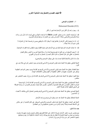 41
‫األخرى‬ ‫الذهانية‬ ‫واالضطرابات‬ ‫الفصام‬ ‫طيف‬
1-‫التوهمي‬ ‫االضطراب‬
Delusional Disorder (F22)
A-.‫أكثر‬ ‫أو‬ ‫شهر‬ ‫لمدة‬ ‫األوهام‬ ‫من‬ )‫أكثر‬ ‫(أو‬ ‫واحد‬ ‫وجود‬
B-‫المعيار‬ ‫ُستوف‬‫ي‬ ‫لم‬A.‫الفصام‬ ‫معايير‬ ‫من‬:‫مالحظة‬‫وذات‬ ‫بارز‬ ‫شأن‬ ‫ذات‬ ‫ليست‬ ‫فهي‬ ‫الهالوس‬ ‫تواجدت‬ ‫إذا‬
.)‫العدوى‬ ‫بأوهام‬ ‫مرتبط‬ ‫الحشرات‬ ‫من‬ ‫بغزو‬ ‫اإلحساس‬ ،ً‫ال‬‫(مث‬ .‫التوهمي‬ ‫بالموضوع‬ ‫صلة‬
C-‫ال‬ ‫السلوك‬ ‫أن‬ ‫كما‬ ،‫واضحة‬ ‫بصورة‬ ‫الوظيفي‬ ‫األداء‬ ‫يختل‬ ‫ال‬ ،‫تظاهراتها‬ ‫أو‬ ‫األوهام‬ ‫تأثير‬ ‫استبعدنا‬ ‫ما‬ ‫إذا‬
.‫بجالء‬ ً‫ا‬‫شاذ‬ ‫أو‬ ً‫ا‬‫غريب‬ ‫يكون‬
D-.‫التوهمية‬ ‫الفترات‬ ‫لمدة‬ ‫بالقياس‬ ‫وجيزة‬ ‫الكلية‬ ‫مدتها‬ ‫فإن‬ ،‫األوهام‬ ‫مع‬ ‫بالتزامن‬ ‫المزاجية‬ ‫النوبات‬ ‫حدثت‬ ‫إذا‬
E-‫تأ‬ ‫عن‬ ‫االضطراب‬ ‫ينجم‬ ‫ال‬‫أفضل‬ ٍ‫ل‬‫بشك‬ ‫ُفسر‬‫ي‬ ‫وال‬ ،‫أخرى‬ ‫طبية‬ ‫حالة‬ ‫أو‬ ‫ما‬ ‫لمادة‬ ‫فيزيولوجية‬ ‫ثيرات‬
.‫القهري‬ ‫الوسواس‬ ‫اضطراب‬ ‫أو‬ ‫الجسم‬ ‫شكل‬ ‫تشوه‬ ‫اضطراب‬ ‫مثل‬ ‫آخر‬ ‫عقلي‬ ‫باضطراب‬
:)‫التوهمي‬ ‫الموضوع‬ ‫سيطرة‬ ‫على‬ ‫بناء‬ ‫حددت‬ ‫التالية‬ ‫(األنماط‬ ‫كان‬ ‫إذا‬ ‫ما‬ ‫ِّد‬‫د‬‫ح‬
‫ا‬ ‫الموضوع‬ ‫يكون‬ ‫عندما‬ ‫النمط‬ ‫هذا‬ ‫يطبق‬ :‫العشقي‬ ‫النمط‬‫مع‬ ‫حب‬ ‫حالة‬ ‫في‬ ‫آخر‬ ‫شخص‬ ‫وجود‬ ‫هو‬ ‫للوهم‬ ‫ألساسي‬
.‫الفرد‬
‫العظيمة‬ ‫المواهب‬ ‫بعض‬ ‫بوجود‬ ‫القناعة‬ ‫هو‬ ‫للوهم‬ ‫األساسي‬ ‫الموضوع‬ ‫يكون‬ ‫عندما‬ ‫النمط‬ ‫هذا‬ ‫يطبق‬ :‫العظمة‬ ‫نمط‬
.‫الهامة‬ ‫االكتشافات‬ ‫ببعض‬ ‫القيام‬ ‫أو‬ ‫العظيمة‬ ‫األفكار‬ ‫أو‬ )‫عليها‬ ‫المعترف‬ ‫غير‬ ‫(ولكن‬
‫عندم‬ ‫النمط‬ ‫هذا‬ ‫يطبق‬ :‫الغيرة‬ ‫نمط‬‫غير‬ ‫الشخص‬ ‫حبيب‬ ‫أو‬ ‫زوج‬ ‫بأن‬ ‫القناعة‬ ‫هو‬ ‫للوهم‬ ‫األساسي‬ ‫الموضوع‬ ‫يكون‬ ‫ا‬
.‫مخلص‬
‫ضحية‬ ‫أنها‬ ‫أو‬ ‫بأنه‬ ‫القناعة‬ ‫هو‬ ‫للوهم‬ ‫األساسي‬ ‫الموضوع‬ ‫يكون‬ ‫عندما‬ ‫النمط‬ ‫هذا‬ ‫يطبق‬ :‫االضطهادي‬ ‫النمط‬
‫يوا‬ ‫أو‬ ،‫للتحرش‬ ‫يتعرض‬ ،‫بخبث‬ ‫عليه‬ ‫مفترى‬ ،‫للتخدير‬ ‫أو‬ ‫للتسميم‬ ،‫للمراقبة‬ ،‫للتجسس‬ ،‫للغش‬ ،‫لمؤامرة‬‫العرقلة‬ ‫جه‬
.‫األجل‬ ‫طويلة‬ ‫أهداف‬ ‫لتحقيق‬ ‫السعي‬ ‫في‬
‫األعضاء‬ ‫وظائف‬ ‫في‬ ً‫ا‬‫اضطراب‬ ‫يتضمن‬ ‫للوهم‬ ‫األساسي‬ ‫الموضوع‬ ‫يكون‬ ‫عندما‬ ‫النمط‬ ‫هذا‬ ‫يطبق‬ :‫الجسدي‬ ‫النمط‬
.‫األحاسيس‬ ‫أو‬
.‫لألوهام‬ ‫واحد‬ ‫موضوع‬ ‫أي‬ ‫سيطرة‬ ‫عدم‬ ‫عند‬ ‫النمط‬ ‫هذا‬ ‫يطبق‬ :‫المختلط‬ ‫النمط‬
‫عند‬ ‫النمط‬ ‫هذا‬ ‫يطبق‬ :‫المحدد‬ ‫غير‬ ‫النمط‬‫مذكور‬ ‫غير‬ ‫أو‬ ‫للتحديد‬ ‫قابل‬ ‫غير‬ ‫المسيطر‬ ‫التوهمي‬ ‫الموضوع‬ ‫يكون‬ ‫ما‬
.)‫العظمة‬ ‫من‬ ‫أو‬ ‫اضطهادي‬ ‫محتوى‬ ‫دون‬ ‫اإلشارة‬ ‫أوهام‬ ً‫ال‬‫(مث‬ ‫المحددة‬ ‫األنماط‬ ‫في‬
:‫كان‬ ‫إذا‬ ‫ما‬ ‫حدد‬
‫وليست‬ ،‫مفهومة‬ ‫وليست‬ ،‫واضح‬ ٍ‫بشكل‬ ‫للتصديق‬ ‫قابلة‬ ‫غير‬ ‫كانت‬ ‫إذا‬ ‫غريبة‬ ‫األوهام‬ ‫تعتبر‬ :‫غريب‬ ‫محتوى‬ ‫مع‬
‫ت‬ ‫من‬ ‫مستمدة‬‫واستبدلتها‬ ‫لها‬ ‫أو‬ ‫له‬ ‫الداخلية‬ ‫األحشاء‬ ‫أزالت‬ ‫قد‬ ‫خارجية‬ ‫قوة‬ ‫بأن‬ ‫(االعتقاد‬ ‫العادية‬ ‫الحياة‬ ‫جارب‬
.)‫ندبات‬ ‫أو‬ ‫جروح‬ ‫أي‬ ‫ترك‬ ‫دون‬ ‫آخر‬ ‫لشخص‬ ‫بأجهزة‬
 