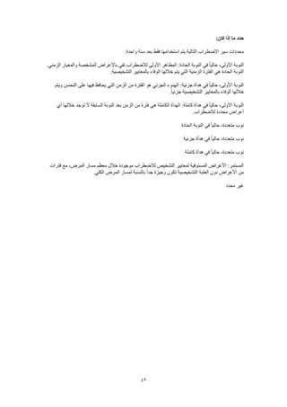 42
:‫كان‬ ‫إذا‬ ‫ما‬ ‫حدد‬
:‫واحدة‬ ‫سنة‬ ‫بعد‬ ‫فقط‬ ‫استخدامها‬ ‫يتم‬ ‫التالية‬ ‫االضطراب‬ ‫سير‬ ‫محددات‬
‫المظ‬ :‫الحادة‬ ‫النوبة‬ ‫في‬ ً‫ا‬‫حالي‬ ،‫األولى‬ ‫النوبة‬.‫الزمني‬ ‫والمعيار‬ ‫المشخصة‬ ‫باألعراض‬ ‫تفي‬ ‫لالضطراب‬ ‫األولى‬ ‫اهر‬
.‫التشخيصية‬ ‫بالمعايير‬ ‫الوفاء‬ ‫خاللها‬ ‫يتم‬ ‫التي‬ ‫الزمنية‬ ‫الفترة‬ ‫هي‬ ‫الحادة‬ ‫النوبة‬
‫ويتم‬ ‫التحسن‬ ‫على‬ ‫فيها‬ ‫يحافظ‬ ‫التي‬ ‫الزمن‬ ‫من‬ ‫الفترة‬ ‫هو‬ ‫الجزئي‬ ‫الهدوء‬ :‫جزئية‬ ‫هدأة‬ ‫في‬ ً‫ا‬‫حالي‬ ،‫األولى‬ ‫النوبة‬
‫الوفاء‬ ‫خاللها‬.ً‫ا‬‫جزئي‬ ‫التشخيصية‬ ‫بالمعايير‬
‫أي‬ ‫خاللها‬ ‫توجد‬ ‫ال‬ ‫السابقة‬ ‫النوبة‬ ‫بعد‬ ‫الزمن‬ ‫من‬ ‫فترة‬ ‫هي‬ ‫الكاملة‬ ‫الهدأة‬ :‫كاملة‬ ‫هدأة‬ ‫في‬ ً‫ا‬‫حالي‬ ،‫األولى‬ ‫النوبة‬
.‫لالضطراب‬ ‫محددة‬ ‫أعراض‬
‫الحادة‬ ‫النوبة‬ ‫في‬ ً‫ا‬‫حالي‬ ،‫متعددة‬ ‫نوب‬
‫جزئية‬ ‫هدأة‬ ‫في‬ ً‫ا‬‫حالي‬ ،‫متعددة‬ ‫نوب‬
‫هدأة‬ ‫في‬ ً‫ا‬‫حالي‬ ،‫متعددة‬ ‫نوب‬‫كاملة‬
‫فترات‬ ‫مع‬ ،‫المرض‬ ‫مسار‬ ‫معظم‬ ‫خالل‬ ‫موجودة‬ ‫لالضطراب‬ ‫التشخيص‬ ‫لمعايير‬ ‫المستوفية‬ ‫األعراض‬ :‫المستمر‬
.‫الكلي‬ ‫المرض‬ ‫لمسار‬ ‫بالنسبة‬ ً‫ا‬‫جد‬ ‫وجيزة‬ ‫تكون‬ ‫التشخيصية‬ ‫العتبة‬ ‫دون‬ ‫األعراض‬ ‫من‬
‫محدد‬ ‫غير‬
 