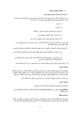 44
3-‫الشكل‬ ‫الفصامي‬ ‫االضطراب‬
Schizophreniform Disorder (F20.81)
A-‫كل‬ ‫يوجد‬ ‫أن‬ ‫على‬ ‫يلي‬ ‫مما‬ )‫أكثر‬ ‫(أو‬ ‫اثنين‬ ‫تواجد‬‫(أو‬ ‫واحد‬ ‫شهر‬ ‫فترة‬ ‫خالل‬ ‫الزمن‬ ‫من‬ ‫معتبرة‬ ‫لفترة‬ ‫منهما‬
( ‫يكون‬ ‫أن‬ ‫يجب‬ ‫األقل‬ ‫على‬ ‫وأحدها‬ )‫بنجاح‬ ‫عولجت‬ ‫إذا‬ ‫أقل‬1( ، )2( ‫أو‬ )3:)
(1).‫أوهام‬
(2).‫هالوس‬
(3).)‫التفكك‬ ‫أو‬ ‫المتكرر‬ ‫االنحراف‬ ‫(مثل‬ ‫منظم‬ ‫غير‬ ‫كالم‬
(4).‫صارخ‬ ٍ‫ل‬‫بشك‬ ‫كاتاتوني‬ ‫أو‬ ‫منظم‬ ‫غير‬ ‫سلوك‬
(5)‫سلبية‬ ‫أعراض‬)‫اإلرادة‬ ‫فقد‬ ‫أو‬ ‫العاطفي‬ ‫التعبير‬ ‫تناقص‬ ‫(أي‬
B-‫من‬ ‫أقل‬ ‫ولكن‬ ‫األقل‬ ‫على‬ ً‫ا‬‫شهر‬ ‫االضطراب‬ ‫نوبة‬ ‫تستمر‬6‫دون‬ ‫التشخيص‬ ‫وضع‬ ‫ضرورة‬ ‫(عند‬ .‫أشهر‬
‫وصفه‬ ‫يجب‬ ،‫الشفاء‬ ‫انتظار‬«‫بالمؤقت‬.)»
C-‫استبعادها‬ ‫تم‬ ‫قد‬ ‫الذهانية‬ ‫المظاهر‬ ‫مع‬ ‫القطب‬ ‫ثنائي‬ ‫أو‬ ‫االكتئابـي‬ ‫واالضطراب‬ ‫الوجداني‬ ‫الفصام‬:‫بسبب‬ ‫وذلك‬
(1)‫الطور‬ ‫خالل‬ ‫متزامن‬ ٍ‫ل‬‫بشك‬ ‫القطب‬ ‫لثنائي‬ ‫أو‬ ‫الجسيم‬ ‫لالكتئاب‬ ‫نوب‬ ‫تحدث‬ ‫لم‬-‫لألعراض‬ ‫النشط‬
‫أو‬
(2)‫الطور‬ ‫خالل‬ ‫مزاجية‬ ‫نوب‬ ‫حدثت‬ ‫إذا‬-‫من‬ ‫قصيرة‬ ‫لفترة‬ ‫حضورها‬ ‫كان‬ ‫فقد‬ ‫لألعراض‬ ‫النشط‬
.‫المرض‬ ‫من‬ ‫والمتبقي‬ ‫النشط‬ ‫للطور‬ ‫الكلية‬ ‫الفترة‬
D-‫ف‬ ‫لتأثيرات‬ ‫المرض‬ ‫ُعزى‬‫ي‬ ‫ال‬.‫عامة‬ ‫طبية‬ ‫حالة‬ ‫عن‬ ‫أو‬ )‫دواء‬ ،‫عقار‬ ‫استخدام‬ ‫سوء‬ ‫(مثل‬ ‫لمادة‬ ‫يزيولوجية‬
:‫كان‬ ‫إذا‬ ‫فيما‬ ‫ِّد‬‫د‬‫ح‬
‫الذهانية‬ ‫األعراض‬ ‫بدء‬ :‫التالية‬ ‫المظاهر‬ ‫من‬ )‫أكثر‬ ‫(أو‬ ‫اثنين‬ ‫وجود‬ ‫عند‬ ‫المحدد‬ ‫هذا‬ ‫يطبق‬ :‫جيدة‬ ‫إنذارية‬ ‫مظاهر‬ ‫مع‬
‫في‬ ‫ظ‬َ‫الح‬ُ‫م‬‫ال‬ ‫األول‬ ‫التغير‬ ‫من‬ ‫األربعة‬ ‫األسابيع‬ ‫خالل‬ ‫يحدث‬ ‫البارزة‬‫أو‬ ‫التخليط‬ ،‫المعتاد‬ ‫الوظيفي‬ ‫األداء‬ ‫أو‬ ‫السلوك‬
.‫المسطح‬ ‫أو‬ ‫المتبلد‬ ‫الوجدان‬ ‫وغياب‬ ‫المرض‬ ‫قبل‬ ‫الجيد‬ ‫واالجتماعي‬ ‫المهني‬ ‫الوظيفي‬ ‫األداء‬ ،‫التشوش‬ ‫أو‬ ‫الحيرة‬
.‫أعاله‬ ‫المظاهر‬ ‫من‬ )‫أكثر‬ ‫(أو‬ ‫اثنين‬ ‫وجود‬ ‫عدم‬ ‫عند‬ ‫المحدد‬ ‫هذا‬ ‫يطبق‬ :‫جيدة‬ ‫إنذارية‬ ‫مظاهر‬ ‫دون‬
:‫كان‬ ‫إذا‬ ‫فيما‬ ‫حدد‬
‫كات‬ ‫مع‬)‫آخر‬ ‫عقلي‬ ‫الضطراب‬ ‫المرافقة‬ ‫الكاتاتونيا‬ ‫معايير‬ ‫(راجع‬ ‫اتونيا‬
:‫للترميز‬ ‫مالحظة‬(ً‫ا‬‫إضافي‬ ً‫ا‬‫رمز‬ ‫استعمل‬F06.1‫إلى‬ ‫لإلشارة‬ ‫الشكل‬ ‫الفصامي‬ ‫لالضطراب‬ ‫المرافقة‬ ‫للكاتاتونيا‬ )
.‫الكاتاتونيا‬ ‫تواجد‬
:‫الحالية‬ ‫الشدة‬ ‫حدد‬
‫بما‬ ،‫للذهان‬ ‫األولية‬ ‫لألعراض‬ ‫الكمي‬ ‫بالتقييم‬ ‫الشدة‬ ‫تصنيف‬ ‫يتم‬،‫المنظم‬ ‫غير‬ ‫والكالم‬ ،‫والهالوس‬ ،‫األوهام‬ ‫ذلك‬ ‫في‬
‫آخر‬ ‫في‬ ‫(األشد‬ ‫الحالية‬ ‫لشدتها‬ ‫بالنسبة‬ ‫األعراض‬ ‫هذه‬ ‫من‬ ً‫ال‬‫ك‬ ‫تقيم‬ .‫السلبية‬ ‫واألعراض‬ ،‫الشاذ‬ ‫الحركي‬ ‫السلوك‬7
 