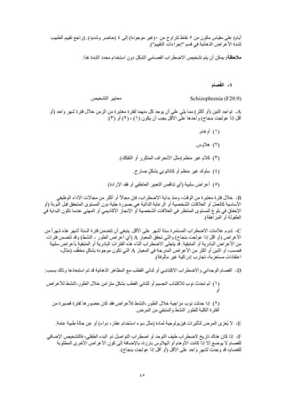 45
‫من‬ ‫مكون‬ ‫مقياس‬ ‫على‬ )‫أيام‬5‫من‬ ‫تتراوح‬ ‫نقاط‬0‫إلى‬ )‫موجودة‬ ‫(غير‬4‫الطبيب‬ ‫تقييم‬ ‫(راجع‬ .)‫وشديد‬ ‫(حاضر‬
‫األعراض‬ ‫لشدة‬.)"‫التقييم‬ ‫"إجراءات‬ ‫قسم‬ ‫في‬ ‫الذهانية‬
:‫مالحظة‬.‫هذا‬ ‫الشدة‬ ‫محدد‬ ‫استخدام‬ ‫دون‬ ‫الشكل‬ ‫الفصامي‬ ‫االضطراب‬ ‫تشخيص‬ ‫يتم‬ ‫أن‬ ‫يمكن‬
4-‫صام‬ُ‫ف‬‫ال‬
Schizophrenia (F20.9)‫التشخيص‬ ‫معايير‬
A-‫كل‬ ‫يوجد‬ ‫أن‬ ‫على‬ ‫يلي‬ ‫مما‬ )‫أكثر‬ ‫(أو‬ ‫اثنين‬ ‫تواجد‬‫(أو‬ ‫واحد‬ ‫شهر‬ ‫فترة‬ ‫خالل‬ ‫الزمن‬ ‫من‬ ‫معتبرة‬ ‫لفترة‬ ‫منهما‬
( ‫يكون‬ ‫أن‬ ‫يجب‬ ‫األقل‬ ‫على‬ ‫وأحدها‬ )‫بنجاح‬ ‫عولجت‬ ‫إذا‬ ‫أقل‬1( ، )2( ‫أو‬ )3:)
(1).‫أوهام‬
(2).‫هالوس‬
(3).)‫التفكك‬ ‫أو‬ ‫المتكرر‬ ‫االنحراف‬ ‫(مثل‬ ‫منظم‬ ‫غير‬ ‫كالم‬
(4).‫صارخ‬ ٍ‫ل‬‫بشك‬ ‫كاتاتوني‬ ‫أو‬ ‫منظم‬ ‫غير‬ ‫سلوك‬
(5)‫سلبية‬ ‫أعراض‬)‫اإلرادة‬ ‫فقد‬ ‫أو‬ ‫العاطفي‬ ‫التعبير‬ ‫تناقص‬ ‫(أي‬
B-‫الوظيفي‬ ‫األداء‬ ‫مجاالت‬ ‫من‬ ‫أكثر‬ ‫أو‬ ً‫ال‬‫مجا‬ ‫فإن‬ ،‫االضطراب‬ ‫بداية‬ ‫ومنذ‬ ،‫الوقت‬ ‫من‬ ‫معتبرة‬ ‫فترة‬ ‫خالل‬
‫(أو‬ ‫النوبة‬ ‫قبل‬ ‫المتحقق‬ ‫المستوى‬ ‫دون‬ ‫جلية‬ ‫بصورة‬ ‫هي‬ ‫الذاتية‬ ‫الرعاية‬ ‫أو‬ ‫الشخصية‬ ‫العالقات‬ ‫أو‬ ‫كالعمل‬ ‫األساسية‬
‫بلو‬ ‫في‬ ‫اإلخفاق‬‫في‬ ‫البداية‬ ‫تكون‬ ‫عندما‬ ‫المهني‬ ‫أو‬ ‫األكاديمي‬ ‫اإلنجاز‬ ‫أو‬ ‫الشخصية‬ ‫العالقات‬ ‫في‬ ‫المنتظر‬ ‫المستوى‬ ‫غ‬
.)‫المراهقة‬ ‫أو‬ ‫الطفولة‬
C-‫من‬ ً‫ا‬‫شهر‬ ‫هذه‬ ‫أشهر‬ ‫الستة‬ ‫فترة‬ ‫تتضمن‬ ‫أن‬ ‫ينبغي‬ .‫األقل‬ ‫على‬ ‫أشهر‬ ‫ستة‬ ‫المستمرة‬ ‫االضطراب‬ ‫عالمات‬ ‫تدوم‬
‫ا‬ ‫تحقق‬ ‫والتي‬ )‫بنجاح‬ ‫عولجت‬ ‫إذا‬ ‫أقل‬ ‫(أو‬ ‫األعراض‬‫لمعيار‬A‫الطور‬ ‫أعراض‬ ‫(أي‬-‫فترات‬ ‫تتضمن‬ ‫وقد‬ )‫النشط‬
‫سلبية‬ ‫بأعراض‬ ‫المتبقية‬ ‫أو‬ ‫البادرية‬ ‫الفترات‬ ‫هذه‬ ‫أثناء‬ ‫االضطراب‬ ‫يتجلى‬ ‫قد‬ .‫المتبقية‬ ‫أو‬ ‫البادرية‬ ‫األعراض‬ ‫من‬
‫المعيار‬ ‫في‬ ‫المدرجة‬ ‫األعراض‬ ‫من‬ ‫أكثر‬ ‫أو‬ ‫اثنين‬ ‫أو‬ ،‫فحسب‬A،‫(مثال‬ ‫ف‬َّ‫ف‬‫مخ‬ ٍ‫ل‬‫بشك‬ ‫موجودة‬ ‫تكون‬ ‫التي‬
‫مس‬ ‫اعتقادات‬.)‫مألوفة‬ ‫غير‬ ‫إدراكية‬ ‫تجارب‬ ،‫تغربة‬
D-:‫بسبب‬ ‫وذلك‬ ‫استبعادها‬ ‫تم‬ ‫قد‬ ‫الذهانية‬ ‫المظاهر‬ ‫مع‬ ‫القطب‬ ‫ثنائي‬ ‫أو‬ ‫االكتئابـي‬ ‫واالضطراب‬ ‫الوجداني‬ ‫الفصام‬
(1)‫الطور‬ ‫خالل‬ ‫متزامن‬ ٍ‫ل‬‫بشك‬ ‫القطب‬ ‫لثنائي‬ ‫أو‬ ‫الجسيم‬ ‫لالكتئاب‬ ‫نوب‬ ‫تحدث‬ ‫لم‬-‫لألعراض‬ ‫النشط‬
‫أو‬
(2)‫خالل‬ ‫مزاجية‬ ‫نوب‬ ‫حدثت‬ ‫إذا‬‫الطور‬-‫من‬ ‫قصيرة‬ ‫لفترة‬ ‫حضورها‬ ‫كان‬ ‫فقد‬ ‫لألعراض‬ ‫النشط‬
.‫المرض‬ ‫من‬ ‫والمتبقي‬ ‫النشط‬ ‫للطور‬ ‫الكلية‬ ‫الفترة‬
E-.‫عامة‬ ‫طبية‬ ‫حالة‬ ‫عن‬ ‫أو‬ )‫دواء‬ ،‫عقار‬ ‫استخدام‬ ‫سوء‬ ‫(مثل‬ ‫لمادة‬ ‫فيزيولوجية‬ ‫لتأثيرات‬ ‫المرض‬ ‫ُعزى‬‫ي‬ ‫ال‬
F-‫ذو‬ ‫التواصل‬ ‫اضطراب‬ ‫أو‬ ‫التوحد‬ ‫طيف‬ ‫الضطراب‬ ‫تاريخ‬ ‫هناك‬ ‫كان‬ ‫إذا‬‫اإلضافي‬ ‫فالتشخيص‬ ،‫الطفلي‬ ‫البدء‬
‫المطلوبة‬ ‫األخرى‬ ‫األعراض‬ ‫كون‬ ‫إلى‬ ‫باإلضافة‬ ،‫بارزة‬ ‫الهالوس‬ ‫أو‬ ‫األوهام‬ ‫كانت‬ ‫إذا‬ ‫إال‬ ‫يوضع‬ ‫ال‬ ‫للفصام‬
.)‫بنجاح‬ ‫عولجت‬ ‫إذا‬ ‫أقل‬ ‫(أو‬ ‫األقل‬ ‫على‬ ‫واحد‬ ٍ‫لشهر‬ ‫وجدت‬ ‫قد‬ ،‫للفصام‬
 