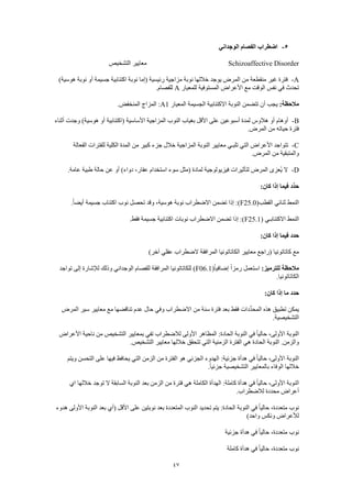 47
5-‫الوجداني‬ ‫الفصام‬ ‫اضطراب‬
Schizoaffective Disorder‫التشخيص‬ ‫معايير‬
A-)‫هوسية‬ ‫نوبة‬ ‫أو‬ ‫جسيمة‬ ‫اكتئابية‬ ‫نوبة‬ ‫(إما‬ ‫رئيسية‬ ‫مزاجية‬ ‫نوبة‬ ‫خاللها‬ ‫يوجد‬ ‫المرض‬ ‫من‬ ‫منقطعة‬ ‫غير‬ ‫فترة‬
‫للمعيار‬ ‫المستوفية‬ ‫األعراض‬ ‫مع‬ ‫الوقت‬ ‫نفس‬ ‫في‬ ‫تحدث‬A.‫للفصام‬
:‫مالحظة‬‫النو‬ ‫تتضمن‬ ‫أن‬ ‫يجب‬‫المعيار‬ ‫الجسيمة‬ ‫االكتئابية‬ ‫بة‬A1.‫المنخفض‬ ‫المزاج‬ :
B-‫أثناء‬ ‫وجدت‬ )‫هوسية‬ ‫أو‬ ‫(اكتئابية‬ ‫األساسية‬ ‫المزاجية‬ ‫النوب‬ ‫بغياب‬ ‫األقل‬ ‫على‬ ‫أسبوعين‬ ‫لمدة‬ ‫هالوس‬ ‫أو‬ ‫أوهام‬
.‫المرض‬ ‫من‬ ‫حياته‬ ‫فترة‬
C-‫الكلية‬ ‫المدة‬ ‫من‬ ‫كبير‬ ‫جزء‬ ‫خالل‬ ‫المزاجية‬ ‫النوبة‬ ‫معايير‬ ‫تلبـي‬ ‫التي‬ ‫األعراض‬ ‫تتواجد‬‫الفعالة‬ ‫للفترات‬
.‫المرض‬ ‫من‬ ‫والمتبقية‬
D-.‫عامة‬ ‫طبية‬ ‫حالة‬ ‫عن‬ ‫أو‬ )‫دواء‬ ،‫عقار‬ ‫استخدام‬ ‫سوء‬ ‫(مثل‬ ‫لمادة‬ ‫فيزيولوجية‬ ‫لتأثيرات‬ ‫المرض‬ ‫ُعزى‬‫ي‬ ‫ال‬
:‫كان‬ ‫إذا‬ ‫فيما‬ ‫ِّد‬‫د‬‫ح‬
(‫القطب‬ ‫ثنائي‬ ‫النمط‬F25.0.ً‫ا‬‫أيض‬ ‫جسيمة‬ ‫اكتئاب‬ ‫نوب‬ ‫تحصل‬ ‫وقد‬ ،‫هوسية‬ ‫نوبة‬ ‫االضطراب‬ ‫تضمن‬ ‫إذا‬ :)
‫النمط‬( ‫االكتئابـي‬F25.1.‫فقط‬ ‫جسيمة‬ ‫اكتئابية‬ ‫نوبات‬ ‫االضطراب‬ ‫تضمن‬ ‫إذا‬ :)
:‫كان‬ ‫إذا‬ ‫فيما‬ ‫حدد‬
)‫آخر‬ ‫عقلي‬ ‫الضطراب‬ ‫المرافقة‬ ‫الكاتاتونيا‬ ‫معايير‬ ‫(راجع‬ ‫كاتاتونيا‬ ‫مع‬
:‫للترميز‬ ‫مالحظة‬(ً‫ا‬‫إضافي‬ ً‫ا‬‫رمز‬ ‫استعمل‬F06.1‫تواجد‬ ‫إلى‬ ‫لإلشارة‬ ‫وذلك‬ ‫الوجداني‬ ‫للفصام‬ ‫المرافقة‬ ‫للكاتاتونيا‬ )
.‫الكاتاتونيا‬
:‫كان‬ ‫إذا‬ ‫ما‬ ‫حدد‬
‫المرض‬ ‫سير‬ ‫معايير‬ ‫مع‬ ‫تناقضها‬ ‫عدم‬ ‫حال‬ ‫وفي‬ ‫االضطراب‬ ‫من‬ ‫سنة‬ ‫فترة‬ ‫بعد‬ ‫فقط‬ ‫ِّدات‬‫د‬‫المح‬ ‫هذه‬ ‫تطبيق‬ ‫يمكن‬
.‫التشخيصية‬
‫األعراض‬ ‫ناحية‬ ‫من‬ ‫التشخيص‬ ‫بمعايير‬ ‫تفي‬ ‫لالضطراب‬ ‫األولى‬ ‫المظاهر‬ :‫الحادة‬ ‫النوبة‬ ‫في‬ ً‫ا‬‫حالي‬ ،‫األولى‬ ‫النوبة‬
‫الحاد‬ ‫النوبة‬ .‫والزمن‬.‫التشخيص‬ ‫معايير‬ ‫خاللها‬ ‫تتحقق‬ ‫التي‬ ‫الزمنية‬ ‫الفترة‬ ‫هي‬ ‫ة‬
‫ويتم‬ ‫التحسن‬ ‫على‬ ‫فيها‬ ‫يحافظ‬ ‫التي‬ ‫الزمن‬ ‫من‬ ‫الفترة‬ ‫هو‬ ‫الجزئي‬ ‫الهدوء‬ :‫جزئية‬ ‫هدأة‬ ‫في‬ ً‫ا‬‫حالي‬ ،‫األولى‬ ‫النوبة‬
.ً‫ا‬‫جزئي‬ ‫التشخيصية‬ ‫بالمعايير‬ ‫الوفاء‬ ‫خاللها‬
‫فتر‬ ‫هي‬ ‫الكاملة‬ ‫الهدأة‬ :‫كاملة‬ ‫هدأة‬ ‫في‬ ً‫ا‬‫حالي‬ ،‫األولى‬ ‫النوبة‬‫اي‬ ‫خاللها‬ ‫توجد‬ ‫ال‬ ‫السابقة‬ ‫النوبة‬ ‫بعد‬ ‫الزمن‬ ‫من‬ ‫ة‬
.‫لالضطراب‬ ‫محددة‬ ‫أعراض‬
‫هدوء‬ ‫األولى‬ ‫النوبة‬ ‫بعد‬ ‫(أي‬ ‫األقل‬ ‫على‬ ‫نوبتين‬ ‫بعد‬ ‫المتعددة‬ ‫النوب‬ ‫تحديد‬ ‫يتم‬ :‫الحادة‬ ‫النوبة‬ ‫في‬ ً‫ا‬‫حالي‬ ،‫متعددة‬ ‫نوب‬
)‫واحد‬ ‫ونكس‬ ‫لألعراض‬
‫جزئية‬ ‫هدأة‬ ‫في‬ ً‫ا‬‫حالي‬ ،‫متعددة‬ ‫نوب‬
‫هد‬ ‫في‬ ً‫ا‬‫حالي‬ ،‫متعددة‬ ‫نوب‬‫كاملة‬ ‫أة‬
 
