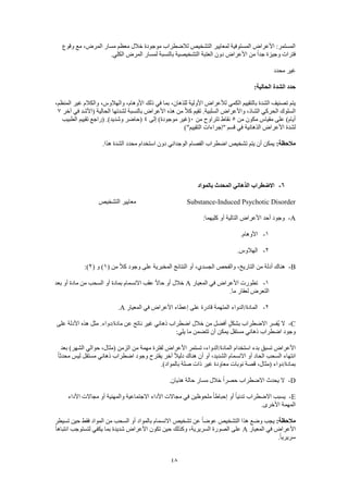 48
‫وقوع‬ ‫مع‬ ،‫المرض‬ ‫مسار‬ ‫معظم‬ ‫خالل‬ ‫موجودة‬ ‫لالضطراب‬ ‫التشخيص‬ ‫لمعايير‬ ‫المستوفية‬ ‫األعراض‬ :‫المستمر‬
.‫الكلي‬ ‫المرض‬ ‫لمسار‬ ‫بالنسبة‬ ‫التشخيصية‬ ‫العتبة‬ ‫دون‬ ‫األعراض‬ ‫من‬ ً‫ا‬‫جد‬ ‫وجيزة‬ ‫فترات‬
‫محدد‬ ‫غير‬
:‫الحالية‬ ‫الشدة‬ ‫حدد‬
،‫للذهان‬ ‫األولية‬ ‫لألعراض‬ ‫الكمي‬ ‫بالتقييم‬ ‫الشدة‬ ‫تصنيف‬ ‫يتم‬،‫المنظم‬ ‫غير‬ ‫والكالم‬ ،‫والهالوس‬ ،‫األوهام‬ ‫ذلك‬ ‫في‬ ‫بما‬
‫آخر‬ ‫في‬ ‫(األشد‬ ‫الحالية‬ ‫لشدتها‬ ‫بالنسبة‬ ‫األعراض‬ ‫هذه‬ ‫من‬ ً‫ال‬‫ك‬ ‫تقيم‬ .‫السلبية‬ ‫واألعراض‬ ،‫الشاذ‬ ‫الحركي‬ ‫السلوك‬7
‫من‬ ‫مكون‬ ‫مقياس‬ ‫على‬ )‫أيام‬5‫من‬ ‫تتراوح‬ ‫نقاط‬0‫إلى‬ )‫موجودة‬ ‫(غير‬4‫الطبيب‬ ‫تقييم‬ ‫(راجع‬ .)‫وشديد‬ ‫(حاضر‬
‫األ‬ ‫لشدة‬)"‫التقييم‬ ‫"إجراءات‬ ‫قسم‬ ‫في‬ ‫الذهانية‬ ‫عراض‬
:‫مالحظة‬.‫هذا‬ ‫الشدة‬ ‫محدد‬ ‫استخدام‬ ‫دون‬ ‫الوجداني‬ ‫الفصام‬ ‫اضطراب‬ ‫تشخيص‬ ‫يتم‬ ‫أن‬ ‫يمكن‬
6-‫بالمواد‬ ‫المحدث‬ ‫الذهاني‬ ‫االضطراب‬
Substance-Induced Psychotic Disorder‫التشخيص‬ ‫معايير‬
A-‫األعراض‬ ‫أحد‬ ‫وجود‬:‫كليهما‬ ‫أو‬ ‫التالية‬
1-.‫األوهام‬
2-.‫الهالوس‬
B-( ‫من‬ ً‫ال‬‫ك‬ ‫وجود‬ ‫على‬ ‫المخبرية‬ ‫النتائج‬ ‫أو‬ ،‫الجسدي‬ ‫والفحص‬ ،‫التاريخ‬ ‫من‬ ‫أدلة‬ ‫هناك‬1( ‫و‬ )2:)
1-‫المعيار‬ ‫في‬ ‫األعراض‬ ‫تطورت‬A‫بعد‬ ‫أو‬ ‫مادة‬ ‫من‬ ‫السحب‬ ‫أو‬ ‫بمادة‬ ‫االنسمام‬ ‫عقب‬ ً‫ال‬‫حا‬ ‫أو‬ ‫خالل‬
.‫ما‬ ‫لعقار‬ ‫التعرض‬
2-‫المعيار‬ ‫في‬ ‫األعراض‬ ‫إعطاء‬ ‫على‬ ‫قادرة‬ ‫المتهمة‬ ‫المادة/الدواء‬A.
C-‫على‬ ‫األدلة‬ ‫هذه‬ ‫مثل‬ .‫مادة/دواء‬ ‫عن‬ ‫ناتج‬ ‫غير‬ ‫ذهاني‬ ‫اضطراب‬ ‫خالل‬ ‫من‬ ‫أفضل‬ ٍ‫ل‬‫بشك‬ ‫االضطراب‬ ‫ُفسر‬‫ي‬ ‫ال‬
:‫يلي‬ ‫ما‬ ‫تتضمن‬ ‫أن‬ ‫يمكن‬ ‫مستقل‬ ‫ذهاني‬ ‫اضطراب‬ ‫وجود‬
‫األ‬ ‫تستمر‬ ،‫المادة/الدواء‬ ‫استخدام‬ ‫بدء‬ ‫تسبق‬ ‫األعراض‬‫بعد‬ )‫الشهر‬ ‫حوالي‬ ،‫(مثال‬ ‫الزمن‬ ‫من‬ ‫مهمة‬ ‫لفترة‬ ‫عراض‬
ً‫ا‬‫محدث‬ ‫ليس‬ ‫مستقل‬ ‫ذهاني‬ ‫اضطراب‬ ‫وجود‬ ‫يقترح‬ ‫آخر‬ ً‫ال‬‫دلي‬ ‫هناك‬ ‫أن‬ ‫أو‬ ،‫الشديد‬ ‫االنسمام‬ ‫أو‬ ‫الحاد‬ ‫السحب‬ ‫انتهاء‬
.)‫بالمواد‬ ‫صلة‬ ‫ذات‬ ‫غير‬ ‫معاودة‬ ‫نوبات‬ ‫قصة‬ ،‫(مثال‬ ‫بمادة/دواء‬
D-.‫هذيان‬ ‫حالة‬ ‫مسار‬ ‫خالل‬ ً‫ا‬‫حصر‬ ‫االضطراب‬ ‫يحدث‬ ‫ال‬
E-‫األداء‬ ‫مجاالت‬ ‫أو‬ ‫والمهنية‬ ‫االجتماعية‬ ‫األداء‬ ‫مجاالت‬ ‫في‬ ‫ملحوظين‬ ً‫ا‬‫إحباط‬ ‫أو‬ ً‫ا‬‫تدني‬ ‫االضطراب‬ ‫يسبب‬
.‫األخرى‬ ‫المهمة‬
:‫مالحظة‬‫تسيطر‬ ‫حين‬ ‫فقط‬ ‫المواد‬ ‫من‬ ‫السحب‬ ‫أو‬ ‫بالمواد‬ ‫االنسمام‬ ‫تشخيص‬ ‫عن‬ ً‫ا‬‫عوض‬ ‫التشخيص‬ ‫هذا‬ ‫وضع‬ ‫يجب‬
‫المعيار‬ ‫في‬ ‫األعراض‬A‫ح‬ ‫وكذلك‬ ،‫السريرية‬ ‫الصورة‬ ‫على‬ً‫ا‬‫انتباه‬ ‫لتستوجب‬ ‫يكفي‬ ‫بما‬ ‫شديدة‬ ‫األعراض‬ ‫تكون‬ ‫ين‬
.ً‫ا‬‫سريري‬
 