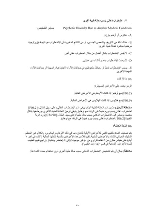 50
7-‫أخرى‬ ‫طبية‬ ‫حالة‬ ‫بسبب‬ ‫ذهاني‬ ‫اضطراب‬
Psychotic Disorder Due to Another Medical Condition‫التشخيص‬ ‫معايير‬
A-‫أوهام‬ ‫أو‬ ‫هالوس‬.‫بارزة‬
B-‫فيزيولوجية‬ ‫نتيجة‬ ‫هو‬ ‫االضطراب‬ ‫أن‬ ‫المخبرية‬ ‫النتائج‬ ‫من‬ ‫أو‬ ،‫الجسدي‬ ‫والفحص‬ ،‫التاريخ‬ ‫من‬ ‫أدلة‬ ‫هناك‬
.‫أخرى‬ ‫طبية‬ ‫لحالة‬ ‫مباشرة‬ ‫مرضية‬
C-.‫آخر‬ ‫عقلي‬ ‫اضطراب‬ ‫خالل‬ ‫من‬ ‫أفضل‬ ٍ‫بشكل‬ ‫االضطراب‬ ‫ُفسر‬‫ي‬ ‫ال‬
D-.‫هذيان‬ ‫سير‬ ‫أثناء‬ ً‫ا‬‫حصر‬ ‫االضطراب‬ ‫يحدث‬ ‫ال‬
E-‫تدن‬ ‫االضطراب‬ ‫يسبب‬‫األداء‬ ‫مجاالت‬ ‫أو‬ ‫والمهنية‬ ‫االجتماعية‬ ‫األداء‬ ‫مجاالت‬ ‫في‬ ‫ملحوظين‬ ً‫ا‬‫إحباط‬ ‫أو‬ ً‫ا‬‫ي‬
.‫األخرى‬ ‫المهمة‬
:‫كان‬ ‫إذا‬ ‫ما‬ ‫حدد‬
:‫المسيطرة‬ ‫األعراض‬ ‫على‬ ‫يعتمد‬ ‫الرمز‬
(F06.2.‫الغالبة‬ ‫األعراض‬ ‫هي‬ ‫األوهام‬ ‫كانت‬ ‫إذا‬ :‫أوهام‬ ‫مع‬ )
(F06.0.‫الغالبة‬ ‫األعراض‬ ‫هي‬ ‫الهالوس‬ ‫كانت‬ ‫إذا‬ :‫هالوس‬ ‫مع‬ )
‫مالح‬:‫للترميز‬ ‫ظة‬[ ،‫المثال‬ ‫سبيل‬ ‫(على‬ ‫العقلي‬ ‫االضطراب‬ ‫اسم‬ ‫في‬ ‫األخرى‬ ‫الطبية‬ ‫الحالة‬ ‫اسم‬ ‫ّمن‬‫ض‬F06.2]
ٍ‫ل‬‫بشك‬ ‫ووضعها‬ ،‫األخرى‬ ‫الطبية‬ ‫الحالة‬ ‫ترميز‬ ‫ينبغي‬ .)‫أوهام‬ ‫مع‬ ،‫الرئة‬ ‫في‬ ‫خبيث‬ ‫ورم‬ ‫بسبب‬ ‫ذهاني‬ ‫اضطراب‬
[ ،‫المثال‬ ‫سبيل‬ ‫(على‬ ‫طبية‬ ‫حالة‬ ‫بسبب‬ ‫الذهاني‬ ‫االضطراب‬ ‫قبل‬ ‫ومباشر‬ ‫منفصل‬C34.90‫الرئة‬ ‫ورم‬ ]
[‫الخبيث‬F06.2.)‫أوهام‬ ‫مع‬ ،‫الرئة‬ ‫في‬ ‫خبيث‬ ‫ورم‬ ‫بسبب‬ ‫ذهاني‬ ‫اضطراب‬ ]
:‫الحالية‬ ‫الشدة‬ ‫حدد‬
،‫المنظم‬ ‫غير‬ ‫والكالم‬ ،‫والهالوس‬ ،‫األوهام‬ ‫ذلك‬ ‫في‬ ‫بما‬ ،‫للذهان‬ ‫األولية‬ ‫لألعراض‬ ‫الكمي‬ ‫بالتقييم‬ ‫الشدة‬ ‫تصنيف‬ ‫يتم‬
‫هذ‬ ‫من‬ ً‫ال‬‫ك‬ ‫تقيم‬ .‫السلبية‬ ‫واألعراض‬ ،‫الشاذ‬ ‫الحركي‬ ‫السلوك‬‫آخر‬ ‫في‬ ‫(األشد‬ ‫الحالية‬ ‫لشدتها‬ ‫بالنسبة‬ ‫األعراض‬ ‫ه‬7
‫من‬ ‫مكون‬ ‫مقياس‬ ‫على‬ )‫أيام‬5‫من‬ ‫تتراوح‬ ‫نقاط‬0‫إلى‬ )‫موجودة‬ ‫(غير‬4‫الطبيب‬ ‫تقييم‬ ‫(راجع‬ .)‫وشديد‬ ‫(حاضر‬
.)"‫التقييم‬ ‫"إجراءات‬ ‫قسم‬ ‫في‬ ‫الذهانية‬ ‫األعراض‬ ‫لشدة‬
:‫مالحظة‬‫د‬ ‫أخرى‬ ‫طبية‬ ‫حالة‬ ‫بسبب‬ ‫الذهاني‬ ‫االضطراب‬ ‫تشخيص‬ ‫يتم‬ ‫أن‬ ‫يمكن‬.‫هذا‬ ‫الشدة‬ ‫محدد‬ ‫استخدام‬ ‫ون‬
 