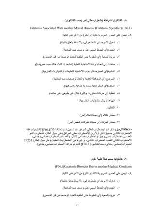 51
8-)‫الكاتاتونيا‬ ‫(محدد‬ ‫آخر‬ ‫عقلي‬ ‫الضطراب‬ ‫المرافقة‬ ‫الكاتاتونيا‬
Catatonia Associated With another Mental Disorder (Catatonia Specifier) (F06.1)
A-:‫التالية‬ ‫األعراض‬ ‫من‬ )‫أكثر‬ ‫(أو‬ ‫ثالثة‬ ‫السريرية‬ ‫الصورة‬ ‫على‬ ‫تهيمن‬
1-‫(ال‬ ‫ذهول‬.)‫بالبيئة‬ ‫يتعلق‬ ‫نشاط‬ ‫وال‬ ،‫حركي‬ ‫نشاط‬ ‫أي‬ ‫يوجد‬
2-.)‫الجاذبية‬ ‫ضد‬ ‫وضعية‬ ‫على‬ ‫السلبـي‬ ‫الحفاظ‬ ‫(أي‬ ‫الجمدة‬
3-.)‫الفاحص‬ ‫قبل‬ ‫من‬ ‫الوضعية‬ ‫لتحديد‬ ‫الطفيفة‬ ‫حتى‬ ‫المقاومة‬ ‫(أي‬ ‫شمعية‬ ‫مرونة‬
4-.)]‫معروفة‬ ‫حبسة‬ ‫هناك‬ ‫كانت‬ ‫إذا‬ ‫[استبعد‬ ‫اللفظية‬ ‫االستجابة‬ ‫قلة‬ ‫أو‬ ‫انعدام‬ ‫(أي‬ ‫ُمات‬‫ص‬
5-.)‫الخارجية‬ ‫للمؤثرات‬ ‫أو‬ ‫للتعليمات‬ ‫االستجابة‬ ‫غياب‬ ‫أو‬ ‫المعارضة‬ ‫(أي‬ ‫السلبية‬
6-.)‫الجاذبية‬ ‫ضد‬ ‫لوضعيات‬ ‫والفعالة‬ ‫العفوية‬ ‫المحافظة‬ ‫(أي‬ ‫التموضع‬
7-.)‫فيها‬ ‫مغالى‬ ‫ظرفية‬ ‫مستغربة‬ ‫عادية‬ ‫أفعال‬ ‫(أي‬ ‫التكلف‬
8-‫ها‬ ‫غير‬ ،‫طبيعي‬ ‫غير‬ ٍ‫ل‬‫بشك‬ ‫وكثيرة‬ ،‫متكررة‬ ‫حركات‬ ‫(أي‬ ‫نمطية‬.)‫دفة‬
9-.‫الخارجية‬ ‫بالمؤثرات‬ ‫يتأثر‬ ‫ال‬ ،‫الهياج‬
10-.‫التقطيب‬
11-.)‫آخر‬ ‫لكالم‬ ‫محاكاة‬ ‫(أي‬ ‫الكالم‬ ‫صدى‬
12-.)‫آخر‬ ‫شخص‬ ‫لحركات‬ ‫محاكاة‬ ‫(أي‬ ‫الحركة‬ ‫صدى‬
:‫للترميز‬ ‫مالحظة‬[ً‫ال‬‫(مث‬ ‫الحالة‬ ‫اسم‬ ‫تسجيل‬ ‫عند‬ ‫المرافق‬ ‫العقلي‬ ‫االضطراب‬ ‫اسم‬ ‫اذكر‬F06.1‫مرافقة‬ ‫كاتاتونيا‬ ]
‫الضطراب‬‫النمو‬ ‫اضطراب‬ ،‫المثال‬ ‫سبيل‬ ‫(على‬ ‫المرافق‬ ‫العقلي‬ ‫االضطراب‬ ‫رمز‬ ً‫ال‬‫أو‬ ‫اذكر‬ .)‫جسيم‬ ‫اكتئابـي‬
،‫وجداني‬ ‫فصامي‬ ‫واضطراب‬ ،‫والفصام‬ ،‫الشكل‬ ‫فصامي‬ ‫اضطراب‬ ‫أو‬ ‫وجيز‬ ‫ذهاني‬ ‫اضطراب‬ ،‫العصبـي‬
‫المثال‬ ‫سبيل‬ ‫(على‬ )‫العقلية‬ ‫االضطرابات‬ ‫من‬ ‫غيرها‬ ‫أو‬ ،‫اكتئابـي‬ ‫اضطراب‬ ،‫القطب‬ ‫الثنائي‬ ‫االضطراب‬[F25.1]
[ ،‫اكتئابـي‬ ‫نمط‬ ،‫وجداني‬ ‫فصامي‬ ‫اضطراب‬F06.1.)‫وجداني‬ ‫فصامي‬ ‫الضطراب‬ ‫مرافقة‬ ‫كاتاتونيا‬ ]
9-‫أخرى‬ ‫طبية‬ ‫حالة‬ ‫بسبب‬ ‫كاتاتونيا‬
(F06.1)Catatonic Disorder Due to another Medical Condition
A-:‫التالية‬ ‫األعراض‬ ‫من‬ )‫أكثر‬ ‫(أو‬ ‫ثالثة‬ ‫السريرية‬ ‫الصورة‬ ‫على‬ ‫تهيمن‬
1-‫ذهول‬.)‫بالبيئة‬ ‫يتعلق‬ ‫نشاط‬ ‫وال‬ ،‫حركي‬ ‫نشاط‬ ‫أي‬ ‫يوجد‬ ‫(ال‬
2-.)‫الجاذبية‬ ‫ضد‬ ‫وضعية‬ ‫على‬ ‫السلبـي‬ ‫الحفاظ‬ ‫(أي‬ ‫الجمدة‬
3-.)‫الفاحص‬ ‫قبل‬ ‫من‬ ‫الوضعية‬ ‫لتحديد‬ ‫الطفيفة‬ ‫حتى‬ ‫المقاومة‬ ‫(أي‬ ‫شمعية‬ ‫مرونة‬
 
