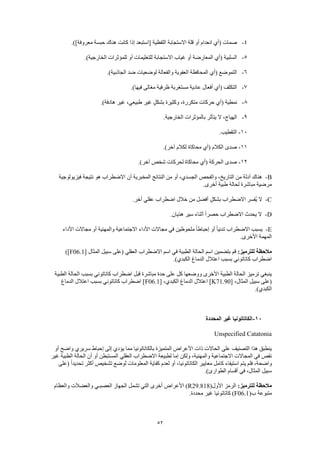 52
4-‫معروفة‬ ‫حبسة‬ ‫هناك‬ ‫كانت‬ ‫إذا‬ ‫[استبعد‬ ‫اللفظية‬ ‫االستجابة‬ ‫قلة‬ ‫أو‬ ‫انعدام‬ ‫(أي‬ ‫صمات‬.)]
5-.)‫الخارجية‬ ‫للمؤثرات‬ ‫أو‬ ‫للتعليمات‬ ‫االستجابة‬ ‫غياب‬ ‫أو‬ ‫المعارضة‬ ‫(أي‬ ‫السلبية‬
6-.)‫الجاذبية‬ ‫ضد‬ ‫لوضعيات‬ ‫والفعالة‬ ‫العفوية‬ ‫المحافظة‬ ‫(أي‬ ‫التموضع‬
7-.)‫فيها‬ ‫مغالى‬ ‫ظرفية‬ ‫مستغربة‬ ‫عادية‬ ‫أفعال‬ ‫(أي‬ ‫التكلف‬
8-‫غي‬ ،‫طبيعي‬ ‫غير‬ ٍ‫ل‬‫بشك‬ ‫وكثيرة‬ ،‫متكررة‬ ‫حركات‬ ‫(أي‬ ‫نمطية‬.)‫هادفة‬ ‫ر‬
9-.‫الخارجية‬ ‫بالمؤثرات‬ ‫يتأثر‬ ‫ال‬ ،‫الهياج‬
10-.‫التقطيب‬
11-.)‫آخر‬ ‫لكالم‬ ‫محاكاة‬ ‫(أي‬ ‫الكالم‬ ‫صدى‬
12-.)‫آخر‬ ‫شخص‬ ‫لحركات‬ ‫محاكاة‬ ‫(أي‬ ‫الحركة‬ ‫صدى‬
B-‫فيزيولوجية‬ ‫نتيجة‬ ‫هو‬ ‫االضطراب‬ ‫أن‬ ‫المخبرية‬ ‫النتائج‬ ‫من‬ ‫أو‬ ،‫الجسدي‬ ‫والفحص‬ ،‫التاريخ‬ ‫من‬ ‫أدلة‬ ‫هناك‬
‫ل‬ ‫مباشرة‬ ‫مرضية‬.‫أخرى‬ ‫طبية‬ ‫حالة‬
C-.‫آخر‬ ‫عقلي‬ ‫اضطراب‬ ‫خالل‬ ‫من‬ ‫أفضل‬ ٍ‫بشكل‬ ‫االضطراب‬ ‫ُفسر‬‫ي‬ ‫ال‬
D-.‫هذيان‬ ‫سير‬ ‫أثناء‬ ً‫ا‬‫حصر‬ ‫االضطراب‬ ‫يحدث‬ ‫ال‬
E-‫األداء‬ ‫مجاالت‬ ‫أو‬ ‫والمهنية‬ ‫االجتماعية‬ ‫األداء‬ ‫مجاالت‬ ‫في‬ ‫ملحوظين‬ ً‫ا‬‫إحباط‬ ‫أو‬ ً‫ا‬‫تدني‬ ‫االضطراب‬ ‫يسبب‬
.‫األخرى‬ ‫المهمة‬
:‫للترميز‬ ‫مالحظة‬‫بتضمين‬ ‫قم‬[ ‫المثال‬ ‫سبيل‬ ‫(على‬ ‫العقلي‬ ‫االضطراب‬ ‫اسم‬ ‫في‬ ‫الطبية‬ ‫الحالة‬ ‫اسم‬F06.1)]
.)‫الكبدي‬ ‫الدماغ‬ ‫اعتالل‬ ‫بسبب‬ ‫كاتاتوني‬ ‫اضطراب‬
‫الطبية‬ ‫الحالة‬ ‫بسبب‬ ‫كاتاتوني‬ ‫اضطراب‬ ‫قبل‬ ‫مباشرة‬ ‫حدة‬ ‫على‬ ‫كل‬ ‫ووضعها‬ ‫األخرى‬ ‫الطبية‬ ‫الحالة‬ ‫ترميز‬ ‫ينبغي‬
[ ،‫المثال‬ ‫سبيل‬ ‫(على‬K71.90‫الكبدي‬ ‫الدماغ‬ ‫اعتالل‬ ][ ،F06.1‫الدماغ‬ ‫اعتالل‬ ‫بسبب‬ ‫كاتاتوني‬ ‫اضطراب‬ ]
.)‫الكبدي‬
11-‫المحددة‬ ‫غير‬ ‫الكاتاتونيا‬
Unspecified Catatonia
‫أو‬ ‫واضح‬ ‫سريري‬ ‫إحباط‬ ‫إلى‬ ‫يؤدي‬ ‫مما‬ ‫بالكاتاتونيا‬ ‫المتميزة‬ ‫األعراض‬ ‫ذات‬ ‫الحاالت‬ ‫على‬ ‫التصنيف‬ ‫هذا‬ ‫ينطبق‬
‫لطبيعة‬ ‫إما‬ ‫ولكن‬ ،‫والمهنية‬ ‫االجتماعية‬ ‫المجاالت‬ ‫في‬ ‫نقص‬‫غير‬ ‫الطبية‬ ‫الحالة‬ ‫أن‬ ‫أو‬ ‫المستبطن‬ ‫العقلي‬ ‫االضطراب‬
‫(على‬ ً‫ا‬‫تحديد‬ ‫أكثر‬ ‫تشخيص‬ ‫لوضع‬ ‫المعلومات‬ ‫كفاية‬ ‫لعدم‬ ‫أو‬ ،‫الكاتاتونيا‬ ‫معايير‬ ‫كامل‬ ‫استيفاء‬ ‫يتم‬ ‫فلم‬ ،‫واضحة‬
.)‫الطوارئ‬ ‫أقسام‬ ‫في‬ ،‫المثال‬ ‫سبيل‬
:‫للترميز‬ ‫مالحظة‬(‫األول‬ ‫الرمز‬R29.818‫العصبـي‬ ‫الجهاز‬ ‫تشمل‬ ‫التي‬ ‫أخرى‬ ‫األعراض‬ )‫والعظام‬ ‫والعضالت‬
(‫ب‬ ‫متبوعة‬F06.1.‫محددة‬ ‫غير‬ ‫كاتاتونيا‬ )
 