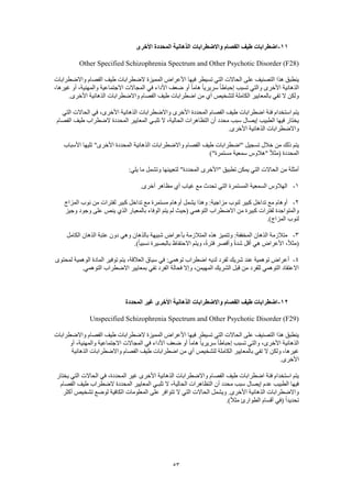 53
11-‫األخرى‬ ‫المحددة‬ ‫الذهانية‬ ‫واالضطرابات‬ ‫الفصام‬ ‫طيف‬ ‫اضطرابات‬
Other Specified Schizophrenia Spectrum and Other Psychotic Disorder (F28)
‫المميزة‬ ‫األعراض‬ ‫فيها‬ ‫تسيطر‬ ‫التي‬ ‫الحاالت‬ ‫على‬ ‫التصنيف‬ ‫هذا‬ ‫ينطبق‬‫واالضطرابات‬ ‫الفصام‬ ‫طيف‬ ‫الضطرابات‬
،‫غيرها‬ ‫أو‬ ،‫والمهنية‬ ‫االجتماعية‬ ‫المجاالت‬ ‫في‬ ‫األداء‬ ‫ضعف‬ ‫أو‬ ً‫ا‬‫هام‬ ً‫ا‬‫سريري‬ ً‫ا‬‫إحباط‬ ‫تسبب‬ ‫والتي‬ ‫األخرى‬ ‫الذهانية‬
.‫األخرى‬ ‫الذهانية‬ ‫واالضطرابات‬ ‫الفصام‬ ‫طيف‬ ‫اضطرابات‬ ‫من‬ ‫أي‬ ‫لتشخيص‬ ‫الكاملة‬ ‫بالمعايير‬ ‫تفي‬ ‫ال‬ ‫ولكن‬
‫اضطرابات‬ ‫فئة‬ ‫استخدام‬ ‫يتم‬‫التي‬ ‫الحاالت‬ ‫في‬ ،‫األخرى‬ ‫الذهانية‬ ‫واالضطرابات‬ ‫األخرى‬ ‫المحددة‬ ‫الفصام‬ ‫طيف‬
‫الفصام‬ ‫طيف‬ ‫الضطراب‬ ‫المحددة‬ ‫المعايير‬ ‫تلبـي‬ ‫ال‬ ،‫الحالية‬ ‫التظاهرات‬ ‫أن‬ ‫محدد‬ ‫سبب‬ ‫إيصال‬ ‫الطبيب‬ ‫فيها‬ ‫يختار‬
.‫األخرى‬ ‫الذهانية‬ ‫واالضطرابات‬
‫ا‬ ‫واالضطرابات‬ ‫الفصام‬ ‫طيف‬ ‫"اضطرابات‬ ‫تسجيل‬ ‫خالل‬ ‫من‬ ‫ذلك‬ ‫يتم‬‫األسباب‬ ‫تليها‬ "‫األخرى‬ ‫المحددة‬ ‫لذهانية‬
)"‫مستمرة‬ ‫سمعية‬ ‫"هالوس‬ ً‫ال‬‫(مث‬ ‫المحددة‬
:‫يلي‬ ‫ما‬ ‫وتشمل‬ ‫لتعيينها‬ "‫المحددة‬ ‫"األخرى‬ ‫تطبيق‬ ‫يمكن‬ ‫التي‬ ‫الحاالت‬ ‫من‬ ‫أمثلة‬
1-.‫أخرى‬ ‫مظاهر‬ ‫أي‬ ‫غياب‬ ‫مع‬ ‫تحدث‬ ‫التي‬ ‫المستمرة‬ ‫السمعية‬ ‫الهالوس‬
2-‫يش‬ ‫وهذا‬ :‫مزاجية‬ ‫لنوب‬ ‫كبير‬ ‫تداخل‬ ‫مع‬ ‫أوهام‬‫المزاج‬ ‫نوب‬ ‫من‬ ‫لفترات‬ ‫كبير‬ ‫تداخل‬ ‫مع‬ ‫مستمرة‬ ‫أوهام‬ ‫مل‬
‫وجيز‬ ‫وجود‬ ‫على‬ ‫ينص‬ ‫الذي‬ ‫بالمعيار‬ ‫الوفاء‬ ‫يتم‬ ‫لم‬ ‫(حيث‬ ‫التوهمي‬ ‫االضطراب‬ ‫من‬ ‫كبيرة‬ ‫لفترات‬ ‫والمتواجدة‬
.)‫المزاج‬ ‫لنوب‬
3-‫الكام‬ ‫الذهان‬ ‫عتبة‬ ‫دون‬ ‫وهي‬ ‫بالذهان‬ ‫شبيهة‬ ‫بأعراض‬ ‫المتالزمة‬ ‫هذه‬ ‫وتتميز‬ :‫المخففة‬ ‫الذهان‬ ‫متالزمة‬‫ل‬
.)ً‫ا‬‫نسبي‬ ‫بالبصيرة‬ ‫االحتفاظ‬ ‫ويتم‬ ،ً‫ة‬‫فتر‬ ‫وأقصر‬ ً‫ة‬‫شد‬ ‫أقل‬ ‫هي‬ ‫األعراض‬ ،ً‫ال‬‫(مث‬
4-‫لمحتوى‬ ‫الوهمية‬ ‫المادة‬ ‫توفير‬ ‫يتم‬ ،‫العالقة‬ ‫سياق‬ ‫في‬ :‫توهمي‬ ‫اضطراب‬ ‫لديه‬ ‫لفرد‬ ‫شريك‬ ‫عند‬ ‫توهمية‬ ‫أعراض‬
‫االضطرا‬ ‫بمعايير‬ ‫تفي‬ ‫الفرد‬ ‫فحالة‬ ‫وإال‬ ،‫المهيمن‬ ‫الشريك‬ ‫قبل‬ ‫من‬ ‫للفرد‬ ‫التوهمي‬ ‫االعتقاد‬.‫التوهمي‬ ‫ب‬
12-‫المحددة‬ ‫غير‬ ‫األخرى‬ ‫الذهانية‬ ‫واالضطرابات‬ ‫الفصام‬ ‫طيف‬ ‫اضطرابات‬
Unspecified Schizophrenia Spectrum and Other Psychotic Disorder (F29)
‫واالضطرابات‬ ‫الفصام‬ ‫طيف‬ ‫الضطرابات‬ ‫المميزة‬ ‫األعراض‬ ‫فيها‬ ‫تسيطر‬ ‫التي‬ ‫الحاالت‬ ‫على‬ ‫التصنيف‬ ‫هذا‬ ‫ينطبق‬
‫وا‬ ،‫األخرى‬ ‫الذهانية‬‫أو‬ ،‫والمهنية‬ ‫االجتماعية‬ ‫المجاالت‬ ‫في‬ ‫األداء‬ ‫ضعف‬ ‫أو‬ ً‫ا‬‫هام‬ ً‫ا‬‫سريري‬ ً‫ا‬‫إحباط‬ ‫تسبب‬ ‫لتي‬
‫الذهانية‬ ‫واالضطرابات‬ ‫الفصام‬ ‫طيف‬ ‫اضطرابات‬ ‫من‬ ‫أي‬ ‫لتشخيص‬ ‫الكاملة‬ ‫بالمعايير‬ ‫تفي‬ ‫ال‬ ‫ولكن‬ ،‫غيرها‬
.‫األخرى‬
،‫المحددة‬ ‫غير‬ ‫األخرى‬ ‫الذهانية‬ ‫واالضطرابات‬ ‫الفصام‬ ‫طيف‬ ‫اضطرابات‬ ‫فئة‬ ‫استخدام‬ ‫يتم‬‫يختار‬ ‫التي‬ ‫الحاالت‬ ‫في‬
‫الفصام‬ ‫طيف‬ ‫الضطراب‬ ‫المحددة‬ ‫المعايير‬ ‫تلبـي‬ ‫ال‬ ،‫الحالية‬ ‫التظاهرات‬ ‫أن‬ ‫محدد‬ ‫سبب‬ ‫إيصال‬ ‫عدم‬ ‫الطبيب‬ ‫فيها‬
‫أكثر‬ ‫تشخيص‬ ‫لوضع‬ ‫الكافية‬ ‫المعلومات‬ ‫على‬ ‫تتوافر‬ ‫ال‬ ‫التي‬ ‫الحاالت‬ ‫ويشمل‬ .‫األخرى‬ ‫الذهانية‬ ‫واالضطرابات‬
.)ً‫ال‬‫مث‬ ‫الطوارئ‬ ‫أقسام‬ ‫(في‬ ً‫ا‬‫تحديد‬
 