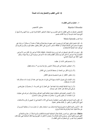 54
‫الصلة‬ ‫ذات‬ ‫واالضطرابات‬ ‫القطب‬ ‫ثنائي‬
1-‫القطب‬ ‫ثنائي‬ ‫اضطراب‬I
Bipolar I Disorder‫التشخيص‬ ‫معايير‬
‫القطب‬ ‫ثنائي‬ ‫اضطراب‬ ‫لتشخيص‬I‫أو‬ ‫سبق‬ُ‫ت‬ ‫قد‬ ‫الهوس‬ ‫نوبة‬ .‫هوس‬ ‫لنوبة‬ ‫التالية‬ ‫المعايير‬ ‫استيفاء‬ ‫الضروري‬ ‫فمن‬ ،
‫تحت‬ ‫بنوبة‬ ‫تبع‬ُ‫ت‬.‫جسيم‬ ‫اكتئاب‬ ‫نوبة‬ ‫أو‬ ‫هوسية‬
‫هوس‬ ‫نوبة‬Manic Episode
A-‫غير‬ ‫وزيادة‬ ،ً‫ا‬‫مستثار‬ ‫أو‬ ً‫ا‬‫متمدد‬ ‫أو‬ ً‫ا‬‫مرتفع‬ ‫ومتواصلة‬ ‫معهودة‬ ‫غير‬ ‫وبصورة‬ ‫المزاج‬ ‫فيها‬ ‫يكون‬ ‫متميزة‬ ‫فترة‬
‫(أو‬ ً‫ا‬‫تقريب‬ ‫يوم‬ ‫وكل‬ ،‫اليوم‬ ‫معظم‬ ‫وتظهر‬ ‫األقل‬ ‫على‬ ‫ألسبوع‬ ‫تستمر‬ ،‫الطاقة‬ ‫أو‬ ‫الهادف‬ ‫النشاط‬ ‫في‬ ‫مستمرة‬ ‫معهودة‬
.)‫لالستشفاء‬ ‫الحاجة‬ ‫عند‬ ‫فترة‬ ‫أي‬
B-‫األعراض‬ ‫من‬ )‫أكثر‬ ‫(أو‬ ‫أعراض‬ ‫ثالثة‬ ،‫الطاقة‬ ‫أو‬ ‫النشاط‬ ‫وزيادة‬ ،‫المزاج‬ ‫اضطراب‬ ‫فترة‬ ‫أثناء‬ ،‫استمرت‬
‫وتمثل‬ ،‫مهمة‬ ‫درجة‬ ‫إلى‬ ‫موجودة‬ ‫األعراض‬ ‫هذه‬ ‫وكانت‬ )‫فقط‬ ً‫ا‬‫مستثار‬ ‫المزاج‬ ‫كان‬ ‫إذا‬ ‫أعراض‬ ‫(أربعة‬ ‫التالية‬
:‫العادي‬ ‫السلوك‬ ‫عن‬ ً‫ا‬‫الفت‬ ً‫ا‬‫تغيير‬
(1).‫عظمه‬ ‫أو‬ ‫الذات‬ ‫تقدير‬ ‫تضخم‬
(2)‫نوم‬ ‫بعد‬ ‫بالراحة‬ ‫الشعور‬ ،ً‫ال‬‫(مث‬ ‫النوم‬ ‫إلى‬ ‫الحاجة‬ ‫انخفاض‬3.)‫فقط‬ ‫ساعات‬
(3).‫الكالم‬ ‫في‬ ‫لالستمرار‬ ‫ضغط‬ ‫أو‬ ‫المعتاد‬ ‫من‬ ‫أكثر‬ ‫ثرثرة‬
(4).‫األفكار‬ ‫بتسابق‬ ‫شخصية‬ ‫خبرة‬ ‫أو‬ ‫األفكار‬ ‫تطاير‬
(5)‫مثير‬ ‫إلى‬ ‫بسهولة‬ ‫االنتباه‬ ‫تحويل‬ ‫(أي‬ ‫التشتت‬‫كما‬ .)‫صلة‬ ‫ذات‬ ‫ليست‬ ‫أو‬ ‫هامة‬ ‫غير‬ ‫خارجية‬ ‫ات‬
.‫لوحظت‬ ‫أو‬ ‫ذكرت‬
(6)ً‫ا‬‫اجتماعي‬ ‫(إما‬ ‫الهادف‬ ‫النشاط‬ ‫ازدياد‬-‫المدرسة‬ ‫في‬ ‫أو‬ ‫العمل‬ ‫في‬-‫نفسي‬ ‫هياج‬ ‫أو‬ )ً‫ا‬‫جنسي‬ ‫أو‬
.)‫موجه‬ ‫غير‬ ‫هادف‬ ‫غير‬ ‫نشاط‬ ‫(أي‬ ‫حركي‬
(7)‫إسراف‬ ،‫(مثل‬ ‫مؤلمة‬ ‫لعواقب‬ ‫كبيرة‬ ‫إمكانية‬ ‫تحمل‬ ‫نشاطات‬ ‫في‬ ‫المفرط‬ ‫االنغماس‬‫عمليات‬ ‫في‬
.)‫األعمال‬ ‫مجال‬ ‫في‬ ‫حمقاء‬ ‫استثمارات‬ ‫أو‬ ‫جنسي‬ ‫طيش‬ ‫أو‬ ،‫للملذات‬ ‫شراء‬
C-،‫باالستشفاء‬ ‫تلزم‬ ‫أو‬ ‫المهني‬ ‫أو‬ ‫االجتماعي‬ ‫األداء‬ ‫في‬ ً‫ا‬‫واضح‬ ً‫ا‬‫انخفاض‬ ‫لتسبب‬ ‫يكفي‬ ‫بما‬ ‫شديدة‬ ‫النوبة‬ ‫تكون‬
.‫ذهانية‬ ‫مظاهر‬ ‫هناك‬ ‫أو‬ ،‫للغير‬ ‫أو‬ ‫للنفس‬ ‫األذى‬ ‫لمنع‬
D-‫ف‬ ‫لتأثيرات‬ ‫النوبة‬ ‫عزى‬ُ‫ت‬ ‫ال‬‫أو‬ )‫أخرى‬ ‫معالجة‬ ‫أو‬ ‫دواء‬ ‫تناول‬ ‫أو‬ ،‫عقار‬ ‫استخدام‬ ‫سوء‬ ‫(مثل‬ ‫لمادة‬ ‫يزيولوجية‬
.)‫الدرق‬ ‫نشاط‬ ‫فرط‬ ‫(مثل‬ ‫عامة‬ ‫طبية‬ ‫حالة‬ ‫عن‬
:‫مالحظة‬‫باالختالج‬ ‫عالج‬ ‫أو‬ ،ً‫ال‬‫مث‬ ‫(أدوية‬ ‫لالكتئاب‬ ‫المضادة‬ ‫المعالجة‬ ‫خالل‬ ‫كاملة‬ ‫هوس‬ ‫نوبة‬ ‫تظهر‬ ‫عندما‬
،‫للمتالزمة‬ ‫كامل‬ ‫بمستوى‬ ‫تستمر‬ ‫ولكنها‬ )‫الكهربائي‬‫كاف‬ ٌ‫ل‬‫دلي‬ ‫لهي‬ ‫المعالجة‬ ‫لتلك‬ ‫الفيزيولوجية‬ ‫التأثيرات‬ ً‫ة‬‫متجاوز‬
‫القطب‬ ‫ثنائي‬ ‫اضطراب‬ ‫أي‬ .‫هوس‬ ‫نوبة‬ ‫لتشخيص‬I.
 