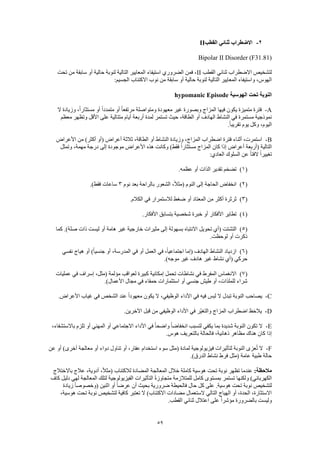 59
2-‫القطب‬ ‫ثنائي‬ ‫االضطراب‬II
Bipolar II Disorder (F31.81)
‫القطب‬ ‫ثنائي‬ ‫االضطراب‬ ‫لتشخيص‬II‫تحت‬ ‫من‬ ‫سابقة‬ ‫أو‬ ‫حالية‬ ‫لنوبة‬ ‫التالية‬ ‫المعايير‬ ‫استيفاء‬ ‫الضروري‬ ‫فمن‬ ،
‫الت‬ ‫المعايير‬ ‫واستيفاء‬ ،‫الهوس‬:‫الجسيم‬ ‫االكتئاب‬ ‫نوب‬ ‫من‬ ‫سابقة‬ ‫أو‬ ‫حالية‬ ‫لنوبة‬ ‫الية‬
‫الهوسية‬ ‫تحت‬ ‫النوبة‬hypomanic Episode
A-‫ال‬ ‫وزيادة‬ ،ً‫ا‬‫مستثار‬ ‫أو‬ ً‫ا‬‫متمدد‬ ‫أو‬ ً‫ا‬‫مرتفع‬ ‫ومتواصلة‬ ‫معهودة‬ ‫غير‬ ‫وبصورة‬ ‫المزاج‬ ‫فيها‬ ‫يكون‬ ‫متميزة‬ ‫فترة‬
‫أيا‬ ‫أربعة‬ ‫لمدة‬ ‫تستمر‬ ‫حيث‬ ،‫الطاقة‬ ‫أو‬ ‫الهادف‬ ‫النشاط‬ ‫في‬ ‫مستمرة‬ ‫نموذجية‬‫معظم‬ ‫وتظهر‬ ‫األقل‬ ‫على‬ ‫متتالية‬ ‫م‬
.ً‫ا‬‫تقريب‬ ‫يوم‬ ‫وكل‬ ،‫اليوم‬
B-‫األعراض‬ ‫من‬ )‫أكثر‬ ‫(أو‬ ‫أعراض‬ ‫ثالثة‬ ،‫الطاقة‬ ‫أو‬ ‫النشاط‬ ‫وزيادة‬ ،‫المزاج‬ ‫اضطراب‬ ‫فترة‬ ‫أثناء‬ ،‫استمرت‬
‫وتمثل‬ ،‫مهمة‬ ‫درجة‬ ‫إلى‬ ‫موجودة‬ ‫األعراض‬ ‫هذه‬ ‫وكانت‬ )‫فقط‬ ً‫ا‬‫مستثار‬ ‫المزاج‬ ‫كان‬ ‫إذا‬ ‫أعراض‬ ‫(أربعة‬ ‫التالية‬
‫ال‬ ً‫ا‬‫تغيير‬:‫العادي‬ ‫السلوك‬ ‫عن‬ ً‫ا‬‫فت‬
(1).‫عظمه‬ ‫أو‬ ‫الذات‬ ‫تقدير‬ ‫تضخم‬
(2)‫نوم‬ ‫بعد‬ ‫بالراحة‬ ‫الشعور‬ ،ً‫ال‬‫(مث‬ ‫النوم‬ ‫إلى‬ ‫الحاجة‬ ‫انخفاض‬3.)‫فقط‬ ‫ساعات‬
(3).‫الكالم‬ ‫في‬ ‫لالستمرار‬ ‫ضغط‬ ‫أو‬ ‫المعتاد‬ ‫من‬ ‫أكثر‬ ‫ثرثرة‬
(4).‫األفكار‬ ‫بتسابق‬ ‫شخصية‬ ‫خبرة‬ ‫أو‬ ‫األفكار‬ ‫تطاير‬
(5)‫تحويل‬ ‫(أي‬ ‫التشتت‬‫كما‬ .)‫صلة‬ ‫ذات‬ ‫ليست‬ ‫أو‬ ‫هامة‬ ‫غير‬ ‫خارجية‬ ‫مثيرات‬ ‫إلى‬ ‫بسهولة‬ ‫االنتباه‬
.‫لوحظت‬ ‫أو‬ ‫ذكرت‬
(6)‫نفسي‬ ‫هياج‬ ‫أو‬ )ً‫ا‬‫جنسي‬ ‫أو‬ ،‫المدرسة‬ ‫في‬ ‫أو‬ ‫العمل‬ ‫في‬ ،ً‫ا‬‫اجتماعي‬ ‫(إما‬ ‫الهادف‬ ‫النشاط‬ ‫ازدياد‬
.)‫موجه‬ ‫غير‬ ‫هادف‬ ‫غير‬ ‫نشاط‬ ‫(أي‬ ‫حركي‬
(7)‫لع‬ ‫كبيرة‬ ‫إمكانية‬ ‫تحمل‬ ‫نشاطات‬ ‫في‬ ‫المفرط‬ ‫االنغماس‬‫عمليات‬ ‫في‬ ‫إسراف‬ ،‫(مثل‬ ‫مؤلمة‬ ‫واقب‬
.)‫األعمال‬ ‫مجال‬ ‫في‬ ‫حمقاء‬ ‫استثمارات‬ ‫أو‬ ‫جنسي‬ ‫طيش‬ ‫أو‬ ،‫للملذات‬ ‫شراء‬
C-.‫األعراض‬ ‫غياب‬ ‫في‬ ‫الشخص‬ ‫عند‬ ً‫ا‬‫معهود‬ ‫يكون‬ ‫ال‬ ،‫الوظيفي‬ ‫األداء‬ ‫في‬ ‫فيه‬ ‫لبس‬ ‫ال‬ ‫تبدل‬ ‫النوبة‬ ‫يصاحب‬
D-‫اآلخري‬ ‫قبل‬ ‫من‬ ‫الوظيفي‬ ‫األداء‬ ‫في‬ ‫ّر‬‫ي‬‫والتغ‬ ‫المزاج‬ ‫اضطراب‬ ‫ظ‬َ‫يالح‬.‫ن‬
E-،‫باالستشفاء‬ ‫تلزم‬ ‫أو‬ ‫المهني‬ ‫أو‬ ‫االجتماعي‬ ‫األداء‬ ‫في‬ ً‫ا‬‫واضح‬ ً‫ا‬‫انخفاض‬ ‫لتسبب‬ ‫يكفي‬ ‫بما‬ ‫شديدة‬ ‫النوبة‬ ‫تكون‬ ‫ال‬
.‫هوس‬ ‫بالتعريف‬ ‫فالحالة‬ ،‫ذهانية‬ ‫مظاهر‬ ‫هناك‬ ‫كان‬ ‫إذا‬
F-)‫أخرى‬ ‫معالجة‬ ‫أو‬ ‫دواء‬ ‫تناول‬ ‫أو‬ ،‫عقار‬ ‫استخدام‬ ‫سوء‬ ‫(مثل‬ ‫لمادة‬ ‫فيزيولوجية‬ ‫لتأثيرات‬ ‫النوبة‬ ‫عزى‬ُ‫ت‬ ‫ال‬‫عن‬ ‫أو‬
.)‫الدرق‬ ‫نشاط‬ ‫فرط‬ ‫(مثل‬ ‫عامة‬ ‫طبية‬ ‫حالة‬
:‫مالحظة‬‫باالختالج‬ ‫عالج‬ ،‫أدوية‬ ،ً‫ال‬‫(مث‬ ‫لالكتئاب‬ ‫المضادة‬ ‫المعالجة‬ ‫خالل‬ ‫كاملة‬ ‫هوسية‬ ‫تحت‬ ‫نوبة‬ ‫تظهر‬ ‫عندما‬
‫كاف‬ ‫دليل‬ ‫لهي‬ ‫المعالجة‬ ‫لتلك‬ ‫الفيزيولوجية‬ ‫التأثيرات‬ ً‫ة‬‫متجاوز‬ ‫للمتالزمة‬ ‫كامل‬ ‫بمستوى‬ ‫تستمر‬ ‫ولكنها‬ )‫الكهربائي‬
‫لتشخيص‬‫زيادة‬ ً‫ا‬‫(وخصوص‬ ‫اثنين‬ ‫أو‬ ً‫ا‬‫عرض‬ ‫أن‬ ‫بحيث‬ ‫ضرورية‬ ‫فالحيطة‬ ‫حال‬ ‫كل‬ ‫على‬ .‫هوسية‬ ‫تحت‬ ‫نوبة‬
،‫هوسية‬ ‫تحت‬ ‫نوبة‬ ‫لتشخيص‬ ‫كافية‬ ‫تعتبر‬ ‫ال‬ )‫االكتئاب‬ ‫مضادات‬ ‫الستعمال‬ ‫التالي‬ ‫الهياج‬ ‫أو‬ ،‫الحدة‬ ،‫االستثارة‬
.‫القطب‬ ‫ثنائي‬ ‫اعتالل‬ ‫على‬ ً‫ا‬‫مؤشر‬ ‫بالضرورة‬ ‫وليست‬
 
