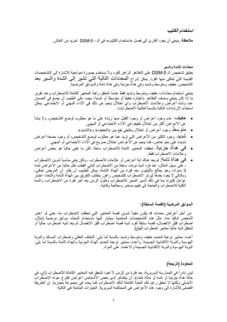 6
‫ب‬ّ‫ي‬‫الكت‬ ‫استخدام‬
‫مالحظة‬‫فصل‬ ‫إلى‬ ‫القارئ‬ ‫يعود‬ ‫أن‬ ‫ينبغي‬ :«‫ّب‬‫ي‬‫الكت‬ ‫استخدام‬»‫الـ‬ ‫في‬DSM-5 -.‫النقاش‬ ‫من‬ ‫لمزيد‬
‫والسير‬ ‫الشدة‬ ‫دات‬ِّ‫د‬‫مح‬
‫الـ‬ ‫تشخيص‬ ‫يطبق‬DSM-5‫التشخيصات‬ ‫إلى‬ ‫لإلشارة‬ ‫نموذجية‬ ‫بصورة‬ ‫يستخدم‬ ‫وال‬ ‫للفرد‬ ‫الراهن‬ ‫التظاهر‬ ‫على‬
‫إدراج‬ ‫يمكن‬ .‫الفرد‬ ‫منها‬ ‫تعافى‬ ‫التي‬ ‫القديمة‬‫بعد‬ ‫والسير‬ ‫الشدة‬ ‫إلى‬ ‫تشير‬ ‫التي‬ ‫التالية‬ ‫المحددات‬
.‫المرضية‬ ‫والسوابق‬ ‫تامة‬ ‫هدأة‬ ‫وفي‬ ‫جزئية‬ ‫هدأة‬ ‫وفي‬ ‫وشديد‬ ‫ومتوسط‬ ‫خفيف‬ :‫التشخيص‬
‫استخدام‬ ‫ينبغي‬‫تقرير‬ ‫وعند‬ ‫لالضطراب‬ ‫الكاملة‬ ‫المعايير‬ ً‫ا‬‫راهن‬ ‫تتحقق‬ ‫عندما‬ ‫فقط‬ ‫وشديد‬ ‫ومتوسط‬ ‫خفيف‬ ،‫دات‬ِّ‫د‬‫مح‬
‫الحسبان‬ ‫في‬ ‫يضع‬ ‫أن‬ ‫الطبيب‬ ‫على‬ ‫يجب‬ ،ً‫ا‬‫شديد‬ ‫أو‬ ً‫ا‬‫متوسط‬ ‫أو‬ ً‫ا‬‫خفيف‬ ‫باعتباره‬ ‫التظاهر‬ ‫وصف‬ ‫ينبغي‬ ‫كان‬ ‫إذا‬ ‫ما‬
‫الم‬ ‫األداء‬ ‫في‬ ‫ذلك‬ ‫عن‬ ‫ينجم‬ ‫اختالل‬ ‫وأي‬ ‫االضطراب‬ ‫وعالمات‬ ‫أعراض‬ ‫وشدة‬ ‫عدد‬‫يمكن‬ .‫االجتماعي‬ ‫أو‬ ‫هني‬
:‫االضطرابات‬ ‫لغالبية‬ ‫بالنسبة‬ ‫التالية‬ ‫اإلرشادات‬ ‫استخدام‬
‫خفيف‬‫ينشأ‬ ‫وال‬ ،‫التشخيص‬ ‫لوضع‬ ‫مطلوب‬ ‫هو‬ ‫ما‬ ‫على‬ ‫زيادة‬ ‫منها‬ ‫القليل‬ ‫وجود‬ ‫أو‬ ‫أعراض‬ ‫وجود‬ ‫عدم‬ :
.‫المهني‬ ‫أو‬ ‫االجتماعي‬ ‫األداء‬ ‫في‬ ‫طفيف‬ ‫اختالل‬ ‫من‬ ‫أكثر‬ ‫األعراض‬ ‫عن‬
‫متوسط‬‫وظي‬ ‫اختالل‬ ‫أو‬ ‫أعراض‬ ‫وجود‬ :‫بين‬ ‫يقع‬ ‫في‬«‫الخفيف‬»‫و‬«‫الشديد‬.»
‫شديد‬‫أعراض‬ ‫بضعة‬ ‫وجود‬ ‫أو‬ ،‫التشخيص‬ ‫لوضع‬ ‫مطلوب‬ ‫هو‬ ‫عما‬ ‫تزيد‬ ‫التي‬ ‫األعراض‬ ‫من‬ ‫الكثير‬ ‫وجود‬ :
.‫المهني‬ ‫أو‬ ‫االجتماعي‬ ‫األداء‬ ‫في‬ ‫صريح‬ ‫اختالل‬ ‫األعراض‬ ‫عن‬ ‫ينجم‬ ‫كما‬ ،‫خاص‬ ‫نحو‬ ‫على‬ ‫شديدة‬
‫جزئية‬ ‫هدأة‬ ‫في‬‫لكن‬ ،ً‫ا‬‫سابق‬ ‫لالضطراب‬ ‫التامة‬ ‫المعايير‬ ‫تحققت‬ :‫أعراض‬ ‫بعض‬ ‫هو‬ ً‫ا‬‫حالي‬ ‫تبقى‬ ‫ما‬
.‫فقط‬ ‫االضطراب‬ ‫وعالمات‬
:‫تامة‬ ‫هدأة‬ ‫في‬‫االضطراب‬ ‫تدوين‬ ً‫ا‬‫مناسب‬ ‫يبقى‬ ‫ولكن‬ ‫ـ‬ ‫لالضطراب‬ ‫عالمات‬ ‫أو‬ ‫أعراض‬ ‫أية‬ ‫هناك‬ ‫يعد‬ ‫لم‬
‫لمدة‬ ‫األعراض‬ ‫من‬ ً‫ا‬‫خالي‬ ‫ظل‬ ‫القطب‬ ‫ثنائي‬ ‫االضطراب‬ ‫من‬ ‫سابقة‬ ‫نوبات‬ ‫لديه‬ ‫فرد‬ ‫عند‬ ،‫المثال‬ ‫سبيل‬ ‫على‬ ‫ـ‬
3‫بال‬ ‫ج‬َ‫ل‬‫يعا‬ ‫وهو‬ ‫سنوات‬،‫تعافى‬ ‫المريض‬ ‫أن‬ ‫ّر‬‫د‬‫يق‬ ‫أن‬ ‫للطبيب‬ ‫يمكن‬ ،‫التامة‬ ‫الهدأة‬ ‫من‬ ‫فترة‬ ‫بعد‬ .‫ليثيوم‬
‫اعتبار‬ ‫والشفاء‬ ‫التامة‬ ‫الهدأة‬ ‫بين‬ ‫التفريق‬ ‫يتطلب‬ .‫راهن‬ ‫كتشخيص‬ ‫االضطراب‬ ‫ّز‬‫م‬‫لير‬ ‫بعدها‬ ‫يعود‬ ‫ال‬ ‫وبالتالي‬
‫و‬ ،‫االضطراب‬ ‫من‬ ‫فترة‬ ‫آخر‬ ‫بعد‬ ‫الزمن‬ ‫وطول‬ ‫لالضطراب‬ ‫المميز‬ ‫السير‬ ‫ذلك‬ ‫في‬ ‫بما‬ ،‫كثيرة‬ ‫عوامل‬‫المدة‬
.‫وقائية‬ ‫ومعالجة‬ ‫مستمر‬ ‫تقييم‬ ‫إلى‬ ‫والحاجة‬ ‫لالضطراب‬ ‫الكلية‬
:)‫السابقة‬ ‫(القصة‬ ‫المرضية‬ ‫السوابق‬
‫اعتبر‬ ‫لو‬ ‫حتى‬ ،‫ما‬ ‫الضطراب‬ ‫تحققت‬ ‫التي‬ ‫المعايير‬ ‫قصة‬ ‫تدوين‬ ً‫ا‬‫مفيد‬ ‫يكون‬ ‫قد‬ ،‫محددة‬ ‫أغراض‬ ‫أجل‬ ‫من‬
‫باستخدام‬ ‫إليها‬ ‫سيشار‬ ‫الماضية‬ ‫التشخيصات‬ ‫هذه‬ ‫مثل‬ .‫منه‬ ً‫ا‬‫شافي‬ ‫الشخص‬،‫(مثال‬ ‫مرضية‬ ‫سوابق‬ ‫د‬ِّ‫د‬‫المح‬
‫أو‬ ً‫ا‬‫حالي‬ ‫اضطراب‬ ‫لديه‬ ‫يعد‬ ‫لم‬ ‫االنفصال‬ ‫قلق‬ ‫اضطراب‬ ‫قصة‬ ‫لديه‬ ‫لفرد‬ ‫سابقة‬ ‫قصة‬ ،‫االنفصال‬ ‫قلق‬ ‫اضطراب‬
.)‫الهلع‬ ‫اضطراب‬ ‫معايير‬ ً‫ا‬‫حالي‬ ‫لديه‬ ‫تتحقق‬
‫والنو‬ ‫المسلك‬ ‫واضطراب‬ ‫العقلي‬ ‫التخلف‬ :‫يلي‬ ‫لما‬ ‫بالنسبة‬ ‫وشديد‬ ‫ومتوسط‬ ‫خفيف‬ ‫لتحديد‬ ‫نوعية‬ ‫معايير‬ ‫أعدت‬‫بة‬
:‫يلي‬ ‫لما‬ ‫بالنسبة‬ ‫التامة‬ ‫والهدأة‬ ‫الجزئية‬ ‫الهدأة‬ ‫لتحديد‬ ‫نوعية‬ ‫معايير‬ ‫وأعدت‬ .‫الجسيمة‬ ‫االكتئابية‬ ‫والنوبة‬ ‫الهوسية‬
.‫المواد‬ ‫على‬ ‫واالعتماد‬ ‫الجسيمة‬ ‫االكتئابية‬ ‫والنوبة‬ ‫الهوسية‬ ‫النوبة‬
)‫جعة‬ُ‫ر‬‫(ال‬ ‫المعاودة‬
‫تعود‬ ‫ال‬ ‫الزمن‬ ‫من‬ ‫فترة‬ ‫بعد‬ ،‫السريرية‬ ‫الممارسة‬ ‫في‬ ً‫ا‬‫نادر‬ ‫ليس‬‫في‬ ،‫(أي‬ ‫لالضطراب‬ ‫الكاملة‬ ‫المعايير‬ ‫فيه‬ ‫تتحقق‬
‫االضطراب‬ ‫عودة‬ ‫تقترح‬ ‫أعراض‬ ‫األشخاص‬ ‫بعض‬ ‫لدى‬ ‫يتظاهر‬ ‫أن‬ ،)‫شفاء‬ ‫حالة‬ ‫أو‬ ‫تامة‬ ‫أو‬ ‫جزئية‬ ‫هدأة‬ ‫حالة‬
‫الطريقة‬ ‫إن‬ .‫معيارية‬ ‫مجموعة‬ ‫في‬ ‫يحدد‬ ‫كما‬ ‫االضطراب‬ ‫لذلك‬ ‫الكاملة‬ ‫العتبة‬ ‫ذلك‬ ‫رغم‬ ‫تحقق‬ ‫ال‬ ‫ولكنها‬ ‫األصلي‬
‫وجود‬ ‫إلى‬ ‫لإلشارة‬ ‫الفضلى‬:‫التالية‬ ‫هي‬ ‫المتاحة‬ ‫الخيارات‬ .‫السريرية‬ ‫المحاكمة‬ ‫هي‬ ‫األعراض‬ ‫هذه‬
 