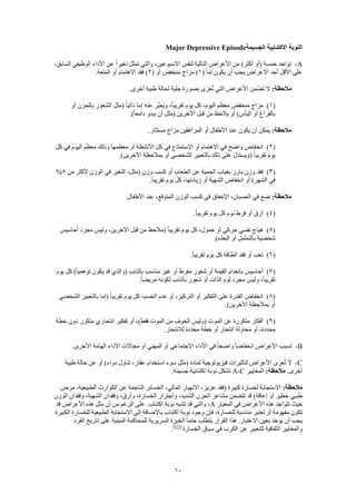 60
‫الجسيمة‬ ‫االكتئابية‬ ‫النوبة‬Major Depressive Episode
A-،‫السابق‬ ‫الوظيفي‬ ‫األداء‬ ‫عن‬ ً‫ا‬‫تغير‬ ‫تمثل‬ ‫والتي‬ ،‫االسبوعين‬ ‫لنفس‬ ‫التالية‬ ‫األعراض‬ ‫من‬ )‫أكثر‬ ‫(أو‬ ‫خمسة‬ ‫تواجد‬
( ‫إما‬ ‫يكون‬ ‫أن‬ ‫يجب‬ ‫األعراض‬ ‫أحد‬ ‫األقل‬ ‫على‬1( ‫أو‬ ‫منخفض‬ ‫مزاج‬ )2.‫المتعة‬ ‫أو‬ ‫االهتمام‬ ‫فقد‬ )
:‫مالحظة‬‫عزى‬ُ‫ت‬ ‫التي‬ ‫األعراض‬ ‫ّمن‬‫ض‬‫ت‬ ‫ال‬.‫أخرى‬ ‫طبية‬ ‫لحالة‬ ‫جلية‬ ‫بصورة‬
(1)‫أو‬ ‫بالحزن‬ ‫الشعور‬ ‫(مثل‬ ً‫ا‬‫ذاتي‬ ‫إما‬ ‫عنه‬ ‫َّر‬‫ب‬‫ُع‬‫ي‬‫و‬ ،ً‫ا‬‫تقريب‬ ‫يوم‬ ‫كل‬ ،‫اليوم‬ ‫معظم‬ ‫منخفض‬ ‫مزاج‬
.)ً‫ا‬‫دامع‬ ‫يبدو‬ ‫أن‬ ‫(مثل‬ ‫اآلخرين‬ ‫قبل‬ ‫من‬ ‫ظ‬َ‫ح‬‫يال‬ ‫أو‬ )‫اليأس‬ ‫أو‬ ‫بالفراغ‬
:‫مالحظة‬.‫مستثار‬ ‫مزاج‬ ‫المراهقين‬ ‫أو‬ ‫األطفال‬ ‫عند‬ ‫يكون‬ ‫أن‬ ‫يمكن‬
(2)‫انخ‬‫كل‬ ‫في‬ ‫اليوم‬ ‫معظم‬ ‫وذلك‬ ‫معظمها‬ ‫أو‬ ‫األنشطة‬ ‫كل‬ ‫في‬ ‫االستمتاع‬ ‫أو‬ ‫االهتمام‬ ‫في‬ ‫واضح‬ ‫فاض‬
.)‫اآلخرين‬ ‫بمالحظة‬ ‫أو‬ ‫الشخصي‬ ‫بالتعبير‬ ‫ذلك‬ ‫على‬ ‫(ويستدل‬ ً‫ا‬‫تقريب‬ ‫يوم‬
(3)‫من‬ ‫ألكثر‬ ‫الوزن‬ ‫في‬ ‫التغير‬ ،‫(مثل‬ ‫وزن‬ ‫كسب‬ ‫أو‬ ،‫الطعام‬ ‫عن‬ ‫الحمية‬ ‫بغياب‬ ‫بارز‬ ‫وزن‬ ‫فقد‬5%
‫الشه‬ ‫انخفاض‬ ‫أو‬ )‫الشهر‬ ‫في‬.ً‫ا‬‫تقريب‬ ‫يوم‬ ‫كل‬ ،‫زيادتها‬ ‫أو‬ ‫ية‬
:‫مالحظة‬.‫األطفال‬ ‫عند‬ ،‫المتوقع‬ ‫الوزن‬ ‫كسب‬ ‫في‬ ‫اإلخفاق‬ ،‫الحسبان‬ ‫في‬ ‫ضع‬
(4).ً‫ا‬‫تقريب‬ ‫يوم‬ ‫كل‬ ‫نوم‬ ‫فرط‬ ‫أو‬ ‫أرق‬
(5)‫أحاسيس‬ ‫مجرد‬ ‫وليس‬ ،‫اآلخرين‬ ‫قبل‬ ‫من‬ ‫(مالحظ‬ ً‫ا‬‫تقريب‬ ‫يوم‬ ‫كل‬ ،‫خمول‬ ‫أو‬ ‫حركي‬ ‫نفسي‬ ‫هياج‬
.)‫البطء‬ ‫أو‬ ‫بالتململ‬ ‫شخصية‬
(6)‫تع‬.ً‫ا‬‫تقريب‬ ‫يوم‬ ‫كل‬ ‫الطاقة‬ ‫فقد‬ ‫أو‬ ‫ب‬
(7)‫يوم‬ ‫كل‬ )ً‫ا‬‫توهمي‬ ‫يكون‬ ‫قد‬ ‫(والذي‬ ‫بالذنب‬ ‫مناسب‬ ‫غير‬ ‫أو‬ ‫مفرط‬ ‫شعور‬ ‫أو‬ ‫القيمة‬ ‫بانعدام‬ ‫أحاسيس‬
.ً‫ا‬‫مريض‬ ‫لكونه‬ ‫بالذنب‬ ‫شعور‬ ‫أو‬ ‫الذات‬ ‫لوم‬ ‫مجرد‬ ‫وليس‬ ،ً‫ا‬‫تقريب‬
(8)‫(إم‬ ً‫ا‬‫تقريب‬ ‫يوم‬ ‫كل‬ ،‫الحسم‬ ‫عدم‬ ‫أو‬ ،‫التركيز‬ ‫أو‬ ‫التفكير‬ ‫على‬ ‫القدرة‬ ‫انخفاض‬‫الشخصي‬ ‫بالتعبير‬ ‫ا‬
.)‫اآلخرين‬ ‫بمالحظة‬ ‫أو‬
(9)‫خطة‬ ‫دون‬ ‫متكرر‬ ‫انتحاري‬ ‫تفكير‬ ‫أو‬ ،)‫فقط‬ ‫الموت‬ ‫من‬ ‫الخوف‬ ‫(وليس‬ ‫الموت‬ ‫عن‬ ‫متكررة‬ ‫أفكار‬
.‫لالنتحار‬ ‫محددة‬ ‫خطة‬ ‫أو‬ ‫انتحار‬ ‫محاولة‬ ‫أو‬ ،‫محددة‬
B-‫األداء‬ ‫مجاالت‬ ‫أو‬ ‫المهني‬ ‫أو‬ ‫االجتماعي‬ ‫األداء‬ ‫في‬ ً‫ا‬‫واضح‬ ً‫ا‬‫انخفاض‬ ‫األعراض‬ ‫تسبب‬.‫األخرى‬ ‫الهامة‬
C-‫طبية‬ ‫حالة‬ ‫عن‬ ‫أو‬ )‫دواء‬ ‫تناول‬ ،‫عقار‬ ‫استخدام‬ ‫سوء‬ ‫(مثل‬ ‫لمادة‬ ‫فيزيولوجية‬ ‫لتأثيرات‬ ‫األعراض‬ ‫عزى‬ُ‫ت‬ ‫ال‬
.‫أخرى‬:‫مالحظة‬‫المعايير‬A-C.‫جسيمة‬ ‫اكتئابية‬ ‫نوبة‬ ‫تشكل‬
:‫مالحظة‬‫الطب‬ ‫الكوارث‬ ‫عن‬ ‫الناجمة‬ ‫الخسائر‬ ،‫المالي‬ ‫االنهيار‬ ،‫عزيز‬ ‫(فقد‬ ‫كبيرة‬ ‫لخسارة‬ ‫االستجابة‬‫مرض‬ ،‫يعية‬
‫الوزن‬ ‫وفقدان‬ ،‫الشهية‬ ‫وفقدان‬ ،‫وأرق‬ ،‫الخسارة‬ ‫واجترار‬ ،‫الشديد‬ ‫الحزن‬ ‫مشاعر‬ ‫تتضمن‬ ‫قد‬ )‫إعاقة‬ ‫أو‬ ‫خطير‬ ‫طبـي‬
‫المعيار‬ ‫في‬ ‫األعراض‬ ‫هذه‬ ‫تتواجد‬ ‫حيث‬A‫قد‬ ‫األعراض‬ ‫هذه‬ ‫مثل‬ ‫أن‬ ‫من‬ ‫الرغم‬ ‫على‬ .‫اكتئاب‬ ‫نوبة‬ ‫تشبه‬ ‫قد‬ ‫والتي‬ ،
‫ن‬ ‫وجود‬ ‫فإن‬ ،‫للخسارة‬ ‫مناسبة‬ ‫تعتبر‬ ‫أو‬ ‫مفهومة‬ ‫تكون‬‫الكبيرة‬ ‫للخسارة‬ ‫الطبيعية‬ ‫االستجابة‬ ‫إلى‬ ‫باإلضافة‬ ‫اكتئاب‬ ‫وبة‬
‫الفرد‬ ‫تاريخ‬ ‫على‬ ‫المبنية‬ ‫للمحاكمة‬ ‫السريرية‬ ‫الخبرة‬ ً‫ا‬‫حتم‬ ‫يتطلب‬ ‫القرار‬ ‫هذا‬ .‫االعتبار‬ ‫بعين‬ ‫يؤخذ‬ ‫أن‬ ‫يجب‬
‫الخسارة‬ ‫سياق‬ ‫في‬ ‫الكرب‬ ‫عن‬ ‫للتعبير‬ ‫الثقافية‬ ‫والمعايير‬([1])
.
 