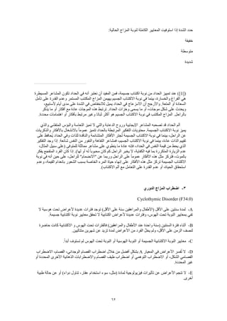62
‫المعايير‬ ‫استوفيت‬ ‫إذا‬ ‫الشدة‬ ‫حدد‬:‫الحالية‬ ‫المزاج‬ ‫لنوبة‬ ‫الكاملة‬
‫خفيفة‬
‫متوسطة‬
‫شديدة‬
([1]‫المسيطرة‬ ‫المشاعر‬ ‫تكون‬ ‫الحداد‬ ‫في‬ ‫أنه‬ ‫نعتبر‬ ‫أن‬ ‫المفيد‬ ‫فمن‬ ،‫جسيمة‬ ‫اكتئاب‬ ‫نوبة‬ ‫من‬ ‫الحداد‬ ‫تمييز‬ ‫عند‬ )
‫تأمل‬ ‫على‬ ‫القدرة‬ ‫وعدم‬ ‫المستمر‬ ‫المكتئب‬ ‫المزاج‬ ‫يهيمن‬ ‫الجسيم‬ ‫االكتئاب‬ ‫نوبة‬ ‫في‬ ‫بينما‬ ،‫والخسارة‬ ‫الفراغ‬ ‫هي‬
‫ا‬،‫ألسابيع‬ ‫أيام‬ ‫مدى‬ ‫على‬ ‫الشدة‬ ‫في‬ ‫لالنخفاض‬ ‫يميل‬ ‫الحداد‬ ‫في‬ ‫االنـزعاج‬ ‫أن‬ ‫واألرجح‬ .‫المتعة‬ ‫أو‬ ‫لسعادة‬
‫يذكر‬ ‫ما‬ ‫أو‬ ‫أفكار‬ ‫مع‬ ‫عادة‬ ‫الموجات‬ ‫هذه‬ ‫ترتبط‬ .‫الحداد‬ ‫وخزات‬ ‫يسمى‬ ‫ما‬ ‫أو‬ ،‫موجات‬ ‫شكل‬ ‫على‬ ‫ويحدث‬
‫مرتبط‬ ‫وغير‬ ‫ثباتا‬ ‫أكثر‬ ‫هو‬ ‫الجسيم‬ ‫االكتئاب‬ ‫نوبة‬ ‫في‬ ‫المكتئب‬ ‫المزاج‬ .‫بالراحل‬.‫محددة‬ ‫اهتمامات‬ ‫أو‬ ‫بأفكار‬
‫والذي‬ ‫المتفشي‬ ‫والبؤس‬ ‫التعاسة‬ ‫تميز‬ ‫ال‬ ‫والتي‬ ‫الدعابة‬ ‫وروح‬ ‫اإليجابية‬ ‫المشاعر‬ ‫تصحبه‬ ‫قد‬ ‫الحداد‬ ‫ألم‬
‫والذكريات‬ ‫باألفكار‬ ‫باالنشغال‬ ً‫ا‬‫عموم‬ ‫تتميز‬ ‫بالحداد‬ ‫المرتبطة‬ ‫التفكير‬ ‫محتويات‬ .‫الجسيمة‬ ‫االكتئاب‬ ‫نوبة‬ ‫يميز‬
‫اال‬ ‫نوبة‬ ‫في‬ ‫بينما‬ ،‫الراحل‬ ‫عن‬‫على‬ ‫ُحافظ‬‫ي‬ ‫الحداد‬ ‫وفي‬ ‫للذات‬ ‫والناقدة‬ ‫المتشائمة‬ ‫األفكار‬ ‫جتر‬ُ‫ت‬ ‫الجسيمة‬ ‫كتئاب‬
‫التفكير‬ ‫وجد‬ ‫إذا‬ .‫شائعة‬ ‫النفس‬ ‫من‬ ‫والنفور‬ ‫التفاهة‬ ‫فمشاعر‬ ،‫الجسيم‬ ‫االكتئاب‬ ‫نوبة‬ ‫في‬ ‫بينما‬ ،‫عادة‬ ‫الذات‬ ‫تقييم‬
‫للمتوفى‬ ‫مماثلة‬ ‫مشاعر‬ ‫على‬ ‫ينطوي‬ ‫ما‬ ‫عادة‬ ‫فإنه‬ ،‫الحداد‬ ‫في‬ ‫النفس‬ ‫قيمة‬ ‫من‬ ‫يحط‬ ‫الذي‬،‫المثال‬ ‫سبيل‬ ‫(على‬
‫يفكر‬ ‫المتفجع‬ ‫الفرد‬ ‫كان‬ ‫إذا‬ .)‫لها‬ ‫أو‬ ‫له‬ ً‫ا‬‫محبوب‬ ‫كان‬ ‫كم‬ ‫الراحل‬ ‫يخبر‬ ‫ال‬ ،‫الكفاية‬ ‫فيه‬ ‫بما‬ ‫المتكررة‬ ‫الزيارة‬ ‫عدم‬
‫نوبة‬ ‫في‬ ‫أنه‬ ‫حين‬ ‫على‬ ،‫للراحل‬ "‫"االنضمام‬ ‫عن‬ ‫وربما‬ ‫الراحل‬ ‫على‬ ً‫ا‬‫عموم‬ ‫األفكار‬ ‫هذه‬ ‫مثل‬ ‫فتركز‬ ،‫بالموت‬
‫األف‬ ‫هذه‬ ‫مثل‬ ‫تركز‬ ‫الجسيمة‬ ‫االكتئاب‬‫وعدم‬ ،‫القيمة‬ ‫بانعدام‬ ‫الشعور‬ ‫بسبب‬ ‫الخاصة‬ ‫المرء‬ ‫حياة‬ ‫إنهاء‬ ‫على‬ ‫كار‬
.)‫االكتئاب‬ ‫ألم‬ ‫مع‬ ‫التعامل‬ ‫على‬ ‫القدرة‬ ‫عدم‬ ‫أو‬ ،‫الحياة‬ ‫استحقاق‬
3-‫الدوري‬ ‫المزاج‬ ‫اضطراب‬
Cyclothymic Disorder (F34.0)
A-‫عديدة‬ ‫فترات‬ ‫توجد‬ )‫األقل‬ ‫على‬ ‫سنة‬ ‫والمراهقين‬ ‫(األطفال‬ ‫األقل‬ ‫على‬ ‫سنتين‬ ‫لمدة‬‫ال‬ ‫هوسية‬ ‫تحت‬ ‫ألعراض‬
.‫جسيمة‬ ‫اكتئابية‬ ‫نوبة‬ ‫معايير‬ ‫تحقق‬ ‫ال‬ ‫اكتئابية‬ ‫ألعراض‬ ‫عديدة‬ ‫وفترات‬ ،‫الهوس‬ ‫تحت‬ ‫النوبة‬ ‫بمعايير‬ ‫تفي‬
B-‫حاضرة‬ ‫كانت‬ ‫االكتئابية‬ ‫و‬ ‫الهوس‬ ‫تحت‬ ‫فالفترات‬ )‫والمراهقين‬ ‫األطفال‬ ‫عند‬ ‫واحدة‬ ‫(سنة‬ ‫السنتين‬ ‫فترة‬ ‫أثناء‬
‫من‬ ‫الفرد‬ ُ‫ل‬‫يخ‬ ‫ولم‬ ،‫األقل‬ ‫على‬ ‫الزمن‬ ‫لنصف‬.‫متتاليين‬ ‫شهرين‬ ‫عن‬ ‫تزيد‬ ‫لمدة‬ ‫األعراض‬
C-.ً‫ا‬‫أبد‬ ‫تستوف‬ ‫لم‬ ‫الهوس‬ ‫تحت‬ ‫النوبة‬ ‫أو‬ ‫الهوسية‬ ‫النوبة‬ ‫أو‬ ‫الجسيمة‬ ‫االكتئابية‬ ‫النوبة‬ ‫معايير‬
D-‫المعيار‬ ‫في‬ ‫األعراض‬ ‫فسر‬ُ‫ت‬ ‫ال‬A‫االضطراب‬ ،‫الفصام‬ ،‫الوجداني‬ ‫الفصام‬ ‫اضطراب‬ ‫خالل‬ ‫من‬ ‫أفضل‬ ٍ‫ل‬‫بشك‬
‫التوهمي‬ ‫االضطراب‬ ‫أو‬ ،‫الشكل‬ ‫الفصامي‬‫أو‬ ‫المحددة‬ ‫األخرى‬ ‫الذهانية‬ ‫واالضطرابات‬ ‫الفصام‬ ‫طيف‬ ‫اضطراب‬ ‫أو‬
.‫المحددة‬ ‫غير‬
E-‫طبية‬ ‫حالة‬ ‫عن‬ ‫أو‬ )‫دواء‬ ‫تناول‬ ،‫عقار‬ ‫استخدام‬ ‫سوء‬ ،‫(مثل‬ ‫لمادة‬ ‫فيزيولوجية‬ ‫تأثيرات‬ ‫عن‬ ‫األعراض‬ ‫تنجم‬ ‫ال‬
.‫أخرى‬
 