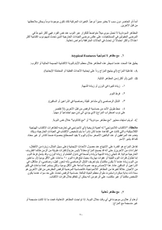 70
‫مالحظتها‬ ‫ويمكن‬ ً‫ا‬‫دوم‬ ‫موجودة‬ ‫تكون‬ ‫تكاد‬ ‫الحركية‬ ‫التغيرات‬ .ً‫ا‬‫نوعي‬ ً‫ا‬‫مميز‬ ‫يعتبر‬ ‫ال‬ ‫سبب‬ ‫دون‬ ‫الحاضر‬ ‫،أو‬ً‫ا‬‫أمد‬
.‫اآلخرين‬ ‫قبل‬ ‫من‬
‫في‬ ً‫ا‬‫شيوع‬ ‫أكثر‬ ‫فهي‬ .‫الفرد‬ ‫نفس‬ ‫عند‬ ‫النوب‬ ‫عبر‬ ‫للتكرار‬ ً‫ا‬‫متواضع‬ ً‫ال‬‫مي‬ ‫سوى‬ ‫تحمل‬ ‫ال‬ ‫السوداوية‬ ‫المظاهر‬
‫المستشفيات‬ ‫في‬ ‫المقبولين‬ ‫المرضى‬‫أكثر‬ ‫اكتئابية‬ ‫نوب‬ ‫لديهم‬ ‫تحدث‬ ‫الذين‬ ‫الخارجية‬ ‫العيادات‬ ‫مرضى‬ ‫عكس‬ ‫على‬ ،
.‫ذهانية‬ ‫بأعراض‬ ‫المترافقة‬ ‫الحاالت‬ ‫في‬ ‫تحدث‬ ‫أن‬ ً‫ال‬‫احتما‬ ‫وأكثر‬ ،ً‫ال‬‫اعتدا‬
6.‫نموذجية‬ ‫ال‬ ‫مظاهر‬ ‫مع‬Atypical Features
‫الجسي‬ ‫االكتئابية‬ ‫للنوبة‬ ‫األيام‬ ‫معظم‬ ‫خالل‬ ‫المظاهر‬ ‫هذه‬ ‫تسيطر‬ ‫عندما‬ ‫المحدد‬ ‫هذا‬ ‫يطبق‬:‫األقرب‬ ‫أو‬ ‫الحالية‬ ‫مة‬
A-.)‫اإليجابية‬ ‫المحتملة‬ ‫أو‬ ‫الفعلية‬ ‫األحداث‬ ‫إيجابية‬ ‫على‬ ً‫ا‬‫رد‬ ‫المزاج‬ ‫يبتهج‬ ‫(أي‬ ‫المزاج‬ ‫تفاعلية‬
B-:‫التالية‬ ‫المظاهر‬ ‫من‬ )‫أكثر‬ ‫(أو‬ ‫اثنين‬
1-.‫الشهية‬ ‫زيادة‬ ‫أو‬ ‫الوزن‬ ‫في‬ ‫كبيرة‬ ‫زيادة‬
2-.‫النوم‬ ‫فرط‬
3-‫رصاصية‬ ‫ثقيلة‬ ‫مشاعر‬ ‫(أي‬ ‫الرصاصي‬ ‫الشلل‬.)‫الساقين‬ ‫أو‬ ‫الذراعين‬ ‫في‬
4-‫تقتصر‬ ‫(ال‬ ‫اآلخرين‬ ‫قبل‬ ‫من‬ ‫الرفض‬ ‫حساسية‬ ‫من‬ ‫األمد‬ ‫طويل‬ ‫نمط‬
.ً‫ا‬‫مهني‬ ‫أو‬ ً‫ا‬‫اجتماعي‬ ‫مهم‬ ٍ‫تدن‬ ‫الى‬ ‫يؤدي‬ ‫الذي‬ )‫المزاج‬ ‫اضطراب‬ ‫نوب‬ ‫على‬
C-.‫النوبة‬ ‫نفس‬ ‫خالل‬ "‫كاتاتونيا‬ ‫"مع‬ ‫أو‬ "‫سوداوية‬ ‫مظاهر‬ ‫"مع‬ ‫معايير‬ ‫استيفاء‬ ‫يتم‬ ‫لم‬
:‫مالحظة‬‫الالن‬ ‫"االكتئاب‬‫الهياجية‬ ‫االكتئاب‬ ‫لتظاهرات‬ ‫تعارضه‬ ‫في‬ ‫النموذجي‬ ‫(أي‬ ‫تاريخية‬ ‫أهمية‬ ‫له‬ "‫موذجي‬
‫ويكاد‬ ،‫الخارجية‬ ‫العيادات‬ ‫في‬ ‫االكتئاب‬ ‫تشخيص‬ ‫يتم‬ ‫ما‬ ً‫ا‬‫نادر‬ ‫كان‬ ‫عندما‬ ‫القاعدة‬ ‫هي‬ ‫كانت‬ ‫والتي‬ ‫الكالسيكية؛‬
‫ضم‬ ‫بحصوله‬ ‫المصطلح‬ ‫يفيد‬ ‫ال‬ ‫واليوم‬ )ً‫ا‬‫سن‬ ‫األصغر‬ ‫البالغين‬ ‫عند‬ ‫أو‬ ‫المراهقين‬ ‫عند‬ ‫ينعدم‬‫معتاد‬ ‫غير‬ ‫أو‬ ‫كنادر‬ ً‫ا‬‫ن‬
.‫االسم‬ ‫يشير‬ ‫قد‬ ‫كما‬
،‫األطفال‬ ‫من‬ ‫زيارة‬ ،‫المثال‬ ‫سبيل‬ ‫(على‬ ‫اإليجابية‬ ‫األحداث‬ ‫حصول‬ ‫عند‬ ‫االبتهاج‬ ‫على‬ ‫القدرة‬ ‫هو‬ ‫المزاج‬ ‫تفاعل‬
‫الظروف‬ ‫طالما‬ ‫الزمن‬ ‫من‬ ‫طويلة‬ ‫لفترات‬ )ً‫ا‬‫حزين‬ ‫(ليس‬ ً‫ال‬‫معتد‬ ‫المزاج‬ ‫يصبح‬ ‫قد‬ ‫أنه‬ ‫حتى‬ .)‫اآلخرين‬ ‫من‬ ‫اطراءات‬
‫مواتية‬ ‫الخارجية‬‫النوم‬ ‫فرط‬ ‫يشمل‬ ‫وقد‬ ،‫الوزن‬ ‫زيادة‬ ‫أو‬ ‫الطعام‬ ‫تناول‬ ‫في‬ ‫واضحة‬ ‫بزيادة‬ ‫الشهية‬ ‫زيادة‬ ‫تتجلى‬ ‫قد‬ .
‫النوم‬ ‫فترة‬ ‫تبلغ‬ ‫بحيث‬ ،‫نهارية‬ ‫غفوات‬ ‫أو‬ ‫الليلية‬ ‫النوم‬ ‫فترات‬ ‫تطاول‬ ‫إما‬10‫ساعتين‬ ‫(أو‬ ً‫ا‬‫يومي‬ ‫األقل‬ ‫على‬ ‫ساعات‬
‫الرصاصي‬ ‫الشلل‬ ‫تعريف‬ ‫يتم‬ .)ً‫ا‬‫مكتئب‬ ‫يكون‬ ‫ال‬ ‫عندما‬ ‫زيادة‬ ‫النوم‬ ‫من‬‫في‬ ،‫متثاقل‬ ‫أو‬ ،‫رصاصي‬ ،‫ثقيل‬ ‫شعور‬ ‫بأنه‬
‫كثير‬ ‫في‬ ‫ساعات‬ ‫لعدة‬ ‫يستمر‬ ‫ولكن‬ ،ً‫ا‬‫يومي‬ ‫األقل‬ ‫على‬ ‫لساعة‬ ً‫ا‬‫عموم‬ ‫يوجد‬ ‫اإلحساس‬ ‫هذا‬ .‫عادة‬ ‫الساقين‬ ‫أو‬ ‫الذراعين‬
‫هو‬ ‫األخرين‬ ‫قبل‬ ‫من‬ ‫المفترض‬ ‫للرفض‬ ‫المرضية‬ ‫فالحساسية‬ ،‫الالنموذجية‬ ‫المظاهر‬ ‫من‬ ‫لغيرها‬ ً‫ا‬‫خالف‬ .‫األحيان‬ ‫من‬
‫م‬ ‫بداية‬ ‫ذات‬ ‫سمة‬‫يكون‬ ‫عندما‬ ‫سواء‬ ‫حد‬ ‫على‬ ‫تحدث‬ ‫الرفض‬ ‫حساسية‬ .‫البالغة‬ ‫الحياة‬ ‫معظم‬ ‫طوال‬ ‫واستمرت‬ ‫بكرة‬
.‫االكتئاب‬ ‫فترات‬ ‫خالل‬ ‫تتفاقم‬ ‫أن‬ ‫يمكن‬ ‫أنه‬ ‫من‬ ‫الرغم‬ ‫على‬ ،‫مكتئب‬ ‫غير‬ ‫أو‬ ً‫ا‬‫مكتئب‬ ‫الشخص‬
7.‫ذهانية‬ ‫مظاهر‬ ‫مع‬
‫فحدد‬ ،‫الذهانية‬ ‫المظاهر‬ ‫تواجدت‬ ‫إذا‬ .‫النوبة‬ ‫خالل‬ ‫وقت‬ ‫أي‬ ‫في‬ ‫موجودة‬ ‫هالوس‬ ‫أو‬ ‫أوهام‬‫أو‬ ‫منسجمة‬ ‫كانت‬ ‫إذا‬ ‫ما‬
:‫المزاج‬ ‫مع‬ ‫منسجمة‬ ‫غير‬
 