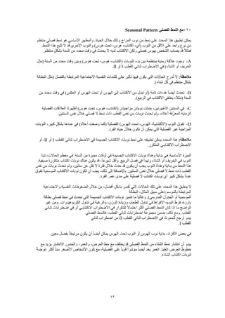 72
111‫الفصلي‬ ‫النمط‬ ‫مع‬Seasonal Pattern
‫منتظم‬ ‫فصلي‬ ‫نمط‬ ‫هو‬ ‫األساسي‬ ‫والمظهر‬ .‫الحياة‬ ‫خالل‬ ‫وذلك‬ ‫المزاج‬ ‫نوب‬ ‫من‬ ‫نمط‬ ‫على‬ ‫المحدد‬ ‫هذا‬ ‫تطبيق‬ ‫يمكن‬
.‫النمط‬ ‫هذا‬ ‫تتبع‬ ‫ال‬ ‫قد‬ ‫األخرى‬ ‫والنوب‬ )‫هوس‬ ‫تحت‬ ،‫هوس‬ ،‫اكتئاب‬ ،‫(أي‬ ‫النوب‬ ‫من‬ ‫األقل‬ ‫على‬ ‫واحد‬ ‫نوع‬ ‫من‬
‫الشخص‬ ‫يصاب‬ ‫قد‬ ً‫ال‬‫فمث‬.‫منتظم‬ ٍ‫ل‬‫بشك‬ ‫السنة‬ ‫من‬ ‫محدد‬ ‫وقت‬ ‫في‬ ‫يحدث‬ ‫ال‬ ‫لديه‬ ‫االكتئاب‬ ‫ولكن‬ ‫فصلي‬ ‫بهوس‬
A-‫(مثل‬ ‫السنة‬ ‫من‬ ‫محدد‬ ‫وقت‬ ‫وبين‬ )‫هوس‬ ‫تحت‬ ،‫هوس‬ ،‫(اكتئاب‬ ‫النوبات‬ ‫بدء‬ ‫بين‬ ‫منتظمة‬ ‫زمنية‬ ‫عالقة‬ ‫وجود‬
‫القطب‬ ‫ثنائي‬ ‫االضطراب‬ ‫في‬ )‫الشتاء‬ ‫أو‬ ‫الخريف‬I‫أو‬II.
:‫مالحظة‬‫البطالة‬ ‫(مثل‬ ‫بالفصل‬ ‫المرتبطة‬ ‫االجتماعية‬ ‫النفسية‬ ‫للشدات‬ ‫جلي‬ ‫تأثير‬ ‫فيها‬ ‫يكون‬ ‫التي‬ ‫الحاالت‬ ‫ج‬ِ‫در‬ُ‫ت‬ ‫ال‬
.)‫شتاء‬ ‫كل‬ ‫في‬ ‫منتظم‬ ٍ‫ل‬‫بشك‬
B-‫من‬ ‫محدد‬ ‫وقت‬ ‫في‬ )‫العكس‬ ‫أو‬ ‫الهوس‬ ‫تحت‬ ‫أو‬ ‫الهوس‬ ‫إلى‬ ‫االكتئاب‬ ‫من‬ ‫تبدل‬ ‫(أو‬ ‫تامة‬ ‫هدءات‬ ً‫ا‬‫أيض‬ ‫تحدث‬
‫الربي‬ ‫في‬ ‫االكتئاب‬ ‫يختفي‬ ،ً‫ال‬‫(مث‬ ‫السنة‬.)‫ع‬
C-‫الفصلية‬ ‫العالقات‬ ‫أظهرتا‬ )‫هوس‬ ‫تحت‬ ،‫هوس‬ ،‫(اكتئاب‬ ‫مزاجيتان‬ ‫نوبتان‬ ‫حدثت‬ ،‫األخيرتين‬ ‫السنتين‬ ‫في‬
.‫السنتين‬ ‫نفس‬ ‫خالل‬ ‫فصلي‬ ‫ال‬ ‫نمط‬ ‫ذات‬ ‫القطب‬ ‫نفس‬ ‫من‬ ‫نوبات‬ ‫تحدث‬ ‫ولم‬ ،‫أعاله‬ ‫َّفة‬‫ر‬‫المع‬ ‫الزمنية‬
D-)‫أعاله‬ ‫وصفت‬ ‫(كما‬ ‫الفصلية‬ )‫الهوس‬ ‫تحت‬ ،‫الهوس‬ ،‫(االكتئابية‬ ‫النوب‬ ‫تفوق‬‫النوبات‬ ،‫كبير‬ ٍ‫ل‬‫بشك‬ ‫عددها‬ ‫في‬
.‫الفرد‬ ‫حياة‬ ‫خالل‬ ‫تكون‬ ‫أن‬ ‫يمكن‬ ‫التي‬ ‫الفصلية‬ ‫غير‬ ‫المزاجية‬
:‫مالحظة‬‫القطب‬ ‫ثنائي‬ ‫االضطراب‬ ‫في‬ ‫الجسيمة‬ ‫االكتئاب‬ ‫نوبات‬ ‫نمط‬ ‫على‬ ‫تطبيقه‬ ‫يمكن‬ ‫المحدد‬ ‫هذا‬I‫أو‬II‫أو‬ ،
.‫المتكرر‬ ‫االكتئابـي‬ ‫االضطراب‬
‫االكتئا‬ ‫نوبات‬ ‫وهدأة‬ ‫بداية‬ ‫هي‬ ‫األساسية‬ ‫الميزة‬‫تبدأ‬ ،‫الحاالت‬ ‫معظم‬ ‫في‬ .‫السنة‬ ‫من‬ ‫مميزة‬ ‫أوقات‬ ‫في‬ ‫الجسيمة‬ ‫ب‬
.‫صيفية‬ ‫متكررة‬ ‫اكتئاب‬ ‫نوبات‬ ‫هناك‬ ‫يكون‬ ‫قد‬ ،ً‫ا‬‫شيوع‬ ‫وأقل‬ .‫الربيع‬ ‫فصل‬ ‫في‬ ‫وتهدأ‬ ‫الشتاء‬ ‫أو‬ ‫الخريف‬ ‫في‬ ‫النوب‬
‫نفس‬ ‫من‬ ‫نوبات‬ ‫تحدث‬ ‫ولم‬ ،‫سنتين‬ ‫عن‬ ‫تقل‬ ‫ال‬ ‫فترة‬ ‫خالل‬ ‫حدث‬ ‫قد‬ ‫يكون‬ ‫أن‬ ‫يجب‬ ‫النوب‬ ‫وهدأة‬ ‫بداية‬ ‫من‬ ‫النمط‬ ‫هذا‬
‫تفوق‬ ‫الموسمية‬ ‫االكتئاب‬ ‫نوبات‬ ‫تكون‬ ‫أن‬ ‫يجب‬ ،‫ذلك‬ ‫إلى‬ ‫باإلضافة‬ .‫السنتين‬ ‫نفس‬ ‫خالل‬ ‫فصلي‬ ‫ال‬ ‫نمط‬ ‫ذات‬ ‫القطب‬
.‫الفرد‬ ‫عمر‬ ‫مدى‬ ‫على‬ ‫فصلية‬ ‫ال‬ ‫اكتئاب‬ ‫نوبات‬ ‫أي‬ ‫كبير‬ ٍ‫بشكل‬ ً‫ا‬‫عدد‬
‫واالجتماعية‬ ‫النفسية‬ ‫الضغوطات‬ ‫خالل‬ ‫من‬ ،‫أفضل‬ ٍ‫ل‬‫بشك‬ ‫فسر‬ُ‫ت‬ ‫التي‬ ‫الحاالت‬ ‫تلك‬ ‫على‬ ‫المحدد‬ ‫هذا‬ ‫ينطبق‬ ‫ال‬
‫البطالة‬ ،‫المثال‬ ‫سبيل‬ ‫(على‬ ‫بالموسم‬ ‫المرتبطة‬
‫بطاقة‬ ‫فصلي‬ ‫نمط‬ ‫في‬ ‫تحدث‬ ‫التي‬ ‫الجسيمة‬ ‫االكتئاب‬ ‫نوبات‬ ‫تتميز‬ ‫ما‬ ً‫ا‬‫وغالب‬ .)‫المدرسي‬ ‫الجدول‬ ‫أو‬ ‫الموسمية‬
‫غير‬ ‫ومن‬ .‫الكربوهيدرات‬ ‫تناول‬ ‫في‬ ‫والرغبة‬ ،‫الوزن‬ ‫وزيادة‬ ،‫الطعام‬ ‫تناول‬ ‫في‬ ‫اإلفراط‬ ،‫النوم‬ ‫فرط‬ ،‫بارزة‬
‫ال‬ ‫كان‬ ‫إذا‬ ‫ما‬ ‫الواضح‬‫ثنائي‬ ‫اضطرابات‬ ‫في‬ ‫أو‬ ‫االكتئابـي‬ ‫االضطراب‬ ‫في‬ ‫للتكرار‬ ً‫ال‬‫احتما‬ ‫أكثر‬ ‫الفصلي‬ ‫نمط‬
‫الفصلي‬ ‫فالنمط‬ ،‫القطب‬ ‫ثنائي‬ ‫اضطرابات‬ ‫مجموعة‬ ‫ضمن‬ ،‫ذلك‬ ‫ومع‬ .‫القطب‬
‫القطب‬ ‫ثنائي‬ ‫االضطراب‬ ‫في‬ ‫للحدوث‬ ‫أرجح‬ ‫يبدو‬II‫ثنائي‬ ‫اضطراب‬ ‫من‬
‫القطب‬I.
‫ال‬ ‫تحت‬ ‫النوب‬ ‫أو‬ ‫الهوس‬ ‫نوب‬ ‫بداية‬ ،‫األفراد‬ ‫بعض‬ ‫في‬.‫معين‬ ‫بفصل‬ ً‫ا‬‫مرتبط‬ ‫يكون‬ ‫أن‬ ً‫ا‬‫أيض‬ ‫يمكن‬ ‫هوس‬
‫مع‬ ‫يزيد‬ ‫االنتشار‬ .‫والجنس‬ ،‫والعمر‬ ،‫العرض‬ ‫خط‬ ‫مع‬ ‫يختلف‬ ‫قد‬ ‫الفصلي‬ ‫النمط‬ ‫من‬ ‫الشتاء‬ ‫نمط‬ ‫انتشار‬ ‫أن‬ ‫يبدو‬
ً‫ة‬‫عرض‬ ‫أكثر‬ ً‫ا‬‫سن‬ ‫األصغر‬ ‫األشخاص‬ ‫كون‬ ‫مع‬ ،‫الفصلية‬ ‫على‬ ً‫ا‬‫قوي‬ ً‫ا‬‫مؤشر‬ ً‫ا‬‫أيض‬ ‫يعد‬ ‫العمر‬ .‫العليا‬ ‫العرض‬ ‫خطوط‬
‫الشت‬ ‫اكتئاب‬ ‫لنوبات‬.‫اء‬
 