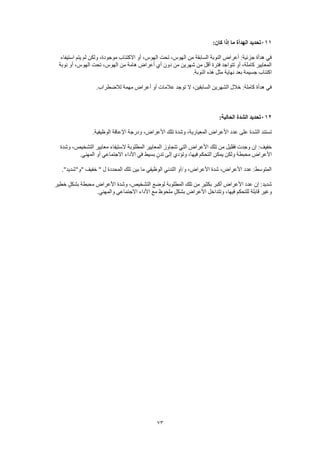 73
111‫تحديد‬‫الهدأة‬:‫كان‬ ‫إذا‬ ‫ما‬
‫استيفاء‬ ‫يتم‬ ‫لم‬ ‫ولكن‬ ،‫موجودة‬ ‫االكتئاب‬ ‫أو‬ ،‫الهوس‬ ‫تحت‬ ،‫الهوس‬ ‫من‬ ‫السابقة‬ ‫النوبة‬ ‫أعراض‬ :‫جزئية‬ ‫هدأة‬ ‫في‬
‫نوبة‬ ‫أو‬ ،‫الهوس‬ ‫تحت‬ ،‫الهوس‬ ‫من‬ ‫هامة‬ ‫أعراض‬ ‫أي‬ ‫دون‬ ‫من‬ ‫شهرين‬ ‫من‬ ‫أقل‬ ‫فترة‬ ‫تتواجد‬ ‫أو‬ ،‫كاملة‬ ‫المعايير‬
‫هذه‬ ‫مثل‬ ‫نهاية‬ ‫بعد‬ ‫جسيمة‬ ‫اكتئاب‬.‫النوبة‬
.‫لالضطراب‬ ‫مهمة‬ ‫أعراض‬ ‫أو‬ ‫عالمات‬ ‫توجد‬ ‫ال‬ ،‫السابقين‬ ‫الشهرين‬ ‫خالل‬ :‫كاملة‬ ‫هدأة‬ ‫في‬
112:‫الحالية‬ ‫الشدة‬ ‫تحديد‬
.‫الوظيفية‬ ‫اإلعاقة‬ ‫ودرجة‬ ،‫األعراض‬ ‫تلك‬ ‫وشدة‬ ،‫المعيارية‬ ‫األعراض‬ ‫عدد‬ ‫على‬ ‫الشدة‬ ‫تستند‬
‫المطلوبة‬ ‫المعايير‬ ‫تتجاوز‬ ‫التي‬ ‫األعراض‬ ‫تلك‬ ‫من‬ ‫فقليل‬ ‫وجدت‬ ‫إن‬ :‫خفيف‬‫وشدة‬ ،‫التشخيص‬ ‫معايير‬ ‫الستيفاء‬
.‫المهني‬ ‫أو‬ ‫االجتماعي‬ ‫األداء‬ ‫في‬ ‫بسيط‬ ٍ‫ن‬‫تد‬ ‫إلى‬ ‫وتؤدي‬ ،‫فيها‬ ‫التحكم‬ ‫يمكن‬ ‫ولكن‬ ‫محبطة‬ ‫األعراض‬
."‫"و"شديد‬ ‫خفيف‬ " ‫ل‬ ‫المحددة‬ ‫تلك‬ ‫بين‬ ‫ما‬ ‫الوظيفي‬ ‫التدني‬ ‫و/أو‬ ،‫األعراض‬ ‫شدة‬ ،‫األعراض‬ ‫عدد‬ :‫المتوسط‬
‫المطل‬ ‫تلك‬ ‫من‬ ‫بكثير‬ ‫أكبر‬ ‫األعراض‬ ‫عدد‬ ‫إن‬ :‫شديد‬‫خطير‬ ٍ‫بشكل‬ ‫محبطة‬ ‫األعراض‬ ‫وشدة‬ ،‫التشخيص‬ ‫لوضع‬ ‫وبة‬
.‫والمهني‬ ‫االجتماعي‬ ‫األداء‬ ‫مع‬ ‫ملحوظ‬ ٍ‫ل‬‫بشك‬ ‫األعراض‬ ‫وتتداخل‬ ،‫فيها‬ ‫للتحكم‬ ‫قابلة‬ ‫وغير‬
 