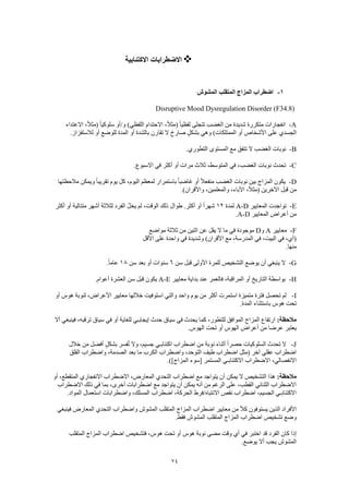 74
‫االكتئابية‬ ‫االضطرابات‬
1-‫المشوش‬ ‫المتقلب‬ ‫المزاج‬ ‫اضطراب‬
Disruptive Mood Dysregulation Disorder (F34.8)
A-‫متكررة‬ ‫انفجارات‬‫االعتداء‬ ،ً‫ال‬‫(مث‬ ً‫ا‬‫سلوكي‬ ‫و/أو‬ )‫اللفظي‬ ‫االحتدام‬ ،ً‫ال‬‫(مث‬ ً‫ا‬‫لفظي‬ ‫تتجلى‬ ‫الغضب‬ ‫من‬ ‫شديدة‬
.‫لالستفزاز‬ ‫أو‬ ‫للوضع‬ ‫المدة‬ ‫أو‬ ‫بالشدة‬ ‫تقارن‬ ‫ال‬ ‫صارخ‬ ٍ‫بشكل‬ ‫وهي‬ )‫الممتلكات‬ ‫أو‬ ‫األشخاص‬ ‫على‬ ‫الجسدي‬
B-.‫التطوري‬ ‫المستوى‬ ‫مع‬ ‫تتفق‬ ‫ال‬ ‫الغضب‬ ‫نوبات‬
C-‫ثال‬ ،‫المتوسط‬ ‫في‬ ،‫الغضب‬ ‫نوبات‬ ‫تحدث‬.‫االسبوع‬ ‫في‬ ‫أكثر‬ ‫أو‬ ‫مرات‬ ‫ث‬
D-‫مالحظتها‬ ‫ويمكن‬ ً‫ا‬‫تقريب‬ ‫يوم‬ ‫كل‬ ،‫اليوم‬ ‫لمعظم‬ ‫باستمرار‬ ً‫ا‬‫غاضب‬ ‫أو‬ ً‫ال‬‫منفع‬ ‫الغضب‬ ‫نوبات‬ ‫بين‬ ‫المزاج‬ ‫يكون‬
.)‫واألقران‬ ،‫والمعلمين‬ ،‫اآلباء‬ ،ً‫ال‬‫(مث‬ ‫اآلخرين‬ ‫قبل‬ ‫من‬
E-‫المعايير‬ ‫تواجدت‬A-D‫لمدة‬12‫ال‬ ُ‫ل‬‫يخ‬ ‫لم‬ ،‫الوقت‬ ‫ذلك‬ ‫طوال‬ .‫أكثر‬ ‫أو‬ ً‫ا‬‫شهر‬‫أكثر‬ ‫أو‬ ‫متتالية‬ ‫أشهر‬ ‫لثالثة‬ ‫فرد‬
‫المعايير‬ ‫أعراض‬ ‫من‬A-D.
F-‫معايير‬A‫و‬D‫مواضع‬ ‫ثالثة‬ ‫من‬ ‫اثنين‬ ‫عن‬ ‫يقل‬ ‫ال‬ ‫ما‬ ‫في‬ ‫موجودة‬
‫األقل‬ ‫على‬ ‫واحدة‬ ‫في‬ ‫وشديدة‬ )‫األقران‬ ‫مع‬ ،‫المدرسة‬ ‫في‬ ،‫البيت‬ ‫في‬ ،‫(أي‬
.‫منها‬
G-‫سن‬ ‫قبل‬ ‫األولى‬ ‫للمرة‬ ‫التشخيص‬ ‫يوضع‬ ‫أن‬ ‫ينبغي‬ ‫ال‬6‫سن‬ ‫بعد‬ ‫أو‬ ‫سنوات‬18.ً‫ا‬‫عام‬
H-‫معايير‬ ‫بداية‬ ‫عند‬ ‫فالعمر‬ ،‫المراقبة‬ ‫أو‬ ‫التاريخ‬ ‫بواسطة‬A-E.‫أعوام‬ ‫العشرة‬ ‫سن‬ ‫قبل‬ ‫يكون‬
I-‫أو‬ ‫هوس‬ ‫لنوبة‬ ،‫األعراض‬ ‫معايير‬ ‫خاللها‬ ‫استوفيت‬ ‫والتي‬ ‫واحد‬ ‫يوم‬ ‫من‬ ‫أكثر‬ ‫استمرت‬ ‫متميزة‬ ‫فترة‬ ‫تحصل‬ ‫لم‬
.‫المدة‬ ‫باستثناء‬ ‫هوس‬ ‫تحت‬
:‫مالحظة‬‫كم‬ ،‫للتطور‬ ‫الموافق‬ ‫المزاج‬ ‫ارتفاع‬‫أال‬ ‫فينبغي‬ ،‫ترقبه‬ ‫سياق‬ ‫في‬ ‫أو‬ ‫للغاية‬ ‫إيجابـي‬ ‫حدث‬ ‫سياق‬ ‫في‬ ‫يحدث‬ ‫ا‬
.‫الهوس‬ ‫تحت‬ ‫أو‬ ‫الهوس‬ ‫أعراض‬ ‫من‬ ‫عرضا‬ ‫يعتبر‬
J-‫خالل‬ ‫من‬ ‫أفضل‬ ٍ‫بشكل‬ ‫فسر‬ُ‫ت‬ ‫وال‬ ،‫جسيم‬ ‫اكتئابـي‬ ‫اضطراب‬ ‫من‬ ‫نوبة‬ ‫أثناء‬ ً‫ا‬‫حصر‬ ‫السلوكيات‬ ‫تحدث‬ ‫ال‬
‫بع‬ ‫ما‬ ‫الكرب‬ ‫واضطراب‬ ،‫التوحد‬ ‫طيف‬ ‫اضطراب‬ ‫(مثل‬ ‫آخر‬ ‫عقلي‬ ‫اضطراب‬‫القلق‬ ‫واضطراب‬ ،‫الصدمة‬ ‫د‬
.)]‫المزاج‬ ‫[سوء‬ ‫المستمر‬ ‫االكتئابـي‬ ‫االضطراب‬ ،‫االنفصالي‬
:‫مالحظة‬‫أو‬ ،‫المتقطع‬ ‫االنفجاري‬ ‫االضطراب‬ ،‫المعارض‬ ‫التحدي‬ ‫اضطراب‬ ‫مع‬ ‫يتواجد‬ ‫أن‬ ‫يمكن‬ ‫ال‬ ‫التشخيص‬ ‫هذا‬
‫ذل‬ ‫في‬ ‫بما‬ ،‫أخرى‬ ‫اضطرابات‬ ‫مع‬ ‫يتواجد‬ ‫أن‬ ‫يمكن‬ ‫أنه‬ ‫من‬ ‫الرغم‬ ‫على‬ ،‫القطب‬ ‫الثنائي‬ ‫االضطراب‬‫االضطراب‬ ‫ك‬
.‫المواد‬ ‫استعمال‬ ‫واضطرابات‬ ،‫المسلك‬ ‫اضطراب‬ ،‫الحركة‬ ‫االنتباه/فرط‬ ‫نقص‬ ‫اضطراب‬ ،‫الجسيم‬ ‫االكتئابـي‬
‫فينبغي‬ ‫المعارض‬ ‫التحدي‬ ‫واضطراب‬ ‫المشوش‬ ‫المتقلب‬ ‫المزاج‬ ‫اضطراب‬ ‫معايير‬ ‫من‬ ً‫ال‬‫ك‬ ‫يستوفون‬ ‫الذين‬ ‫األفراد‬
.‫فقط‬ ‫المشوش‬ ‫المتقلب‬ ‫المزاج‬ ‫اضطراب‬ ‫تشخيص‬ ‫وضع‬
‫الفرد‬ ‫كان‬ ‫إذا‬‫المتقلب‬ ‫المزاج‬ ‫اضطراب‬ ‫فتشخيص‬ ،‫هوس‬ ‫تحت‬ ‫أو‬ ‫هوس‬ ‫نوبة‬ ‫مضى‬ ‫وقت‬ ‫أي‬ ‫في‬ ‫اختبر‬ ‫قد‬
.‫يوضع‬ ‫أال‬ ‫يجب‬ ‫المشوش‬
 