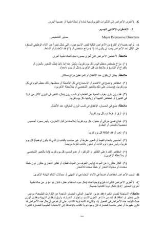 75
K-.‫أخرى‬ ‫عصبية‬ ‫أو‬ ‫طبية‬ ‫لحالة‬ ‫أو‬ ‫لمادة‬ ‫الفيزيولوجية‬ ‫التأثيرات‬ ‫إلى‬ ‫األعراض‬ ‫عزى‬ُ‫ت‬ ‫ال‬
2-‫الجسيم‬ ‫االكتئابي‬ ‫االضطراب‬
Major Depressive Disorders‫التشخيص‬ ‫معايير‬
A-،‫السابق‬ ‫الوظيفي‬ ‫األداء‬ ‫عن‬ ً‫ا‬‫تغير‬ ‫تمثل‬ ‫والتي‬ ،‫االسبوعين‬ ‫لنفس‬ ‫التالية‬ ‫األعراض‬ ‫من‬ )‫أكثر‬ ‫(أو‬ ‫خمسة‬ ‫تواجد‬
( ‫إما‬ ‫يكون‬ ‫أن‬ ‫يجب‬ ‫األعراض‬ ‫أحد‬ ‫األقل‬ ‫على‬1( ‫أو‬ ‫منخفض‬ ‫مزاج‬ )2.‫المتعة‬ ‫أو‬ ‫االهتمام‬ ‫فقد‬ )
:‫مالحظة‬.‫أخرى‬ ‫طبية‬ ‫لحالة‬ ‫جلية‬ ‫بصورة‬ ‫عزى‬ُ‫ت‬ ‫التي‬ ‫األعراض‬ ‫تضّمن‬ ‫ال‬
(1)‫أو‬ ‫بالحزن‬ ‫الشعور‬ ‫(مثل‬ ً‫ا‬‫ذاتي‬ ‫إما‬ ‫عنه‬ ‫َّر‬‫ب‬‫ُع‬‫ي‬‫و‬ ،ً‫ا‬‫تقريب‬ ‫يوم‬ ‫كل‬ ،‫اليوم‬ ‫معظم‬ ‫منخفض‬ ‫مزاج‬
.)ً‫ا‬‫دامع‬ ‫يبدو‬ ‫أن‬ ‫(مثل‬ ‫اآلخرين‬ ‫قبل‬ ‫من‬ ‫ظ‬َ‫ح‬‫يال‬ ‫أو‬ )‫اليأس‬ ‫أو‬ ‫بالفراغ‬
:‫مالحظة‬.‫مستثار‬ ‫مزاج‬ ‫المراهقين‬ ‫أو‬ ‫األطفال‬ ‫عند‬ ‫يكون‬ ‫أن‬ ‫يمكن‬
(2)‫كل‬ ‫في‬ ‫اليوم‬ ‫معظم‬ ‫وذلك‬ ‫معظمها‬ ‫أو‬ ‫األنشطة‬ ‫كل‬ ‫في‬ ‫االستمتاع‬ ‫أو‬ ‫االهتمام‬ ‫في‬ ‫واضح‬ ‫انخفاض‬
.)‫اآلخرين‬ ‫بمالحظة‬ ‫أو‬ ‫الشخصي‬ ‫بالتعبير‬ ‫ذلك‬ ‫على‬ ‫(ويستدل‬ ،ً‫ا‬‫تقريب‬ ‫يوم‬
(3)‫و‬ ‫كسب‬ ‫أو‬ ،‫الطعام‬ ‫عن‬ ‫الحمية‬ ‫بغياب‬ ‫بارز‬ ‫وزن‬ ‫فقد‬‫من‬ ‫ألكثر‬ ‫الوزن‬ ‫في‬ ‫التغير‬ ،‫(مثل‬ ‫زن‬5%
.ً‫ا‬‫تقريب‬ ‫يوم‬ ‫كل‬ ،‫زيادتها‬ ‫أو‬ ‫الشهية‬ ‫انخفاض‬ ‫أو‬ )‫الشهر‬ ‫في‬
:‫مالحظة‬.‫األطفال‬ ‫عند‬ ،‫المتوقع‬ ‫الوزن‬ ‫كسب‬ ‫في‬ ‫اإلخفاق‬ ،‫الحسبان‬ ‫في‬ ‫ضع‬
(4).ً‫ا‬‫تقريب‬ ‫يوم‬ ‫كل‬ ‫نوم‬ ‫فرط‬ ‫أو‬ ‫أرق‬
(5)‫اآلخ‬ ‫قبل‬ ‫من‬ ‫(مالحظ‬ ً‫ا‬‫تقريب‬ ‫يوم‬ ‫كل‬ ،‫خمول‬ ‫أو‬ ‫حركي‬ ‫نفسي‬ ‫هياج‬‫أحاسيس‬ ‫مجرد‬ ‫وليس‬ ،‫رين‬
.)‫البطء‬ ‫أو‬ ‫بالتململ‬ ‫شخصية‬
(6).ً‫ا‬‫تقريب‬ ‫يوم‬ ‫كل‬ ‫الطاقة‬ ‫فقد‬ ‫أو‬ ‫تعب‬
(7)‫يوم‬ ‫كل‬ )ً‫ا‬‫توهمي‬ ‫يكون‬ ‫قد‬ ‫(والذي‬ ‫بالذنب‬ ‫مناسب‬ ‫غير‬ ‫أو‬ ‫مفرط‬ ‫شعور‬ ‫أو‬ ‫القيمة‬ ‫بانعدام‬ ‫أحاسيس‬
.ً‫ا‬‫مريض‬ ‫لكونه‬ ‫بالذنب‬ ‫شعور‬ ‫أو‬ ‫الذات‬ ‫لوم‬ ‫مجرد‬ ‫وليس‬ ،ً‫ا‬‫تقريب‬
(8)‫ع‬ ‫القدرة‬ ‫انخفاض‬‫الشخصي‬ ‫بالتعبير‬ ‫(إما‬ ً‫ا‬‫تقريب‬ ‫يوم‬ ‫كل‬ ،‫الحسم‬ ‫عدم‬ ‫أو‬ ،‫التركيز‬ ‫أو‬ ‫التفكير‬ ‫لى‬
.)‫اآلخرين‬ ‫بمالحظة‬ ‫أو‬
(9)‫خطة‬ ‫دون‬ ‫متكرر‬ ‫انتحاري‬ ‫تفكير‬ ‫أو‬ ،)‫فقط‬ ‫الموت‬ ‫من‬ ‫الخوف‬ ‫(وليس‬ ‫الموت‬ ‫عن‬ ‫متكررة‬ ‫أفكار‬
.‫لالنتحار‬ ‫محددة‬ ‫خطة‬ ‫أو‬ ‫انتحار‬ ‫محاولة‬ ‫أو‬ ،‫محددة‬
B-‫واضح‬ ً‫ا‬‫انخفاض‬ ‫األعراض‬ ‫تسبب‬.‫األخرى‬ ‫الهامة‬ ‫األداء‬ ‫مجاالت‬ ‫أو‬ ‫المهني‬ ‫أو‬ ‫االجتماعي‬ ‫األداء‬ ‫في‬ ً‫ا‬
C-‫طبية‬ ‫حالة‬ ‫عن‬ ‫أو‬ )‫دواء‬ ‫تناول‬ ،‫عقار‬ ‫استخدام‬ ‫سوء‬ ‫(مثل‬ ‫لمادة‬ ‫فيزيولوجية‬ ‫لتأثيرات‬ ‫األعراض‬ ‫عزى‬ُ‫ت‬ ‫ال‬
‫أخرى‬.‫المعايير‬A-C.‫جسيمة‬ ‫اكتئابية‬ ‫نوبة‬ ‫تشكل‬
:‫مالحظة‬‫االنهي‬ ،‫عزيز‬ ‫(فقد‬ ‫كبيرة‬ ‫لخسارة‬ ‫االستجابة‬‫مرض‬ ،‫الطبيعية‬ ‫الكوارث‬ ‫عن‬ ‫الناجمة‬ ‫الخسائر‬ ،‫المالي‬ ‫ار‬
‫الوزن‬ ‫وفقدان‬ ،‫الشهية‬ ‫وفقدان‬ ،‫وأرق‬ ،‫الخسارة‬ ‫واجترار‬ ،‫الشديد‬ ‫الحزن‬ ‫مشاعر‬ ‫تتضمن‬ ‫قد‬ )‫إعاقة‬ ‫أو‬ ‫خطير‬ ‫طبـي‬
‫المعيار‬ ‫في‬ ‫األعراض‬ ‫هذه‬ ‫تتواجد‬ ‫حيث‬A‫قد‬ ‫األعراض‬ ‫هذه‬ ‫مثل‬ ‫أن‬ ‫من‬ ‫الرغم‬ ‫على‬ .‫اكتئاب‬ ‫نوبة‬ ‫تشبه‬ ‫قد‬ ‫والتي‬ ،
‫تكون‬‫الكبيرة‬ ‫للخسارة‬ ‫الطبيعية‬ ‫االستجابة‬ ‫إلى‬ ‫باإلضافة‬ ‫اكتئاب‬ ‫نوبة‬ ‫وجود‬ ‫فإن‬ ،‫للخسارة‬ ‫مناسبة‬ ‫تعتبر‬ ‫أو‬ ‫مفهومة‬
 