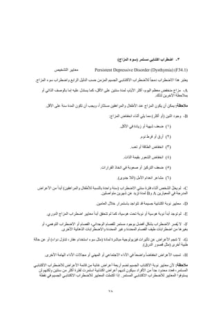 78
3-)‫المزاج‬ ‫(سوء‬ ‫مستمر‬ ‫اكتئابي‬ ‫اضطراب‬
Persistent Depressive Disorder (Dysthymia) (F34.1)‫معايير‬‫التشخيص‬
.‫المزاج‬ ‫سوء‬ ‫واضطراب‬ ‫الرابع‬ ‫الدليل‬ ‫حسب‬ ‫المزمن‬ ‫الجسيم‬ ‫االكتئابـي‬ ‫لالضطراب‬ ً‫ا‬‫دمج‬ ‫االضطراب‬ ‫هذا‬ ‫يعتبر‬
A-‫أو‬ ‫الذاتي‬ ‫بالوصف‬ ‫إما‬ ‫عليه‬ ‫يستدل‬ ‫كما‬ ،‫األقل‬ ‫على‬ ‫سنتين‬ ‫لمدة‬ ،‫األيام‬ ‫أكثر‬ ،‫اليوم‬ ‫معظم‬ ‫منخفض‬ ‫مزاج‬
.‫لذلك‬ ‫اآلخرين‬ ‫بمالحظة‬
:‫مالحظة‬‫عند‬ ‫المزاج‬ ‫يكون‬ ‫أن‬ ‫يمكن‬.‫األقل‬ ‫على‬ ‫سنة‬ ‫المدة‬ ‫تكون‬ ‫أن‬ ‫ويجب‬ ،ً‫ا‬‫مستثار‬ ‫والمراهقين‬ ‫األطفال‬
B-:‫المزاج‬ ‫انخفاض‬ ‫أثناء‬ ‫يلي‬ ‫مما‬ )‫أكثر‬ ‫(أو‬ ‫اثنين‬ ‫وجود‬
(1).‫األكل‬ ‫في‬ ‫زيادة‬ ‫أو‬ ‫شهية‬ ‫ضعف‬
(2).‫نوم‬ ‫فرط‬ ‫أو‬ ‫أرق‬
(3).‫تعب‬ ‫أو‬ ‫الطاقة‬ ‫انخفاض‬
(4).‫الذات‬ ‫بقيمة‬ ‫الشعور‬ ‫انخفاض‬
(5)‫صعوبة‬ ‫أو‬ ‫التركيز‬ ‫ضعف‬.‫القرارات‬ ‫اتخاذ‬ ‫في‬
(6).)‫جدوى‬ ‫(الال‬ ‫األمل‬ ‫انعدام‬ ‫مشاعر‬
C-‫األعراض‬ ‫من‬ ً‫ا‬‫أبد‬ )‫والمراهقين‬ ‫لألطفال‬ ‫بالنسبة‬ ‫واحدة‬ ‫(سنة‬ ‫االضطراب‬ ‫سنتي‬ ‫فترة‬ ‫أثناء‬ ‫الشخص‬ ُ‫ل‬‫يخ‬ ‫لم‬
‫المعيارين‬ ‫في‬ ‫المدرجة‬A‫و‬B.‫متواصلين‬ ‫شهرين‬ ‫عن‬ ‫تزيد‬ ‫لمدة‬
D-‫باست‬ ‫تتواجد‬ ‫قد‬ ‫جسيمة‬ ‫اكتئابية‬ ‫نوبة‬ ‫معايير‬.‫العامين‬ ‫خالل‬ ‫مرار‬
E-.‫الدوري‬ ‫المزاج‬ ‫اضطراب‬ ‫معايير‬ ً‫ا‬‫أبد‬ ‫تتحقق‬ ‫لم‬ ‫كما‬ ،‫هوسية‬ ‫تحت‬ ‫نوبة‬ ‫أو‬ ‫هوسية‬ ‫نوبة‬ ً‫ا‬‫أبد‬ ‫توجد‬ ‫لم‬
F-‫أو‬ ،‫التوهمي‬ ‫االضطراب‬ ‫أو‬ ‫الفصام‬ ،‫الوجداني‬ ‫للفصام‬ ‫مستمر‬ ‫بوجود‬ ‫أفضل‬ ٍ‫ل‬‫بشك‬ ‫االضطراب‬ ‫ُفسر‬‫ي‬ ‫ال‬
‫وغير‬ ‫المحددة‬ ‫الفصام‬ ‫طيف‬ ‫اضطرابات‬ ‫من‬ ‫بغيرها‬.‫األخرى‬ ‫الذهانية‬ ‫واالضطرابات‬ ‫المحددة‬
G-‫حالة‬ ‫عن‬ ‫أو‬ )‫دواء‬ ‫تناول‬ ،‫عقار‬ ‫استخدام‬ ‫سوء‬ ‫(مثل‬ ‫لمادة‬ ‫مباشرة‬ ‫فيزيولوجية‬ ‫تأثيرات‬ ‫عن‬ ‫األعراض‬ ‫تنجم‬ ‫ال‬
.)‫الدرق‬ ‫قصور‬ ‫(مثل‬ ‫أخرى‬ ‫طبية‬
H-‫األ‬ ‫الهامة‬ ‫األداء‬ ‫مجاالت‬ ‫أو‬ ‫المهني‬ ‫أو‬ ‫االجتماعي‬ ‫األداء‬ ‫في‬ ً‫ا‬‫واضح‬ ً‫ا‬‫انخفاض‬ ‫األعراض‬ ‫تسبب‬.‫خرى‬
:‫مالحظة‬‫االكتئابـي‬ ‫لالضطراب‬ ‫األعراض‬ ‫قائمة‬ ‫من‬ ‫غائبة‬ ‫أعراض‬ ‫أربعة‬ ‫تضم‬ ‫الجسيم‬ ‫االكتئاب‬ ‫نوبة‬ ‫معايير‬ ‫ألن‬
‫لن‬ ‫ولكنهم‬ ‫سنتين‬ ‫من‬ ‫أكثر‬ ‫لفترة‬ ‫استمرت‬ ‫اكتئابية‬ ‫أعراض‬ ‫لديهم‬ ‫سيكون‬ ‫األفراد‬ ‫من‬ ً‫ا‬‫جد‬ ‫محدود‬ ‫فعدد‬ ،‫المستمر‬
‫اك‬ ‫إذا‬ .‫المستمر‬ ‫االكتئابـي‬ ‫لالضطراب‬ ‫المعايير‬ ‫يستوفوا‬‫نقطة‬ ‫في‬ ‫الجسيم‬ ‫االكتئابـي‬ ‫لالضطراب‬ ‫المعايير‬ ‫تملت‬
 
