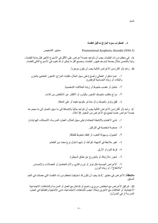 80
‫شديد‬
4-‫الطمث‬ ‫قبل‬ ‫ما‬ ‫المزاج‬ ‫سوء‬ ‫اضطراب‬
Premenstrual dysphoric disorder (N94.3)‫التشخيص‬ ‫معايير‬
A-،‫الطمث‬ ‫بداية‬ ‫قبل‬ ‫األخير‬ ‫االسبوع‬ ‫في‬ ‫األقل‬ ‫على‬ ‫أعراض‬ ‫خمسة‬ ‫تتواجد‬ ‫أن‬ ‫يجب‬ ،‫الطمث‬ ‫دورات‬ ‫معظم‬ ‫في‬
‫ل‬ ‫التالي‬ ‫االسبوع‬ ‫في‬ ‫تغيب‬ ‫قد‬ ‫أو‬ ‫يمكن‬ ‫ما‬ ‫أقل‬ ‫وتصبح‬ ،‫الطمث‬ ‫ظهور‬ ‫بعد‬ ‫أيام‬ ‫بضعة‬ ‫خالل‬ ‫بالتحسن‬ ‫وتبدأ‬.‫لطمث‬
B-:ً‫ا‬‫موجود‬ ‫يكون‬ ‫أن‬ ‫يجب‬ ‫التالية‬ ‫األعراض‬ ‫من‬ )‫أكثر‬ ‫(أو‬ ‫واحد‬
1-‫بالحزن‬ ‫المفاجئ‬ ‫الشعور‬ :‫المزاج‬ ‫تقلبات‬ ،‫المثال‬ ‫سبيل‬ ‫(على‬ ‫واضح‬ ‫انفعالي‬ ‫استقرار‬ ‫عدم‬
.)‫للرفض‬ ‫الحساسية‬ ‫زيادة‬ ‫أو‬ ،‫والبكاء‬
2-.‫الشخصية‬ ‫الخالفات‬ ‫زيادة‬ ‫أو‬ ‫ملحوظ‬ ‫غضب‬ ‫أو‬ ‫تململ‬
3-‫ملحو‬ ‫مكتئب‬ ‫مزاج‬.‫الذات‬ ‫من‬ ‫االنتقاص‬ ‫عن‬ ‫األفكار‬ ‫أو‬ ،‫باليأس‬ ‫الشعور‬ ،‫ظ‬
4-.‫الحافة‬ ‫على‬ ‫أو‬ ‫مقيدة‬ ‫بكونها‬ ‫مشاعر‬ ‫و/أو‬ ،‫ملحوظ‬ ‫وتوتر‬ ‫قلق‬
C-‫مجموعه‬ ‫ما‬ ‫إلى‬ ‫لتصل‬ ،‫سبق‬ ‫ما‬ ‫إلى‬ ‫باإلضافة‬ ً‫ا‬‫حالي‬ ‫تتواجد‬ ‫أن‬ ‫يجب‬ ‫التالية‬ ‫األعراض‬ ‫من‬ )‫أكثر‬ ‫(أو‬ ‫واحد‬
‫المعيار‬ ‫من‬ ‫األعراض‬ ‫مع‬ ‫تجمع‬ ‫عندما‬ ‫أعراض‬ ‫خمسة‬B.‫أعاله‬
1-.)‫الهوايات‬ ،‫األصدقاء‬ ،‫المدرسة‬ ،‫العمل‬ ،‫المثال‬ ‫سبيل‬ ‫(على‬ ‫المعتادة‬ ‫باألنشطة‬ ‫االهتمام‬ ‫تدني‬
2-.‫التركيز‬ ‫في‬ ‫شخصية‬ ‫صعوبة‬
3-.‫للطاقة‬ ‫ملحوظ‬ ‫افتقاد‬ ‫أو‬ ،‫التعب‬ ‫وسهولة‬ ،‫الخمول‬
4-.‫الطعام‬ ‫من‬ ‫محدد‬ ‫نوع‬ ‫تناول‬ ‫شهوة‬ ‫أو‬ ،‫إفراط‬ ،‫الشهية‬ ‫في‬ ‫مالحظ‬ ‫تغير‬
5-‫فرط‬.‫األرق‬ ‫أو‬ ‫النوم‬
6-.‫السيطرة‬ ‫نطاق‬ ‫عن‬ ‫بالخروج‬ ‫أو‬ ‫باالرتباك‬ ‫شعور‬
7-‫واإلحساس‬ ،‫العضالت‬ ‫أو‬ ‫المفاصل‬ ‫وآالم‬ ،‫الثدي‬ ‫تورم‬ ‫أو‬ ‫توتر‬ ‫مثل‬ ‫الجسدية‬ ‫األعراض‬
.‫الوزن‬ ‫زيادة‬ ‫أو‬ ،"‫"باالنتفاخ‬
:‫مالحظة‬‫معايير‬ ‫في‬ ‫األعراض‬A-C‫ف‬ ‫حصلت‬ ‫التي‬ ‫الطمث‬ ‫دورات‬ ‫لمعظم‬ ‫استوفيت‬ ‫قد‬ ‫تكون‬ ‫أن‬ ‫يجب‬‫العام‬ ‫ي‬
.‫السابق‬
D-‫االجتماعية‬ ‫والنشاطات‬ ‫المدرسة‬ ‫أو‬ ‫العمل‬ ‫مع‬ ‫تتداخل‬ ‫أو‬ ‫واضح‬ ‫سريري‬ ‫انخفاض‬ ‫مع‬ ‫األعراض‬ ‫تترافق‬
،‫العمل‬ ‫في‬ ‫والفعالية‬ ‫اإلنتاجية‬ ‫تدني‬ ،‫االجتماعية‬ ‫النشاطات‬ ‫تجنب‬ ،ً‫ال‬‫(مث‬ ‫اآلخرين‬ ‫مع‬ ‫العالقات‬ ‫أو‬ ،‫االعتيادية‬
.)‫المنـزل‬ ‫في‬ ‫أو‬ ‫المدرسة‬
 