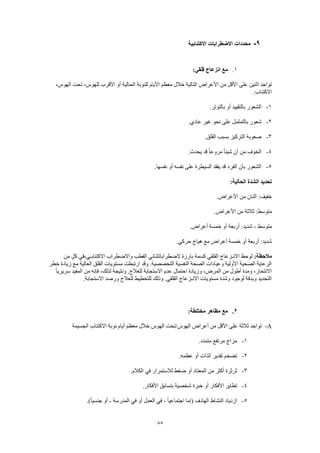 85
9-‫االكتئابية‬ ‫االضطرابات‬ ‫محددات‬
1.:‫قلقي‬ ‫انزعاج‬ ‫مع‬
،‫الهوس‬ ‫تحت‬ ،‫للهوس‬ ‫األقرب‬ ‫أو‬ ‫الحالية‬ ‫للنوبة‬ ‫األيام‬ ‫معظم‬ ‫خالل‬ ‫التالية‬ ‫األعراض‬ ‫من‬ ‫األقل‬ ‫على‬ ‫اثنين‬ ‫تواجد‬
:‫االكتئاب‬
1-.‫بالتوتر‬ ‫أو‬ ‫بالتقييد‬ ‫الشعور‬
2-‫غير‬ ‫نحو‬ ‫على‬ ‫بالتململ‬ ‫شعور‬.‫عادي‬
3-.‫القلق‬ ‫بسبب‬ ‫التركيز‬ ‫صعوبة‬
4-.‫يحدث‬ ‫قد‬ ً‫ا‬‫مروع‬ ً‫ا‬‫شيئ‬ ‫أن‬ ‫من‬ ‫الخوف‬
5-.‫نفسها‬ ‫أو‬ ‫نفسه‬ ‫على‬ ‫السيطرة‬ ‫يفقد‬ ‫قد‬ ‫الفرد‬ ‫بأن‬ ‫الشعور‬
:‫الحالية‬ ‫الشدة‬ ‫تحديد‬
.‫األعراض‬ ‫من‬ ‫اثنان‬ :‫خفيف‬
.‫األعراض‬ ‫من‬ ‫ثالثة‬ :‫متوسط‬
‫متوسط‬-.‫أعراض‬ ‫خمسة‬ ‫أو‬ ‫أربعة‬ :‫شديد‬
‫أو‬ ‫أربعة‬ :‫شديد‬.‫حركي‬ ‫هياج‬ ‫مع‬ ‫أعراض‬ ‫خمسة‬
:‫مالحظة‬‫من‬ ٍ‫كل‬ ‫االكتئابـي،في‬ ‫واالضطراب‬ ‫القطب‬ ‫الضطراباتثنائي‬ ‫بارزة‬ ‫كسمة‬ ‫القلقي‬ ‫االنـزعاج‬ ‫لوحظ‬
‫خطر‬ ‫زيادة‬ ‫مع‬ ‫العالية‬ ‫القلق‬ ‫مستويات‬ ‫ارتبطت‬ ‫وقد‬ .‫التخصصية‬ ‫النفسية‬ ‫الصحة‬ ‫وعيادات‬ ‫األولية‬ ‫الصحية‬ ‫الرعاية‬
‫وزيادة‬ ،‫المرض‬ ‫من‬ ‫أطول‬ ‫ومدة‬ ،‫االنتحار‬ً‫ا‬‫سريري‬ ‫المفيد‬ ‫من‬ ‫فإنه‬ ،‫لذلك‬ ‫ونتيجة‬ .‫للعالج‬ ‫االستجابة‬ ‫عدم‬ ‫احتمال‬
.‫االستجابة‬ ‫ورصد‬ ‫للعالج‬ ‫للتخطيط‬ ‫وذلك‬ .‫القلقي‬ ‫االنـزعاج‬ ‫مستويات‬ ‫وشدة‬ ‫لوجود‬ ‫وبدقة‬ ‫التحديد‬
2.:‫مختلطة‬ ‫مظاهر‬ ‫مع‬
A-‫الجسيم‬ ‫االكتئاب‬ ‫نوبة‬ ‫أيام‬ ‫معظم‬ ‫خالل‬ ‫الهوس‬ ‫الهوس/تحت‬ ‫أعراض‬ ‫من‬ ‫األقل‬ ‫على‬ ‫ثالثة‬ ‫تواجد‬‫ة‬
1-.‫متمدد‬ ‫مرتفع‬ ‫مزاج‬
2-.‫عظمه‬ ‫أو‬ ‫الذات‬ ‫تقدير‬ ‫تضخم‬
3-.‫الكالم‬ ‫في‬ ‫لالستمرار‬ ‫ضغط‬ ‫أو‬ ‫المعتاد‬ ‫من‬ ‫أكثر‬ ‫ثرثرة‬
4-.‫األفكار‬ ‫بتسابق‬ ‫شخصية‬ ‫خبرة‬ ‫أو‬ ‫األفكار‬ ‫تطاير‬
5-ً‫ا‬‫اجتماعي‬ ‫(إما‬ ‫الهادف‬ ‫النشاط‬ ‫ازدياد‬-‫المدرسة‬ ‫في‬ ‫أو‬ ‫العمل‬ ‫في‬-.)ً‫ا‬‫جنسي‬ ‫أو‬
 