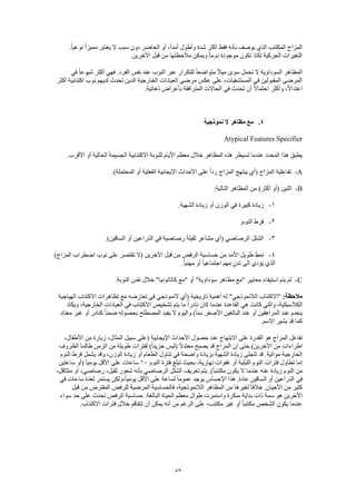 87
‫نو‬ ً‫ا‬‫مميز‬ ‫يعتبر‬ ‫ال‬ ‫سبب‬ ‫دون‬ ‫الحاضر‬ ‫أو‬ ،ً‫ا‬‫أمد‬ ‫وأطول‬ ‫شدة‬ ‫أكثر‬ ‫فقط‬ ‫بأنه‬ ‫يوصف‬ ‫الذي‬ ‫المكتئب‬ ‫المزاج‬.ً‫ا‬‫عي‬
.‫اآلخرين‬ ‫قبل‬ ‫من‬ ‫مالحظتها‬ ‫ويمكن‬ ً‫ا‬‫دوم‬ ‫موجودة‬ ‫تكون‬ ‫تكاد‬ ‫الحركية‬ ‫التغيرات‬
‫في‬ ً‫ا‬‫شيوع‬ ‫أكثر‬ ‫فهي‬ .‫الفرد‬ ‫نفس‬ ‫عند‬ ‫النوب‬ ‫عبر‬ ‫للتكرار‬ ً‫ا‬‫متواضع‬ ً‫ال‬‫مي‬ ‫سوى‬ ‫تحمل‬ ‫ال‬ ‫السوداوية‬ ‫المظاهر‬
‫نو‬ ‫لديهم‬ ‫تحدث‬ ‫الذين‬ ‫الخارجية‬ ‫العيادات‬ ‫مرضى‬ ‫عكس‬ ‫على‬ ،‫المستشفيات‬ ‫في‬ ‫المقبولين‬ ‫المرضى‬‫أكثر‬ ‫اكتئابية‬ ‫ب‬
.‫ذهانية‬ ‫بأعراض‬ ‫المترافقة‬ ‫الحاالت‬ ‫في‬ ‫تحدث‬ ‫أن‬ ً‫ال‬‫احتما‬ ‫وأكثر‬ ،ً‫ال‬‫اعتدا‬
4.‫نموذجية‬ ‫ال‬ ‫مظاهر‬ ‫مع‬
Atypical Features Specifier
.‫األقرب‬ ‫أو‬ ‫الحالية‬ ‫الجسيمة‬ ‫االكتئابية‬ ‫للنوبة‬ ‫األيام‬ ‫معظم‬ ‫خالل‬ ‫المظاهر‬ ‫هذه‬ ‫تسيطر‬ ‫عندما‬ ‫المحدد‬ ‫هذا‬ ‫يطبق‬
A-( ‫المزاج‬ ‫تفاعلية‬.)‫المحتملة‬ ‫أو‬ ‫الفعلية‬ ‫اإليجابية‬ ‫األحداث‬ ‫على‬ ً‫ا‬‫رد‬ ‫المزاج‬ ‫يبتهج‬ ‫أي‬
B-:‫التالية‬ ‫المظاهر‬ ‫من‬ )‫أكثر‬ ‫(أو‬ ‫اثنين‬
1-.‫الشهية‬ ‫زيادة‬ ‫أو‬ ‫الوزن‬ ‫في‬ ‫كبيرة‬ ‫زيادة‬
2-.‫النوم‬ ‫فرط‬
3-.)‫الساقين‬ ‫أو‬ ‫الذراعين‬ ‫في‬ ‫رصاصية‬ ‫ثقيلة‬ ‫مشاعر‬ ‫(أي‬ ‫الرصاصي‬ ‫الشلل‬
4-‫حس‬ ‫من‬ ‫األمد‬ ‫طويل‬ ‫نمط‬)‫المزاج‬ ‫اضطراب‬ ‫نوب‬ ‫على‬ ‫تقتصر‬ ‫(ال‬ ‫اآلخرين‬ ‫قبل‬ ‫من‬ ‫الرفض‬ ‫اسية‬
.ً‫ا‬‫مهني‬ ‫أو‬ ً‫ا‬‫اجتماعي‬ ‫مهم‬ ٍ‫ن‬‫تد‬ ‫الى‬ ‫يؤدي‬ ‫الذي‬
C-.‫النوبة‬ ‫نفس‬ ‫خالل‬ "‫كاتاتونيا‬ ‫"مع‬ ‫أو‬ "‫سوداوية‬ ‫مظاهر‬ ‫"مع‬ ‫معايير‬ ‫استيفاء‬ ‫يتم‬ ‫لم‬
:‫مالحظة‬‫مع‬ ‫تعارضه‬ ‫في‬ ‫النموذجي‬ ‫(أي‬ ‫تاريخية‬ ‫أهمية‬ ‫له‬ "‫الالنموذجي‬ ‫"االكتئاب‬‫الهياجية‬ ‫االكتئاب‬ ‫تظاهرات‬
‫ويكاد‬ ،‫الخارجية‬ ‫العيادات‬ ‫في‬ ‫االكتئاب‬ ‫تشخيص‬ ‫يتم‬ ‫ما‬ ً‫ا‬‫نادر‬ ‫كان‬ ‫عندما‬ ‫القاعدة‬ ‫هي‬ ‫كانت‬ ‫والتي‬ ،‫الكالسيكية‬
‫معتاد‬ ‫غير‬ ‫أو‬ ‫كنادر‬ ً‫ا‬‫ضمن‬ ‫بحصوله‬ ‫المصطلح‬ ‫يفيد‬ ‫ال‬ ‫واليوم‬ )ً‫ا‬‫سن‬ ‫األصغر‬ ‫البالغين‬ ‫عند‬ ‫أو‬ ‫المراهقين‬ ‫عند‬ ‫ينعدم‬
.‫االسم‬ ‫يشير‬ ‫قد‬ ‫كما‬
‫تفاعل‬،‫األطفال‬ ‫من‬ ‫زيارة‬ ،‫المثال‬ ‫سبيل‬ ‫(على‬ ‫اإليجابية‬ ‫األحداث‬ ‫حصول‬ ‫عند‬ ‫االبتهاج‬ ‫على‬ ‫القدرة‬ ‫هو‬ ‫المزاج‬
‫الظروف‬ ‫طالما‬ ‫الزمن‬ ‫من‬ ‫طويلة‬ ‫لفترات‬ )ً‫ا‬‫حزين‬ ‫(ليس‬ ً‫ال‬‫معتد‬ ‫يصبح‬ ‫قد‬ ‫المزاج‬ ‫إن‬ ‫اآلخرين).حتى‬ ‫من‬ ‫اطراءات‬
‫الطع‬ ‫تناول‬ ‫في‬ ‫واضحة‬ ‫بزيادة‬ ‫الشهية‬ ‫زيادة‬ ‫تتجلى‬ ‫قد‬ .‫مواتية‬ ‫الخارجية‬‫النوم‬ ‫فرط‬ ‫يشمل‬ ‫وقد‬ ،‫الوزن‬ ‫زيادة‬ ‫أو‬ ‫ام‬
‫النوم‬ ‫فترة‬ ‫تبلغ‬ ‫بحيث‬ ،‫نهارية‬ ‫غفوات‬ ‫أو‬ ‫الليلية‬ ‫النوم‬ ‫فترات‬ ‫تطاول‬ ‫إما‬10‫ساعتين‬ ‫(أو‬ ً‫ا‬‫يومي‬ ‫األقل‬ ‫على‬ ‫ساعات‬
،‫متثاقل‬ ‫أو‬ ،‫رصاصي‬ ،‫ثقيل‬ ‫شعور‬ ‫بأنه‬ ‫الرصاصي‬ ‫الشلل‬ ‫تعريف‬ ‫يتم‬ .)ً‫ا‬‫مكتئب‬ ‫يكون‬ ‫ال‬ ‫عندما‬ ‫عنه‬ ‫زيادة‬ ‫النوم‬ ‫من‬
‫الذراعين‬ ‫في‬‫في‬ ‫ساعات‬ ‫لعدة‬ ‫يستمر‬ ‫،ولكن‬ً‫ا‬‫يومي‬ ‫األقل‬ ‫على‬ ‫لساعة‬ ً‫ا‬‫عموم‬ ‫يوجد‬ ‫اإلحساس‬ ‫هذا‬ .‫عادة‬ ‫الساقين‬ ‫أو‬
‫قبل‬ ‫من‬ ‫المفترض‬ ‫للرفض‬ ‫المرضية‬ ‫فالحساسية‬ ،‫الالنموذجية‬ ‫المظاهر‬ ‫من‬ ‫لغيرها‬ ً‫ا‬‫خالف‬ .‫األحيان‬ ‫من‬ ‫كثير‬
‫ا‬ ‫حساسية‬ .‫البالغة‬ ‫الحياة‬ ‫معظم‬ ‫طوال‬ ‫واستمرت‬ ‫مبكرة‬ ‫بداية‬ ‫ذات‬ ‫سمة‬ ‫هو‬ ‫األخرين‬‫سواء‬ ‫حد‬ ‫على‬ ‫تحدث‬ ‫لرفض‬
.‫االكتئاب‬ ‫فترات‬ ‫خالل‬ ‫تتفاقم‬ ‫أن‬ ‫يمكن‬ ‫أنه‬ ‫من‬ ‫الرغم‬ ‫على‬ ،‫مكتئب‬ ‫غير‬ ‫أو‬ ً‫ا‬‫مكتئب‬ ‫الشخص‬ ‫يكون‬ ‫عندما‬
 