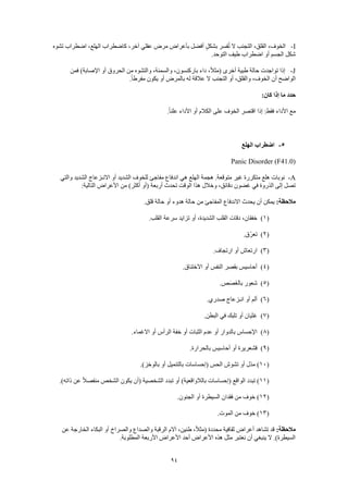 94
I-‫تشوه‬ ‫اضطراب‬ ،‫الهلع‬ ‫كاضطراب‬ ،‫آخر‬ ‫عقلي‬ ‫مرض‬ ‫بأعراض‬ ‫أفضل‬ ٍ‫ل‬‫بشك‬ ‫فسر‬ُ‫ت‬ ‫ال‬ ‫التجنب‬ ،‫القلق‬ ،‫الخوف‬
.‫التوحد‬ ‫طيف‬ ‫اضطراب‬ ‫أو‬ ‫الجسم‬ ‫شكل‬
J-‫أخ‬ ‫طبية‬ ‫حالة‬ ‫تواجدت‬ ‫إذا‬‫فمن‬ )‫اإلصابة‬ ‫أو‬ ‫الحروق‬ ‫من‬ ‫والتشوه‬ ،‫والسمنة‬ ،‫باركنسون‬ ‫داء‬ ،ً‫ال‬‫(مث‬ ‫رى‬
.ً‫ا‬‫مفرط‬ ‫يكون‬ ‫أو‬ ‫بالمرض‬ ‫له‬ ‫عالقة‬ ‫ال‬ ‫التجنب‬ ‫أو‬ ،‫والقلق‬ ،‫الخوف‬ ‫أن‬ ‫الواضح‬
:‫كان‬ ‫إذا‬ ‫ما‬ ‫حدد‬
.ً‫ا‬‫علن‬ ‫األداء‬ ‫أو‬ ‫الكالم‬ ‫على‬ ‫الخوف‬ ‫اقتصر‬ ‫إذا‬ :‫فقط‬ ‫األداء‬ ‫مع‬
5-‫الهلع‬ ‫اضطراب‬
Panic Disorder (F41.0)
A-‫نو‬‫والتي‬ ‫الشديد‬ ‫االنـزعاج‬ ‫أو‬ ‫الشديد‬ ‫للخوف‬ ‫مفاجئ‬ ‫اندفاع‬ ‫هي‬ ‫الهلع‬ ‫هجمة‬ .‫متوقعة‬ ‫غير‬ ‫متكررة‬ ‫هلع‬ ‫بات‬
:‫التالية‬ ‫األعراض‬ ‫من‬ )‫أكثر‬ ‫(أو‬ ‫أربعة‬ ‫تحدث‬ ‫الوقت‬ ‫هذا‬ ‫وخالل‬ ،‫دقائق‬ ‫غضون‬ ‫في‬ ‫الذروة‬ ‫إلى‬ ‫تصل‬
:‫مالحظة‬.‫قلق‬ ‫حالة‬ ‫أو‬ ‫هدوء‬ ‫حالة‬ ‫من‬ ‫المفاجئ‬ ‫االندفاع‬ ‫يحدث‬ ‫أن‬ ‫يمكن‬
(1)،‫خفقان‬.‫القلب‬ ‫سرعة‬ ‫تزايد‬ ‫أو‬ ،‫الشديدة‬ ‫القلب‬ ‫دقات‬
(2).‫ّق‬‫ر‬‫تع‬
(3).‫ارتجاف‬ ‫أو‬ ‫ارتعاش‬
(4).‫االختناق‬ ‫أو‬ ‫النفس‬ ‫بقصر‬ ‫أحاسيس‬
(5).‫ص‬َ‫ص‬َ‫غ‬‫بال‬ ‫شعور‬
(6).‫صدري‬ ‫انـزعاج‬ ‫أو‬ ‫ألم‬
(7).‫البطن‬ ‫في‬ ‫تلبك‬ ‫أو‬ ‫غثيان‬
(8).‫االغماء‬ ‫أو‬ ‫الرأس‬ ‫خفة‬ ‫أو‬ ‫الثبات‬ ‫عدم‬ ‫أو‬ ‫بالدوار‬ ‫اإلحساس‬
(9).‫بالحرارة‬ ‫أحاسيس‬ ‫أو‬ ‫قشعريرة‬
(10.)‫بالوخز‬ ‫أو‬ ‫بالتنميل‬ ‫(إحساسات‬ ‫الحس‬ ‫تشوش‬ ‫أو‬ ‫مذل‬ )
(11.)‫ذاته‬ ‫عن‬ ً‫ال‬‫منفص‬ ‫الشخص‬ ‫يكون‬ ‫(أن‬ ‫الشخصية‬ ‫تبدد‬ ‫أو‬ )‫بالالواقعية‬ ‫(إحساسات‬ ‫الواقع‬ ‫تبدد‬ )
(12.‫الجنون‬ ‫أو‬ ‫السيطرة‬ ‫فقدان‬ ‫من‬ ‫خوف‬ )
(13.‫الموت‬ ‫من‬ ‫خوف‬ )
:‫مالحظة‬‫عن‬ ‫الخارجة‬ ‫البكاء‬ ‫أو‬ ‫والصراخ‬ ‫والصداع‬ ‫الرقبة‬ ‫آالم‬ ،‫طنين‬ ،ً‫ال‬‫(مث‬ ‫محددة‬ ‫ثقافية‬ ‫أعراض‬ ‫تشاهد‬ ‫قد‬
.‫المطلوبة‬ ‫األربعة‬ ‫األعراض‬ ‫أحد‬ ‫األعراض‬ ‫هذه‬ ‫مثل‬ ‫نعتبر‬ ‫أن‬ ‫ينبغي‬ ‫ال‬ .)‫السيطرة‬
 
