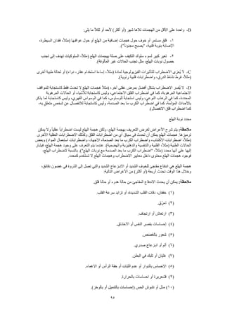 95
B-:‫يلي‬ ‫ما‬ ً‫ال‬‫لك‬ ‫أو‬ ‫ألحد‬ )‫أكثر‬ ‫(أو‬ ‫شهر‬ ‫تالها‬ ‫الهجمات‬ ‫من‬ ‫األقل‬ ‫على‬ ‫واحدة‬
1-‫أو‬ ‫مستمر‬ ‫قلق‬،‫السيطرة‬ ‫فقدان‬ ،ً‫ال‬‫(مث‬ ‫عواقبها‬ ‫حول‬ ‫أو‬ ‫الهلع‬ ‫من‬ ‫إضافية‬ ‫هجمات‬ ‫حول‬ ‫خوف‬
.)"ً‫ا‬‫مجنون‬ ‫"يصبح‬ ،‫قلبية‬ ‫بنوبة‬ ‫اإلصابة‬
2-‫تجنب‬ ‫إلى‬ ‫تهدف‬ ‫السلوكيات‬ ،ً‫ال‬‫(مث‬ ‫الهلع‬ ‫بهجمات‬ ‫صلة‬ ‫على‬ ‫التكيف‬ ‫سلوك‬ ‫لسوء‬ ‫كبير‬ ‫تغير‬
.)‫المألوفة‬ ‫غير‬ ‫الحاالت‬ ‫تجنب‬ ‫مثل‬ ،‫الهلع‬ ‫نوبات‬ ‫حصول‬
C-‫ا‬ ‫ُعزى‬‫ي‬ ‫ال‬‫أخرى‬ ‫طبية‬ ‫لحالة‬ ‫أو‬ )‫دواء‬ ،‫عقار‬ ‫استخدام‬ ‫إساءة‬ ،ً‫ال‬‫(مث‬ ‫لمادة‬ ‫الفيزيولوجية‬ ‫للتأثيرات‬ ‫الضطراب‬
.)‫رئوية‬ ‫قلبية‬ ‫واضطرابات‬ ،‫الدرق‬ ‫نشاط‬ ‫فرط‬ ،ً‫ال‬‫(مث‬
D-‫للمواقف‬ ‫كاستجابة‬ ‫فقط‬ ‫تحدث‬ ‫ال‬ ‫الهلع‬ ‫هجمات‬ ً‫ال‬‫(مث‬ ،‫آخر‬ ‫عقلي‬ ‫بمرض‬ ‫أفضل‬ ٍ‫بشكل‬ ‫االضطراب‬ ‫ُفسر‬‫ي‬ ‫ال‬
‫ك‬ ،‫المرهوبة‬ ‫االجتماعية‬‫المرهوبة‬ ‫الحاالت‬ ‫أو‬ ‫لألشياء‬ ‫كاستجابة‬ ‫وليس‬ ،‫االجتماعي‬ ‫القلق‬ ‫اضطراب‬ ‫في‬ ‫ما‬
‫يذكر‬ ‫لما‬ ‫كاستجابة‬ ‫وليس‬ ،‫القهري‬ ‫الوسواس‬ ‫في‬ ‫كما‬ ،‫للوساوس‬ ً‫ة‬‫استجاب‬ ‫وليس‬ ،‫النوعي‬ ‫الرهاب‬ ‫في‬ ‫كما‬ ،‫المحددة‬
ٍ‫شخص‬ ‫عن‬ ‫لالنفصال‬ ‫كاستجابة‬ ‫وليس‬ ،‫الصدمة‬ ‫بعد‬ ‫ما‬ ‫الكرب‬ ‫اضطراب‬ ‫في‬ ‫كما‬ ،‫المؤلمة‬ ‫باألحداث‬،‫به‬ ٍ‫ق‬‫متعل‬
.)‫االنفصال‬ ‫قلق‬ ‫اضطراب‬ ‫كما‬
‫الهلع‬ ‫نوبة‬ ‫محدد‬
:‫مالحظة‬‫يمكن‬ ‫وال‬ ً‫ا‬‫عقلي‬ ً‫ا‬‫اضطراب‬ ‫ليست‬ ‫الهلع‬ ‫هجمة‬ ‫ولكن‬ ،‫الهلع‬ ‫بهجمة‬ ‫التعريف‬ ‫لغرض‬ ‫األعراض‬ ‫شرح‬ ‫يتم‬
‫األخرى‬ ‫العقلية‬ ‫االضطرابات‬ ‫وكذلك‬ ‫القلق‬ ‫اضطرابات‬ ‫من‬ ‫أي‬ ‫سياق‬ ‫في‬ ‫تحدث‬ ‫أن‬ ‫يمكن‬ ‫الهلع‬ ‫هجمات‬ .‫ترميزها‬
‫اضطر‬ ،ً‫ال‬‫(مث‬‫وبعض‬ )‫المواد‬ ‫استعمال‬ ‫واضطرابات‬ ،‫اإلجهاد‬ ،‫الصدمة‬ ‫بعد‬ ‫ما‬ ‫الكرب‬ ‫واضطراب‬ ،‫االكتئاب‬ ‫ابات‬
‫فيشار‬ ،‫الهلع‬ ‫هجمة‬ ‫وجود‬ ‫على‬ ‫التعرف‬ ‫يتم‬ ‫عندما‬ .)‫والهضمية‬ ‫والدهليزية‬ ‫والتنفسية‬ ‫القلبية‬ ،ً‫ال‬‫(مث‬ ‫الطبية‬ ‫الحاالت‬
‫نوبات‬ ‫مع‬ ‫الصدمة‬ ‫بعد‬ ‫ما‬ ‫الكرب‬ ‫"اضطراب‬ ،ً‫ال‬‫(مث‬ ‫محدد‬ ‫أنها‬ ‫على‬ ‫إليها‬،‫الهلع‬ ‫الضطراب‬ ‫بالنسبة‬ .)"‫الهلع‬
.‫كمحدد‬ ‫تستخدم‬ ‫ال‬ ‫الهلع‬ ‫وهجمات‬ ‫االضطراب‬ ‫معايير‬ ‫داخل‬ ‫محتوى‬ ‫الهلع‬ ‫هجمات‬ ‫فوجود‬
،‫دقائق‬ ‫غضون‬ ‫في‬ ‫الذروة‬ ‫إلى‬ ‫تصل‬ ‫والتي‬ ‫الشديد‬ ‫االنـزعاج‬ ‫أو‬ ‫الشديد‬ ‫للخوف‬ ‫مفاجئ‬ ‫اندفاع‬ ‫هي‬ ‫الهلع‬ ‫هجمة‬
‫التال‬ ‫األعراض‬ ‫من‬ )‫أكثر‬ ‫(أو‬ ‫أربعة‬ ‫تحدث‬ ‫الوقت‬ ‫هذا‬ ‫وخالل‬:‫ية‬
:‫مالحظة‬.‫قلق‬ ‫حالة‬ ‫أو‬ ‫هدوء‬ ‫حالة‬ ‫من‬ ‫المفاجئ‬ ‫االندفاع‬ ‫يحدث‬ ‫أن‬ ‫يمكن‬
(1).‫القلب‬ ‫سرعة‬ ‫تزايد‬ ‫أو‬ ،‫الشديدة‬ ‫القلب‬ ‫دقات‬ ،‫خفقان‬
(2).‫ّق‬‫ر‬‫تع‬
(3).‫ارتجاف‬ ‫أو‬ ‫ارتعاش‬
(4).‫االختناق‬ ‫أو‬ ‫النفس‬ ‫بقصر‬ ‫إحساسات‬
(5).‫ص‬َ‫ص‬َ‫غ‬‫بال‬ ‫شعور‬
(6).‫صدري‬ ‫انـزعاج‬ ‫أو‬ ‫ألم‬
(7)‫تلب‬ ‫أو‬ ‫غثيان‬.‫البطن‬ ‫في‬ ‫ك‬
(8).‫االغماء‬ ‫أو‬ ‫الرأس‬ ‫خفة‬ ‫أو‬ ‫الثبات‬ ‫عدم‬ ‫أو‬ ‫بالدوار‬ ‫اإلحساس‬
(9).‫بالحرارة‬ ‫احساسات‬ ‫أو‬ ‫قشعريرة‬
(10.)‫بالوخز‬ ‫أو‬ ‫بالتنميل‬ ‫(إحساسات‬ ‫الحس‬ ‫تشوش‬ ‫أو‬ ‫مذل‬ )
 